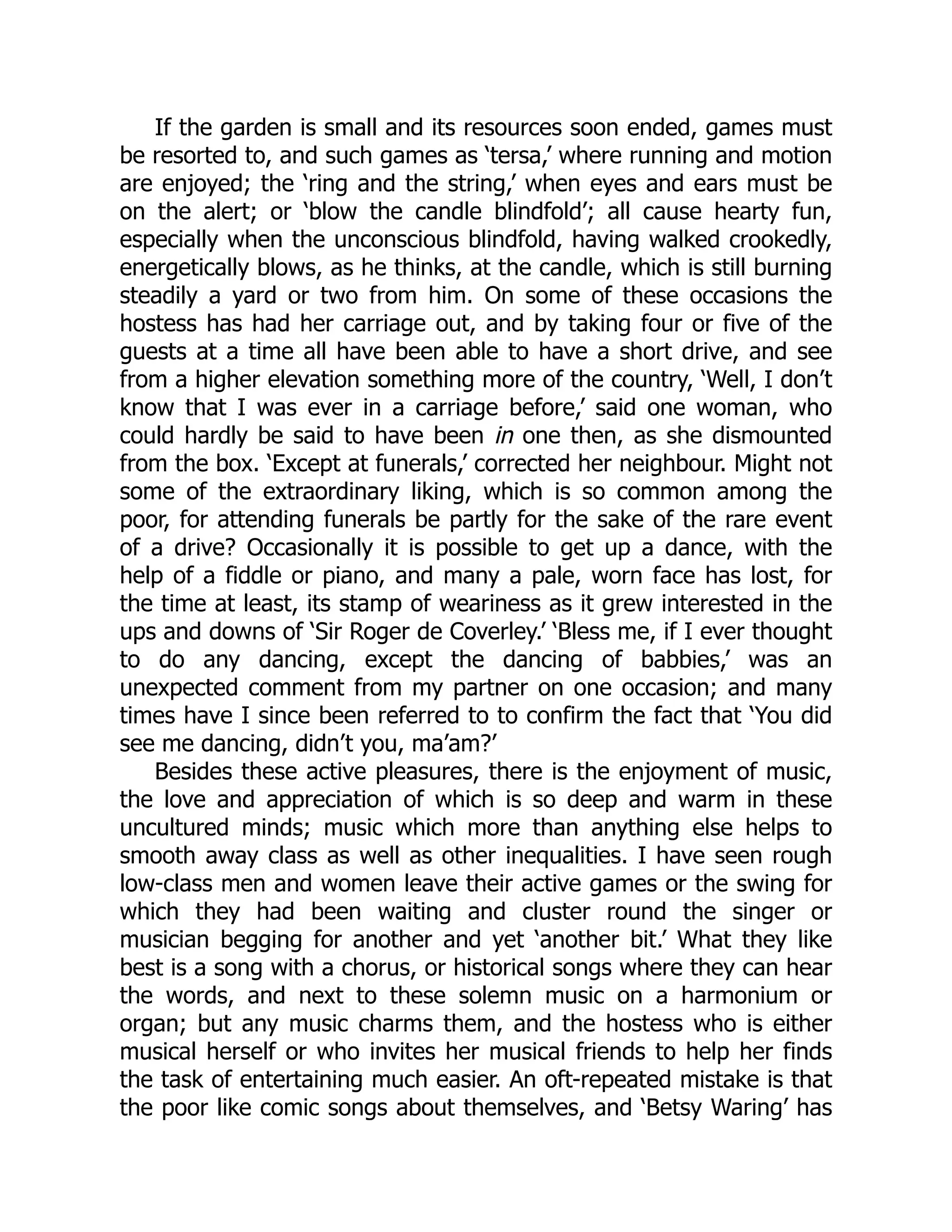 If the garden is small and its resources soon ended, games must
be resorted to, and such games as ‘tersa,’ where running and motion
are enjoyed; the ‘ring and the string,’ when eyes and ears must be
on the alert; or ‘blow the candle blindfold’; all cause hearty fun,
especially when the unconscious blindfold, having walked crookedly,
energetically blows, as he thinks, at the candle, which is still burning
steadily a yard or two from him. On some of these occasions the
hostess has had her carriage out, and by taking four or five of the
guests at a time all have been able to have a short drive, and see
from a higher elevation something more of the country, ‘Well, I don’t
know that I was ever in a carriage before,’ said one woman, who
could hardly be said to have been in one then, as she dismounted
from the box. ‘Except at funerals,’ corrected her neighbour. Might not
some of the extraordinary liking, which is so common among the
poor, for attending funerals be partly for the sake of the rare event
of a drive? Occasionally it is possible to get up a dance, with the
help of a fiddle or piano, and many a pale, worn face has lost, for
the time at least, its stamp of weariness as it grew interested in the
ups and downs of ‘Sir Roger de Coverley.’ ‘Bless me, if I ever thought
to do any dancing, except the dancing of babbies,’ was an
unexpected comment from my partner on one occasion; and many
times have I since been referred to to confirm the fact that ‘You did
see me dancing, didn’t you, ma’am?’
Besides these active pleasures, there is the enjoyment of music,
the love and appreciation of which is so deep and warm in these
uncultured minds; music which more than anything else helps to
smooth away class as well as other inequalities. I have seen rough
low-class men and women leave their active games or the swing for
which they had been waiting and cluster round the singer or
musician begging for another and yet ‘another bit.’ What they like
best is a song with a chorus, or historical songs where they can hear
the words, and next to these solemn music on a harmonium or
organ; but any music charms them, and the hostess who is either
musical herself or who invites her musical friends to help her finds
the task of entertaining much easier. An oft-repeated mistake is that
the poor like comic songs about themselves, and ‘Betsy Waring’ has
 