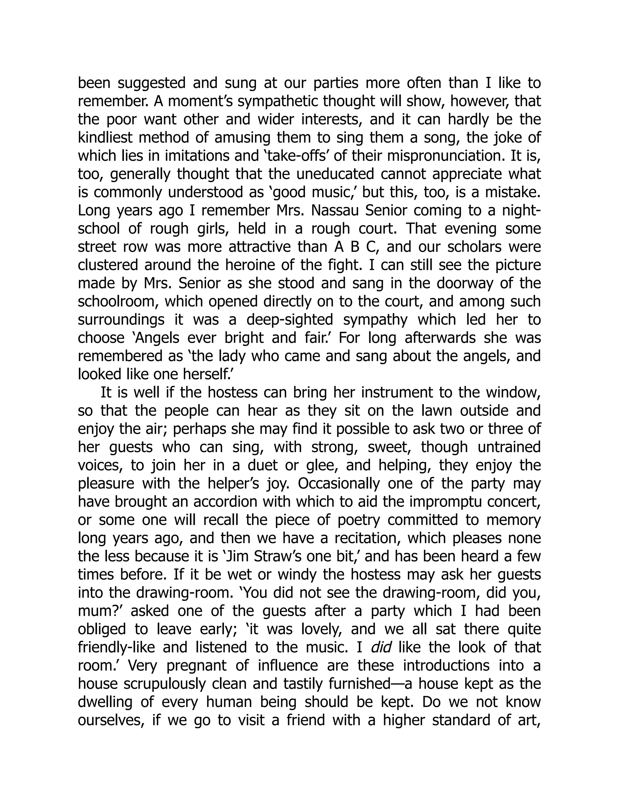 been suggested and sung at our parties more often than I like to
remember. A moment’s sympathetic thought will show, however, that
the poor want other and wider interests, and it can hardly be the
kindliest method of amusing them to sing them a song, the joke of
which lies in imitations and ‘take-offs’ of their mispronunciation. It is,
too, generally thought that the uneducated cannot appreciate what
is commonly understood as ‘good music,’ but this, too, is a mistake.
Long years ago I remember Mrs. Nassau Senior coming to a night-
school of rough girls, held in a rough court. That evening some
street row was more attractive than A B C, and our scholars were
clustered around the heroine of the fight. I can still see the picture
made by Mrs. Senior as she stood and sang in the doorway of the
schoolroom, which opened directly on to the court, and among such
surroundings it was a deep-sighted sympathy which led her to
choose ‘Angels ever bright and fair.’ For long afterwards she was
remembered as ‘the lady who came and sang about the angels, and
looked like one herself.’
It is well if the hostess can bring her instrument to the window,
so that the people can hear as they sit on the lawn outside and
enjoy the air; perhaps she may find it possible to ask two or three of
her guests who can sing, with strong, sweet, though untrained
voices, to join her in a duet or glee, and helping, they enjoy the
pleasure with the helper’s joy. Occasionally one of the party may
have brought an accordion with which to aid the impromptu concert,
or some one will recall the piece of poetry committed to memory
long years ago, and then we have a recitation, which pleases none
the less because it is ‘Jim Straw’s one bit,’ and has been heard a few
times before. If it be wet or windy the hostess may ask her guests
into the drawing-room. ‘You did not see the drawing-room, did you,
mum?’ asked one of the guests after a party which I had been
obliged to leave early; ‘it was lovely, and we all sat there quite
friendly-like and listened to the music. I did like the look of that
room.’ Very pregnant of influence are these introductions into a
house scrupulously clean and tastily furnished—a house kept as the
dwelling of every human being should be kept. Do we not know
ourselves, if we go to visit a friend with a higher standard of art,
 