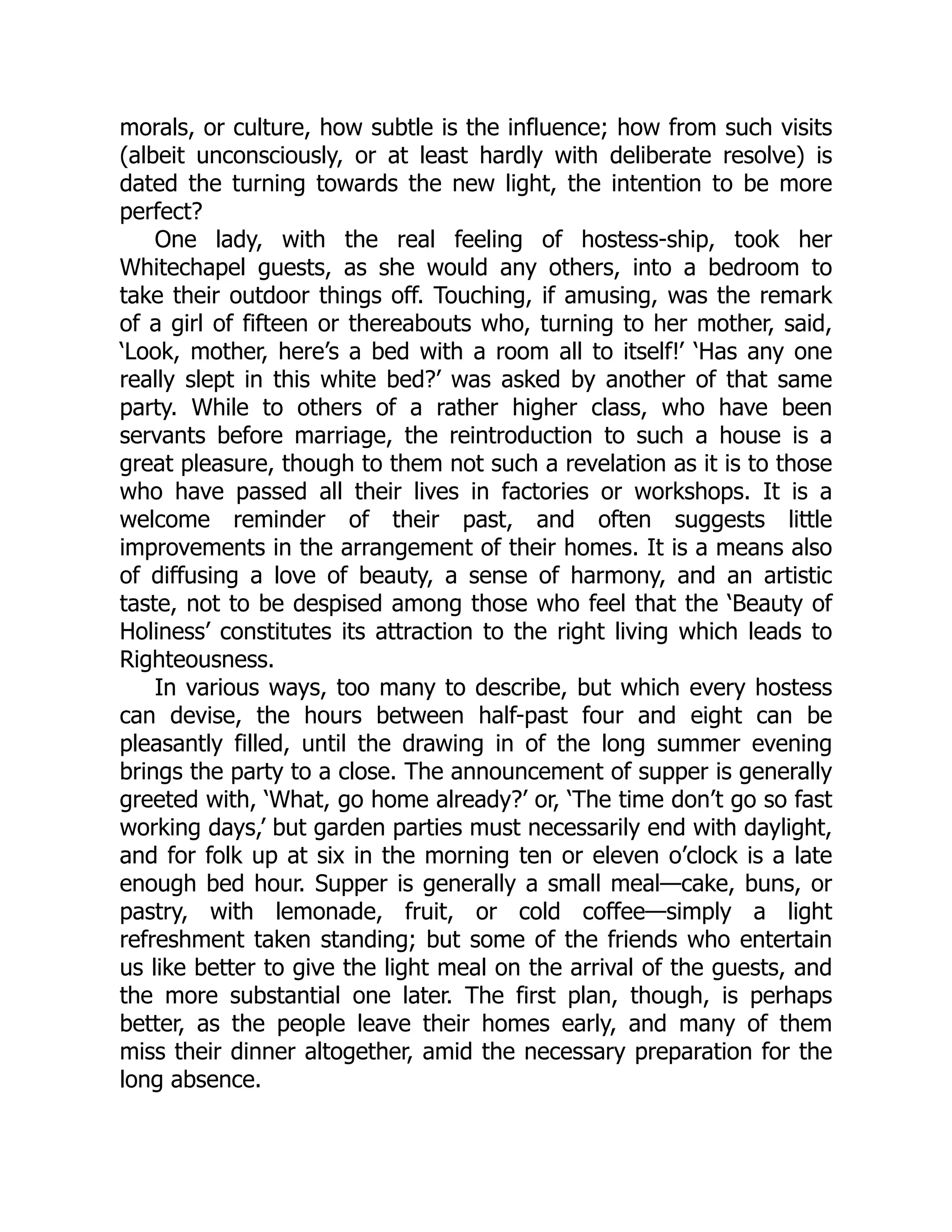 morals, or culture, how subtle is the influence; how from such visits
(albeit unconsciously, or at least hardly with deliberate resolve) is
dated the turning towards the new light, the intention to be more
perfect?
One lady, with the real feeling of hostess-ship, took her
Whitechapel guests, as she would any others, into a bedroom to
take their outdoor things off. Touching, if amusing, was the remark
of a girl of fifteen or thereabouts who, turning to her mother, said,
‘Look, mother, here’s a bed with a room all to itself!’ ‘Has any one
really slept in this white bed?’ was asked by another of that same
party. While to others of a rather higher class, who have been
servants before marriage, the reintroduction to such a house is a
great pleasure, though to them not such a revelation as it is to those
who have passed all their lives in factories or workshops. It is a
welcome reminder of their past, and often suggests little
improvements in the arrangement of their homes. It is a means also
of diffusing a love of beauty, a sense of harmony, and an artistic
taste, not to be despised among those who feel that the ‘Beauty of
Holiness’ constitutes its attraction to the right living which leads to
Righteousness.
In various ways, too many to describe, but which every hostess
can devise, the hours between half-past four and eight can be
pleasantly filled, until the drawing in of the long summer evening
brings the party to a close. The announcement of supper is generally
greeted with, ‘What, go home already?’ or, ‘The time don’t go so fast
working days,’ but garden parties must necessarily end with daylight,
and for folk up at six in the morning ten or eleven o’clock is a late
enough bed hour. Supper is generally a small meal—cake, buns, or
pastry, with lemonade, fruit, or cold coffee—simply a light
refreshment taken standing; but some of the friends who entertain
us like better to give the light meal on the arrival of the guests, and
the more substantial one later. The first plan, though, is perhaps
better, as the people leave their homes early, and many of them
miss their dinner altogether, amid the necessary preparation for the
long absence.
 