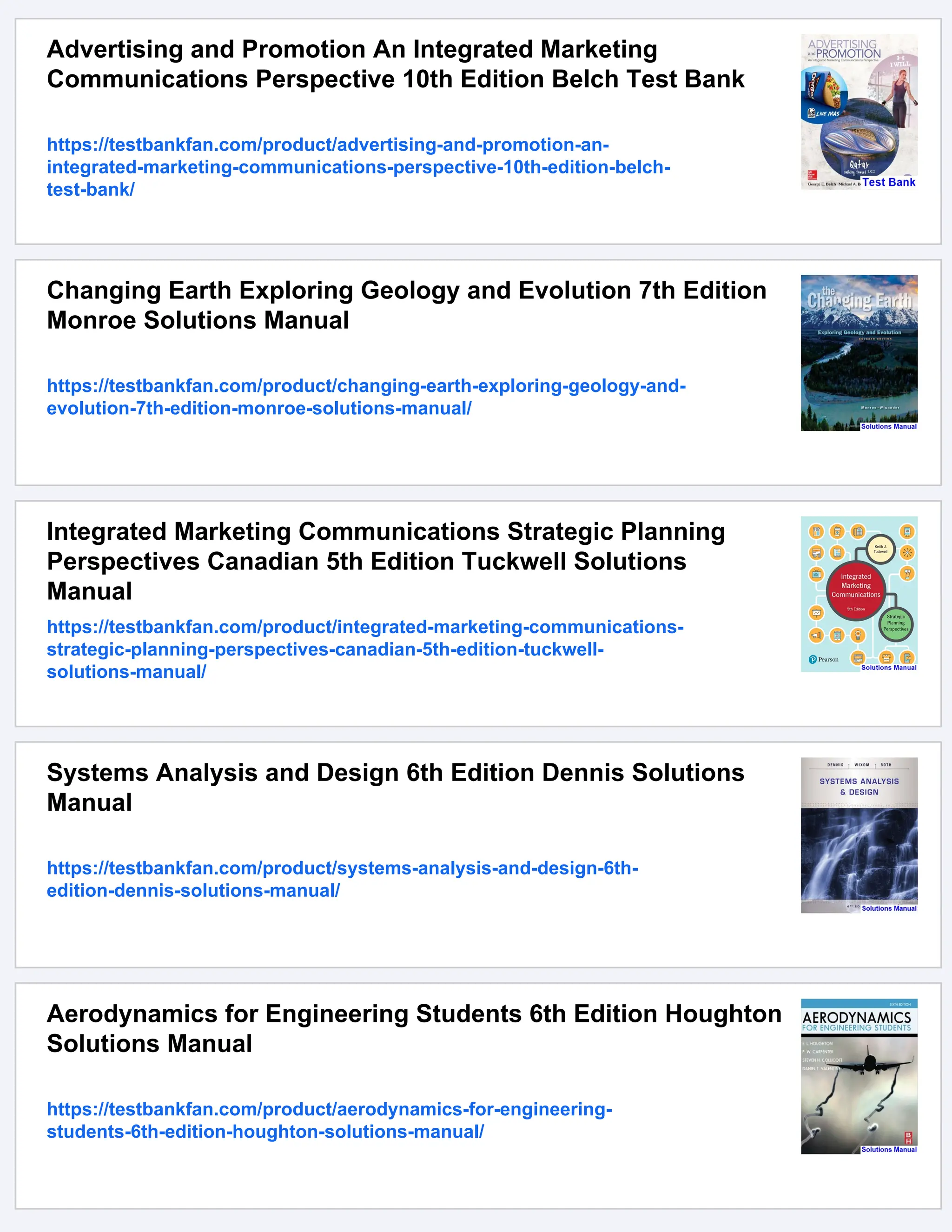 Advertising and Promotion An Integrated Marketing
Communications Perspective 10th Edition Belch Test Bank
https://testbankfan.com/product/advertising-and-promotion-an-
integrated-marketing-communications-perspective-10th-edition-belch-
test-bank/
Changing Earth Exploring Geology and Evolution 7th Edition
Monroe Solutions Manual
https://testbankfan.com/product/changing-earth-exploring-geology-and-
evolution-7th-edition-monroe-solutions-manual/
Integrated Marketing Communications Strategic Planning
Perspectives Canadian 5th Edition Tuckwell Solutions
Manual
https://testbankfan.com/product/integrated-marketing-communications-
strategic-planning-perspectives-canadian-5th-edition-tuckwell-
solutions-manual/
Systems Analysis and Design 6th Edition Dennis Solutions
Manual
https://testbankfan.com/product/systems-analysis-and-design-6th-
edition-dennis-solutions-manual/
Aerodynamics for Engineering Students 6th Edition Houghton
Solutions Manual
https://testbankfan.com/product/aerodynamics-for-engineering-
students-6th-edition-houghton-solutions-manual/
 