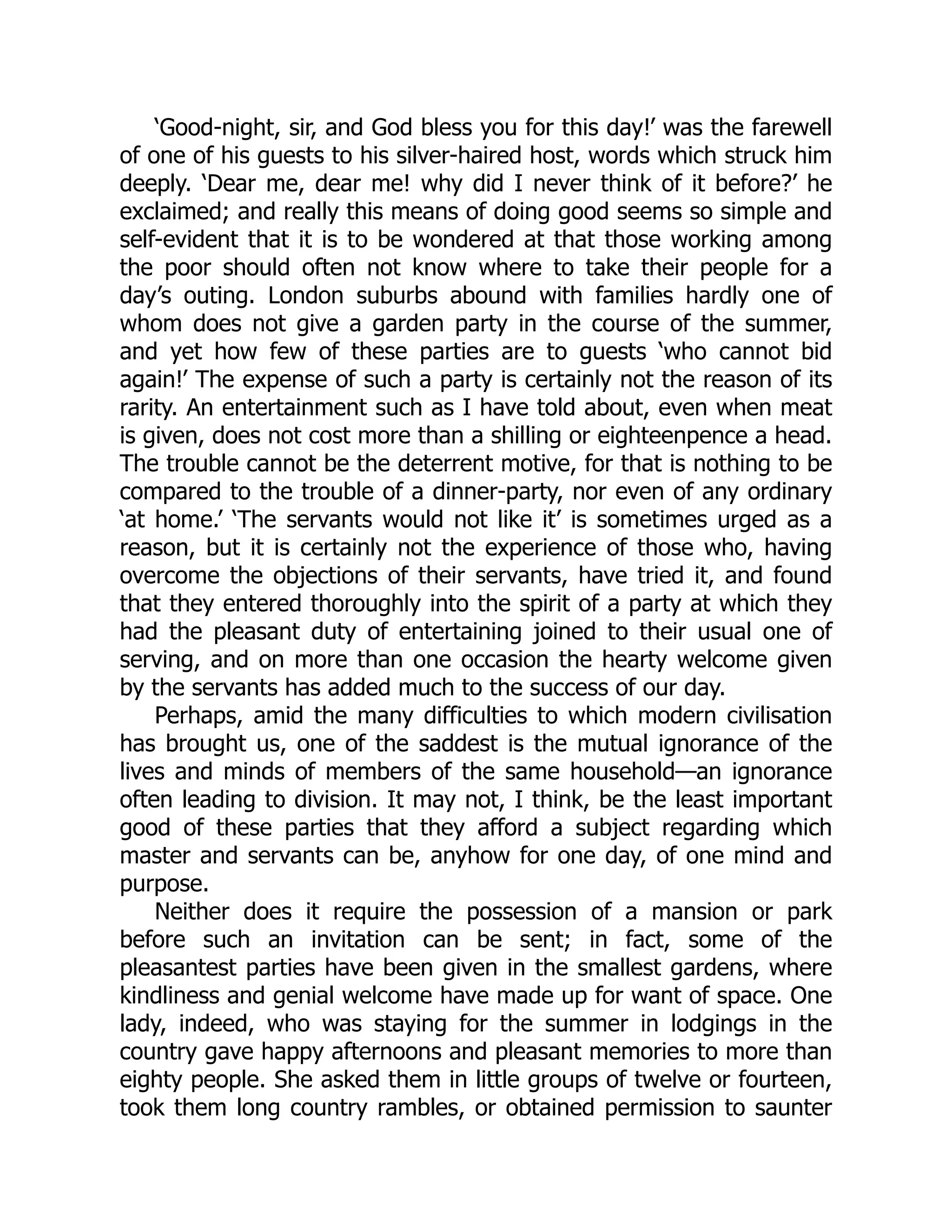 ‘Good-night, sir, and God bless you for this day!’ was the farewell
of one of his guests to his silver-haired host, words which struck him
deeply. ‘Dear me, dear me! why did I never think of it before?’ he
exclaimed; and really this means of doing good seems so simple and
self-evident that it is to be wondered at that those working among
the poor should often not know where to take their people for a
day’s outing. London suburbs abound with families hardly one of
whom does not give a garden party in the course of the summer,
and yet how few of these parties are to guests ‘who cannot bid
again!’ The expense of such a party is certainly not the reason of its
rarity. An entertainment such as I have told about, even when meat
is given, does not cost more than a shilling or eighteenpence a head.
The trouble cannot be the deterrent motive, for that is nothing to be
compared to the trouble of a dinner-party, nor even of any ordinary
‘at home.’ ‘The servants would not like it’ is sometimes urged as a
reason, but it is certainly not the experience of those who, having
overcome the objections of their servants, have tried it, and found
that they entered thoroughly into the spirit of a party at which they
had the pleasant duty of entertaining joined to their usual one of
serving, and on more than one occasion the hearty welcome given
by the servants has added much to the success of our day.
Perhaps, amid the many difficulties to which modern civilisation
has brought us, one of the saddest is the mutual ignorance of the
lives and minds of members of the same household—an ignorance
often leading to division. It may not, I think, be the least important
good of these parties that they afford a subject regarding which
master and servants can be, anyhow for one day, of one mind and
purpose.
Neither does it require the possession of a mansion or park
before such an invitation can be sent; in fact, some of the
pleasantest parties have been given in the smallest gardens, where
kindliness and genial welcome have made up for want of space. One
lady, indeed, who was staying for the summer in lodgings in the
country gave happy afternoons and pleasant memories to more than
eighty people. She asked them in little groups of twelve or fourteen,
took them long country rambles, or obtained permission to saunter
 
