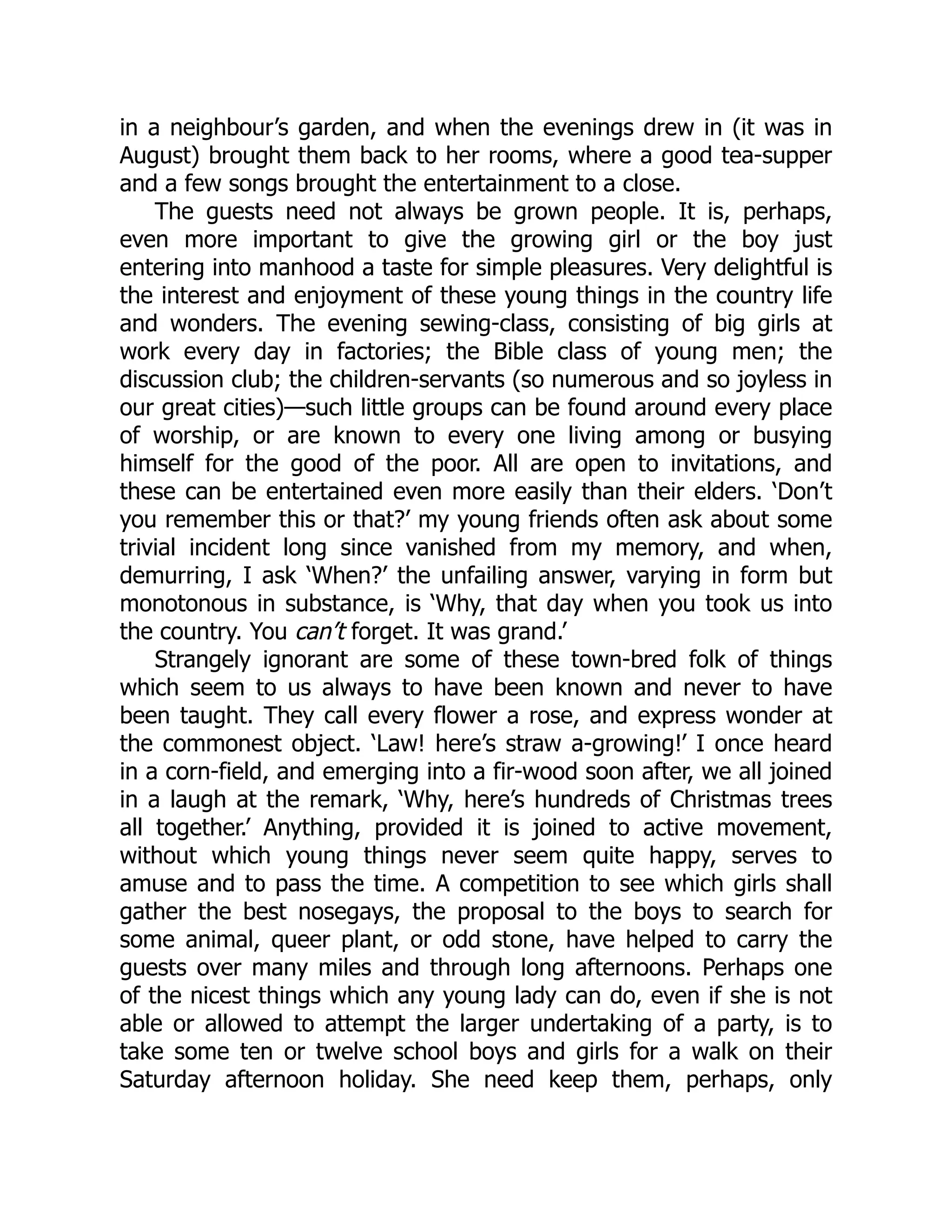 in a neighbour’s garden, and when the evenings drew in (it was in
August) brought them back to her rooms, where a good tea-supper
and a few songs brought the entertainment to a close.
The guests need not always be grown people. It is, perhaps,
even more important to give the growing girl or the boy just
entering into manhood a taste for simple pleasures. Very delightful is
the interest and enjoyment of these young things in the country life
and wonders. The evening sewing-class, consisting of big girls at
work every day in factories; the Bible class of young men; the
discussion club; the children-servants (so numerous and so joyless in
our great cities)—such little groups can be found around every place
of worship, or are known to every one living among or busying
himself for the good of the poor. All are open to invitations, and
these can be entertained even more easily than their elders. ‘Don’t
you remember this or that?’ my young friends often ask about some
trivial incident long since vanished from my memory, and when,
demurring, I ask ‘When?’ the unfailing answer, varying in form but
monotonous in substance, is ‘Why, that day when you took us into
the country. You can’t forget. It was grand.’
Strangely ignorant are some of these town-bred folk of things
which seem to us always to have been known and never to have
been taught. They call every flower a rose, and express wonder at
the commonest object. ‘Law! here’s straw a-growing!’ I once heard
in a corn-field, and emerging into a fir-wood soon after, we all joined
in a laugh at the remark, ‘Why, here’s hundreds of Christmas trees
all together.’ Anything, provided it is joined to active movement,
without which young things never seem quite happy, serves to
amuse and to pass the time. A competition to see which girls shall
gather the best nosegays, the proposal to the boys to search for
some animal, queer plant, or odd stone, have helped to carry the
guests over many miles and through long afternoons. Perhaps one
of the nicest things which any young lady can do, even if she is not
able or allowed to attempt the larger undertaking of a party, is to
take some ten or twelve school boys and girls for a walk on their
Saturday afternoon holiday. She need keep them, perhaps, only
 
