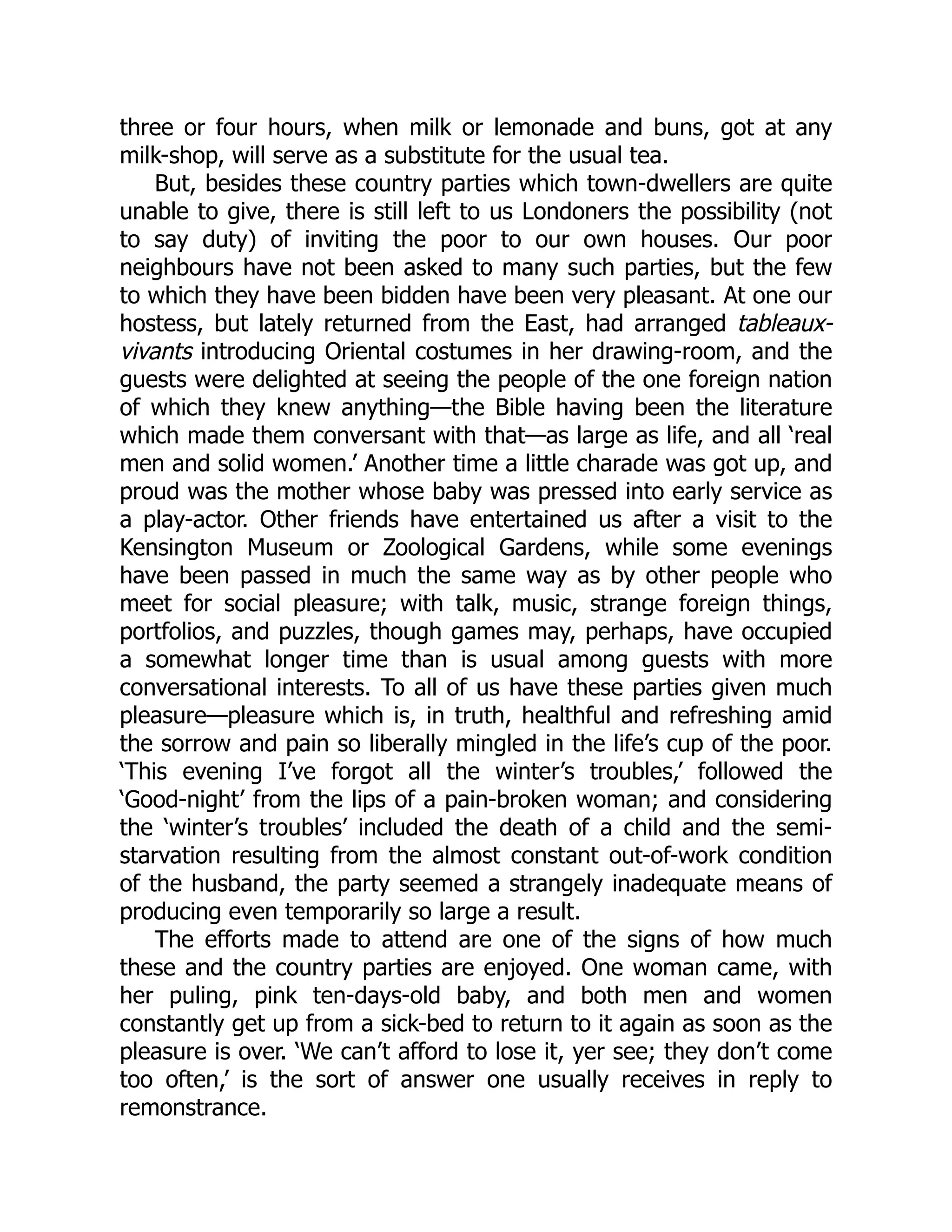 three or four hours, when milk or lemonade and buns, got at any
milk-shop, will serve as a substitute for the usual tea.
But, besides these country parties which town-dwellers are quite
unable to give, there is still left to us Londoners the possibility (not
to say duty) of inviting the poor to our own houses. Our poor
neighbours have not been asked to many such parties, but the few
to which they have been bidden have been very pleasant. At one our
hostess, but lately returned from the East, had arranged tableaux-
vivants introducing Oriental costumes in her drawing-room, and the
guests were delighted at seeing the people of the one foreign nation
of which they knew anything—the Bible having been the literature
which made them conversant with that—as large as life, and all ‘real
men and solid women.’ Another time a little charade was got up, and
proud was the mother whose baby was pressed into early service as
a play-actor. Other friends have entertained us after a visit to the
Kensington Museum or Zoological Gardens, while some evenings
have been passed in much the same way as by other people who
meet for social pleasure; with talk, music, strange foreign things,
portfolios, and puzzles, though games may, perhaps, have occupied
a somewhat longer time than is usual among guests with more
conversational interests. To all of us have these parties given much
pleasure—pleasure which is, in truth, healthful and refreshing amid
the sorrow and pain so liberally mingled in the life’s cup of the poor.
‘This evening I’ve forgot all the winter’s troubles,’ followed the
‘Good-night’ from the lips of a pain-broken woman; and considering
the ‘winter’s troubles’ included the death of a child and the semi-
starvation resulting from the almost constant out-of-work condition
of the husband, the party seemed a strangely inadequate means of
producing even temporarily so large a result.
The efforts made to attend are one of the signs of how much
these and the country parties are enjoyed. One woman came, with
her puling, pink ten-days-old baby, and both men and women
constantly get up from a sick-bed to return to it again as soon as the
pleasure is over. ‘We can’t afford to lose it, yer see; they don’t come
too often,’ is the sort of answer one usually receives in reply to
remonstrance.
 