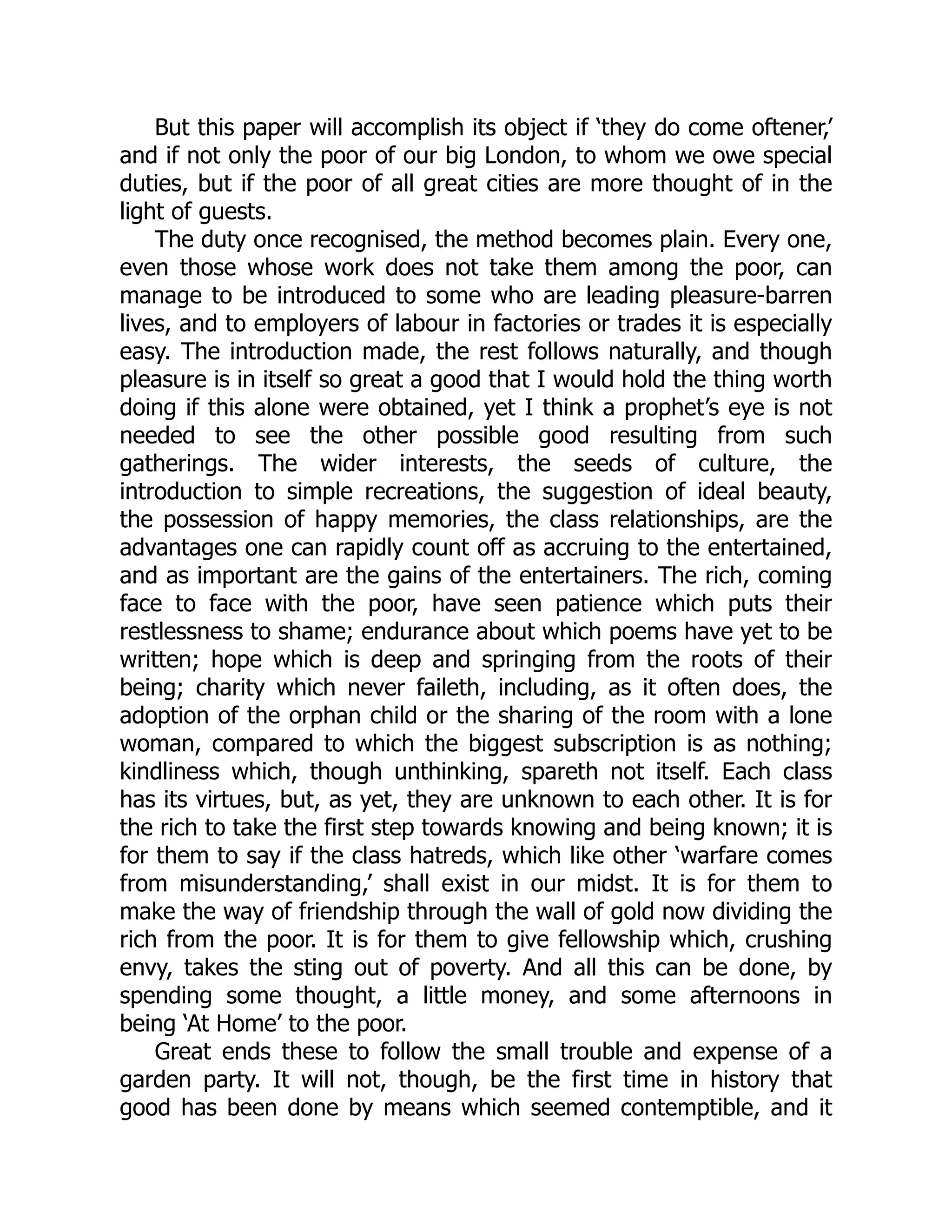 But this paper will accomplish its object if ‘they do come oftener,’
and if not only the poor of our big London, to whom we owe special
duties, but if the poor of all great cities are more thought of in the
light of guests.
The duty once recognised, the method becomes plain. Every one,
even those whose work does not take them among the poor, can
manage to be introduced to some who are leading pleasure-barren
lives, and to employers of labour in factories or trades it is especially
easy. The introduction made, the rest follows naturally, and though
pleasure is in itself so great a good that I would hold the thing worth
doing if this alone were obtained, yet I think a prophet’s eye is not
needed to see the other possible good resulting from such
gatherings. The wider interests, the seeds of culture, the
introduction to simple recreations, the suggestion of ideal beauty,
the possession of happy memories, the class relationships, are the
advantages one can rapidly count off as accruing to the entertained,
and as important are the gains of the entertainers. The rich, coming
face to face with the poor, have seen patience which puts their
restlessness to shame; endurance about which poems have yet to be
written; hope which is deep and springing from the roots of their
being; charity which never faileth, including, as it often does, the
adoption of the orphan child or the sharing of the room with a lone
woman, compared to which the biggest subscription is as nothing;
kindliness which, though unthinking, spareth not itself. Each class
has its virtues, but, as yet, they are unknown to each other. It is for
the rich to take the first step towards knowing and being known; it is
for them to say if the class hatreds, which like other ‘warfare comes
from misunderstanding,’ shall exist in our midst. It is for them to
make the way of friendship through the wall of gold now dividing the
rich from the poor. It is for them to give fellowship which, crushing
envy, takes the sting out of poverty. And all this can be done, by
spending some thought, a little money, and some afternoons in
being ‘At Home’ to the poor.
Great ends these to follow the small trouble and expense of a
garden party. It will not, though, be the first time in history that
good has been done by means which seemed contemptible, and it
 