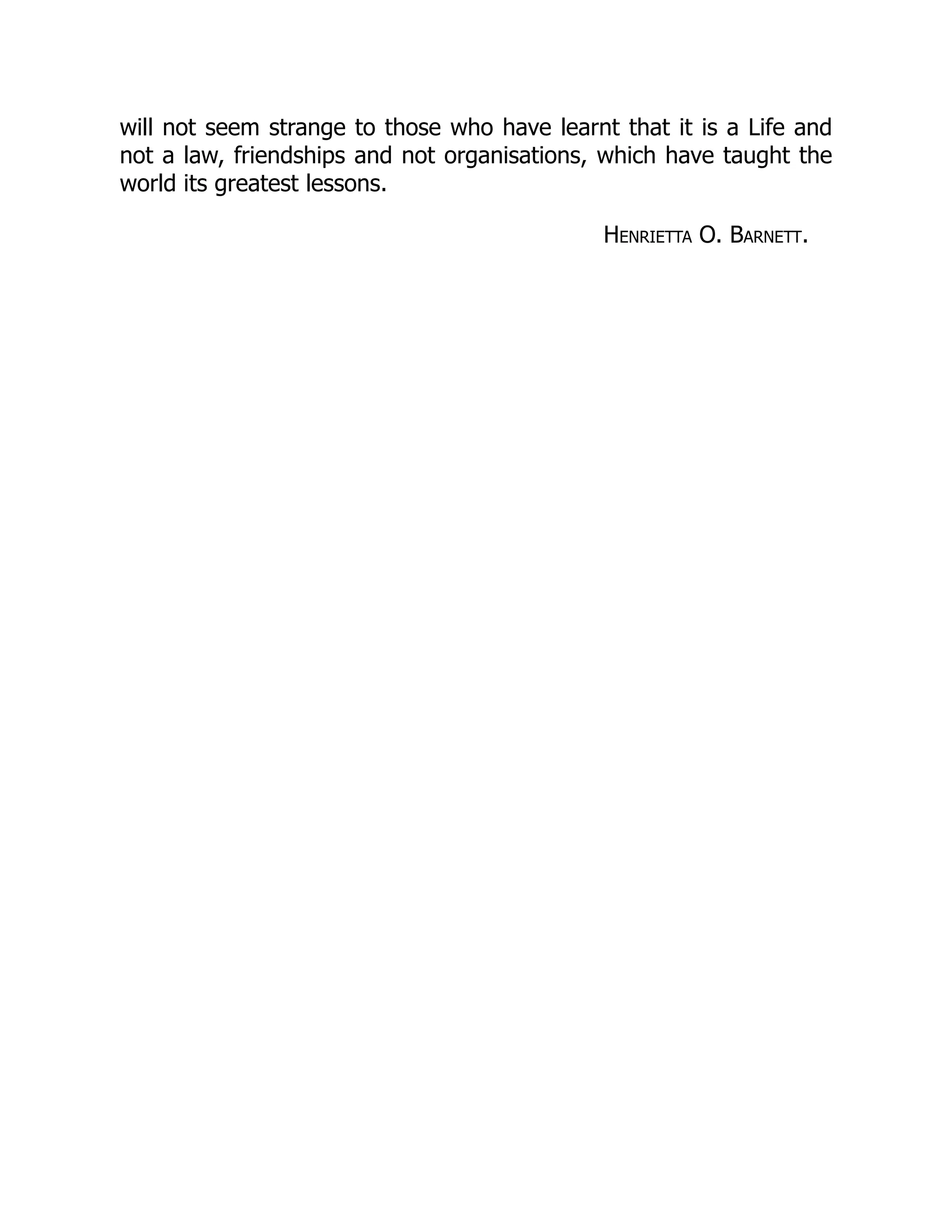 will not seem strange to those who have learnt that it is a Life and
not a law, friendships and not organisations, which have taught the
world its greatest lessons.
Henrietta O. Barnett.
 