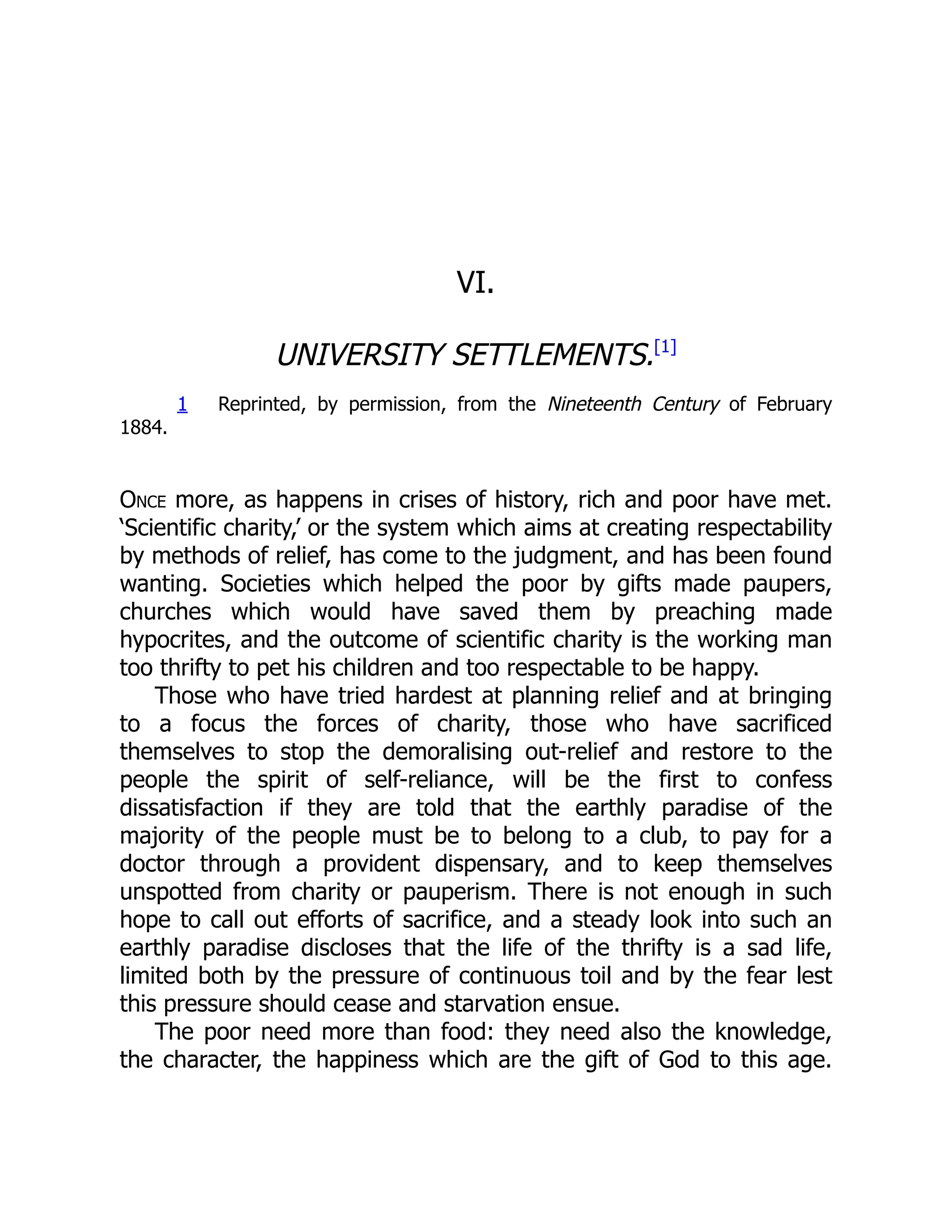 VI.
UNIVERSITY SETTLEMENTS.[1]
1 Reprinted, by permission, from the Nineteenth Century of February
1884.
Once more, as happens in crises of history, rich and poor have met.
‘Scientific charity,’ or the system which aims at creating respectability
by methods of relief, has come to the judgment, and has been found
wanting. Societies which helped the poor by gifts made paupers,
churches which would have saved them by preaching made
hypocrites, and the outcome of scientific charity is the working man
too thrifty to pet his children and too respectable to be happy.
Those who have tried hardest at planning relief and at bringing
to a focus the forces of charity, those who have sacrificed
themselves to stop the demoralising out-relief and restore to the
people the spirit of self-reliance, will be the first to confess
dissatisfaction if they are told that the earthly paradise of the
majority of the people must be to belong to a club, to pay for a
doctor through a provident dispensary, and to keep themselves
unspotted from charity or pauperism. There is not enough in such
hope to call out efforts of sacrifice, and a steady look into such an
earthly paradise discloses that the life of the thrifty is a sad life,
limited both by the pressure of continuous toil and by the fear lest
this pressure should cease and starvation ensue.
The poor need more than food: they need also the knowledge,
the character, the happiness which are the gift of God to this age.
 