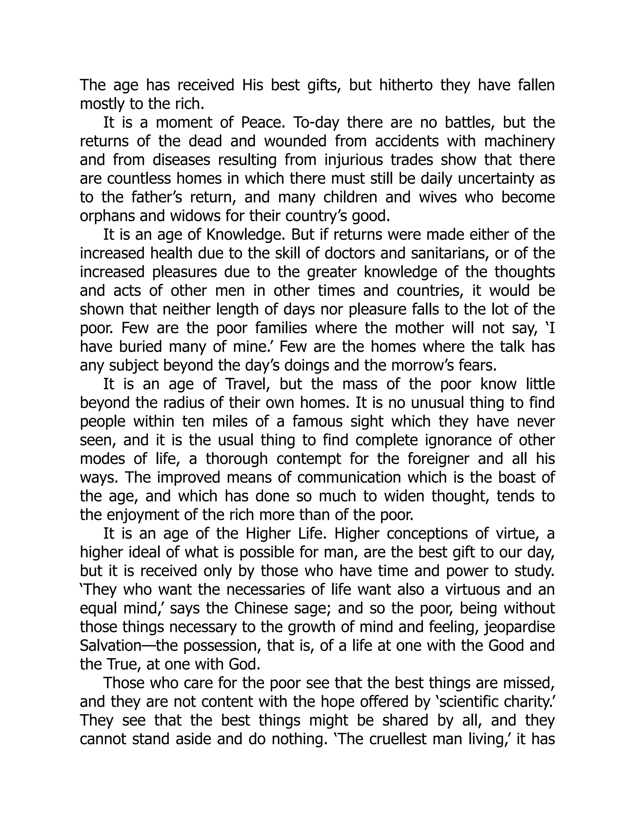 The age has received His best gifts, but hitherto they have fallen
mostly to the rich.
It is a moment of Peace. To-day there are no battles, but the
returns of the dead and wounded from accidents with machinery
and from diseases resulting from injurious trades show that there
are countless homes in which there must still be daily uncertainty as
to the father’s return, and many children and wives who become
orphans and widows for their country’s good.
It is an age of Knowledge. But if returns were made either of the
increased health due to the skill of doctors and sanitarians, or of the
increased pleasures due to the greater knowledge of the thoughts
and acts of other men in other times and countries, it would be
shown that neither length of days nor pleasure falls to the lot of the
poor. Few are the poor families where the mother will not say, ‘I
have buried many of mine.’ Few are the homes where the talk has
any subject beyond the day’s doings and the morrow’s fears.
It is an age of Travel, but the mass of the poor know little
beyond the radius of their own homes. It is no unusual thing to find
people within ten miles of a famous sight which they have never
seen, and it is the usual thing to find complete ignorance of other
modes of life, a thorough contempt for the foreigner and all his
ways. The improved means of communication which is the boast of
the age, and which has done so much to widen thought, tends to
the enjoyment of the rich more than of the poor.
It is an age of the Higher Life. Higher conceptions of virtue, a
higher ideal of what is possible for man, are the best gift to our day,
but it is received only by those who have time and power to study.
‘They who want the necessaries of life want also a virtuous and an
equal mind,’ says the Chinese sage; and so the poor, being without
those things necessary to the growth of mind and feeling, jeopardise
Salvation—the possession, that is, of a life at one with the Good and
the True, at one with God.
Those who care for the poor see that the best things are missed,
and they are not content with the hope offered by ‘scientific charity.’
They see that the best things might be shared by all, and they
cannot stand aside and do nothing. ‘The cruellest man living,’ it has
 