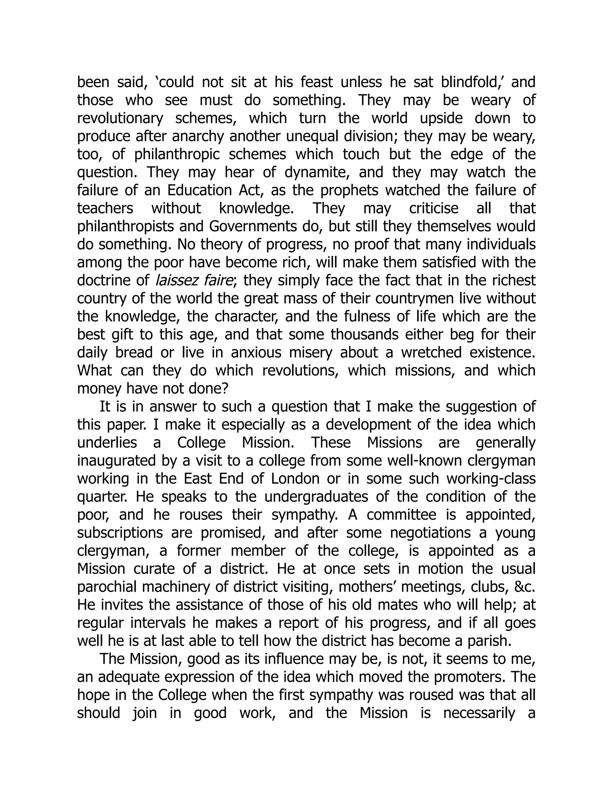 been said, ‘could not sit at his feast unless he sat blindfold,’ and
those who see must do something. They may be weary of
revolutionary schemes, which turn the world upside down to
produce after anarchy another unequal division; they may be weary,
too, of philanthropic schemes which touch but the edge of the
question. They may hear of dynamite, and they may watch the
failure of an Education Act, as the prophets watched the failure of
teachers without knowledge. They may criticise all that
philanthropists and Governments do, but still they themselves would
do something. No theory of progress, no proof that many individuals
among the poor have become rich, will make them satisfied with the
doctrine of laissez faire; they simply face the fact that in the richest
country of the world the great mass of their countrymen live without
the knowledge, the character, and the fulness of life which are the
best gift to this age, and that some thousands either beg for their
daily bread or live in anxious misery about a wretched existence.
What can they do which revolutions, which missions, and which
money have not done?
It is in answer to such a question that I make the suggestion of
this paper. I make it especially as a development of the idea which
underlies a College Mission. These Missions are generally
inaugurated by a visit to a college from some well-known clergyman
working in the East End of London or in some such working-class
quarter. He speaks to the undergraduates of the condition of the
poor, and he rouses their sympathy. A committee is appointed,
subscriptions are promised, and after some negotiations a young
clergyman, a former member of the college, is appointed as a
Mission curate of a district. He at once sets in motion the usual
parochial machinery of district visiting, mothers’ meetings, clubs, &c.
He invites the assistance of those of his old mates who will help; at
regular intervals he makes a report of his progress, and if all goes
well he is at last able to tell how the district has become a parish.
The Mission, good as its influence may be, is not, it seems to me,
an adequate expression of the idea which moved the promoters. The
hope in the College when the first sympathy was roused was that all
should join in good work, and the Mission is necessarily a
 