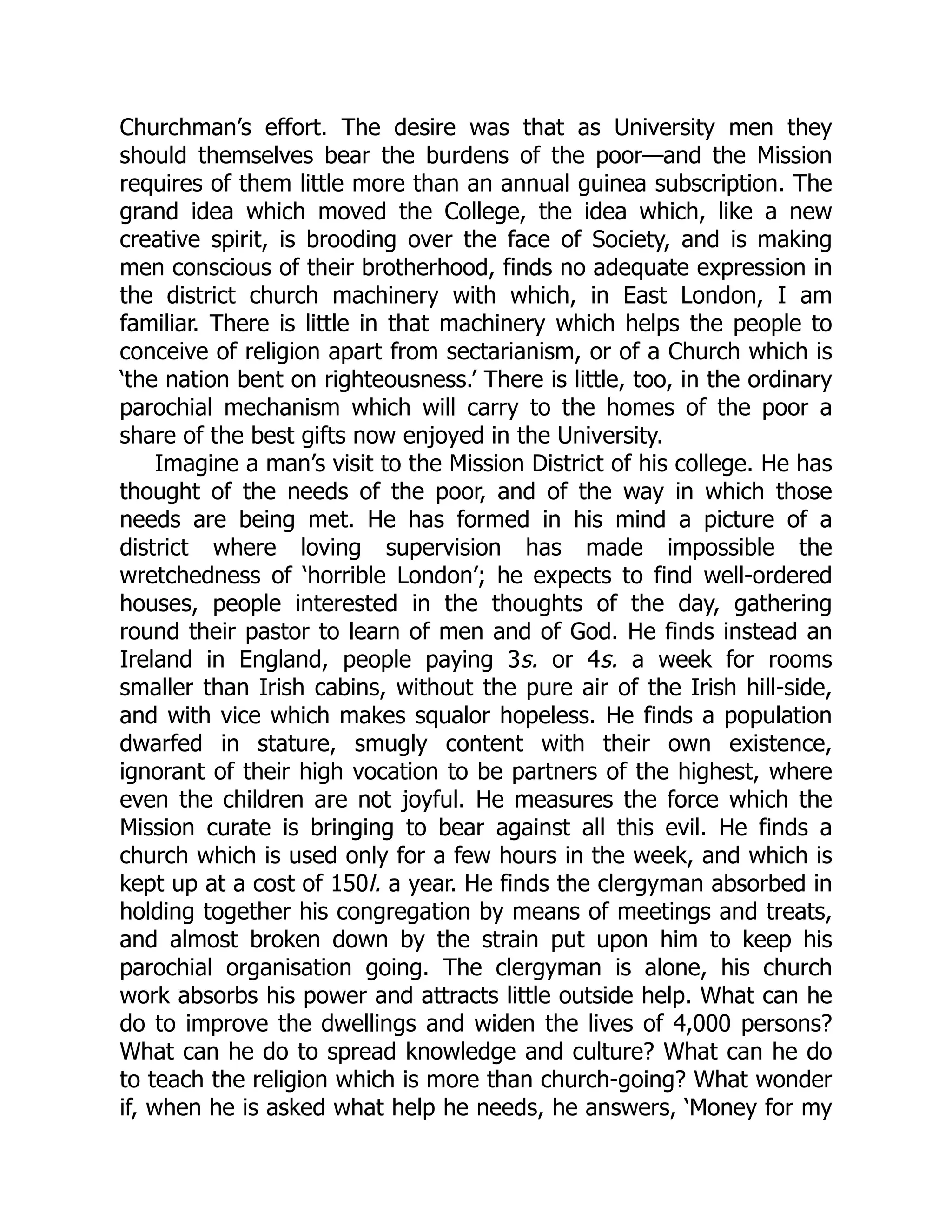 Churchman’s effort. The desire was that as University men they
should themselves bear the burdens of the poor—and the Mission
requires of them little more than an annual guinea subscription. The
grand idea which moved the College, the idea which, like a new
creative spirit, is brooding over the face of Society, and is making
men conscious of their brotherhood, finds no adequate expression in
the district church machinery with which, in East London, I am
familiar. There is little in that machinery which helps the people to
conceive of religion apart from sectarianism, or of a Church which is
‘the nation bent on righteousness.’ There is little, too, in the ordinary
parochial mechanism which will carry to the homes of the poor a
share of the best gifts now enjoyed in the University.
Imagine a man’s visit to the Mission District of his college. He has
thought of the needs of the poor, and of the way in which those
needs are being met. He has formed in his mind a picture of a
district where loving supervision has made impossible the
wretchedness of ‘horrible London’; he expects to find well-ordered
houses, people interested in the thoughts of the day, gathering
round their pastor to learn of men and of God. He finds instead an
Ireland in England, people paying 3s. or 4s. a week for rooms
smaller than Irish cabins, without the pure air of the Irish hill-side,
and with vice which makes squalor hopeless. He finds a population
dwarfed in stature, smugly content with their own existence,
ignorant of their high vocation to be partners of the highest, where
even the children are not joyful. He measures the force which the
Mission curate is bringing to bear against all this evil. He finds a
church which is used only for a few hours in the week, and which is
kept up at a cost of 150l. a year. He finds the clergyman absorbed in
holding together his congregation by means of meetings and treats,
and almost broken down by the strain put upon him to keep his
parochial organisation going. The clergyman is alone, his church
work absorbs his power and attracts little outside help. What can he
do to improve the dwellings and widen the lives of 4,000 persons?
What can he do to spread knowledge and culture? What can he do
to teach the religion which is more than church-going? What wonder
if, when he is asked what help he needs, he answers, ‘Money for my
 