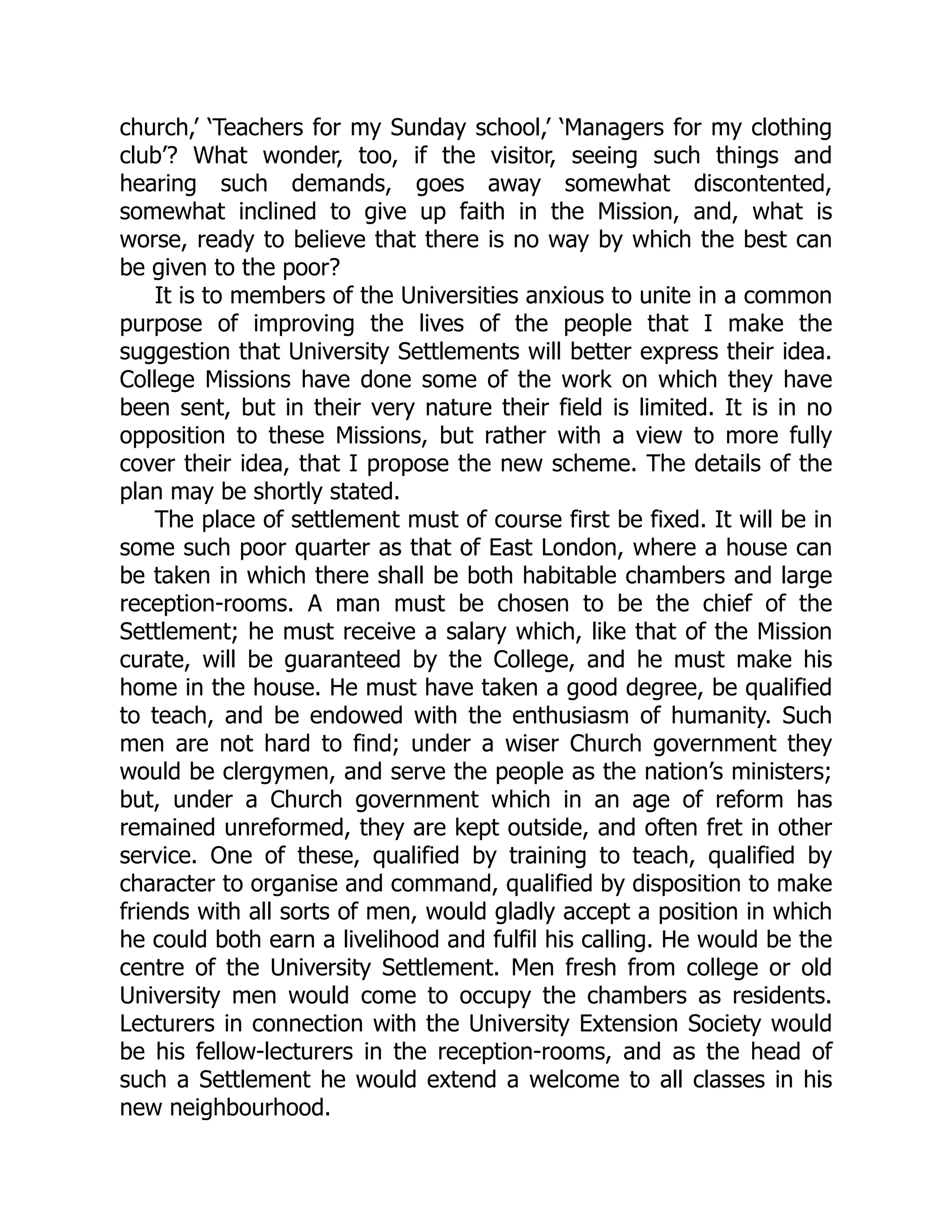 church,’ ‘Teachers for my Sunday school,’ ‘Managers for my clothing
club’? What wonder, too, if the visitor, seeing such things and
hearing such demands, goes away somewhat discontented,
somewhat inclined to give up faith in the Mission, and, what is
worse, ready to believe that there is no way by which the best can
be given to the poor?
It is to members of the Universities anxious to unite in a common
purpose of improving the lives of the people that I make the
suggestion that University Settlements will better express their idea.
College Missions have done some of the work on which they have
been sent, but in their very nature their field is limited. It is in no
opposition to these Missions, but rather with a view to more fully
cover their idea, that I propose the new scheme. The details of the
plan may be shortly stated.
The place of settlement must of course first be fixed. It will be in
some such poor quarter as that of East London, where a house can
be taken in which there shall be both habitable chambers and large
reception-rooms. A man must be chosen to be the chief of the
Settlement; he must receive a salary which, like that of the Mission
curate, will be guaranteed by the College, and he must make his
home in the house. He must have taken a good degree, be qualified
to teach, and be endowed with the enthusiasm of humanity. Such
men are not hard to find; under a wiser Church government they
would be clergymen, and serve the people as the nation’s ministers;
but, under a Church government which in an age of reform has
remained unreformed, they are kept outside, and often fret in other
service. One of these, qualified by training to teach, qualified by
character to organise and command, qualified by disposition to make
friends with all sorts of men, would gladly accept a position in which
he could both earn a livelihood and fulfil his calling. He would be the
centre of the University Settlement. Men fresh from college or old
University men would come to occupy the chambers as residents.
Lecturers in connection with the University Extension Society would
be his fellow-lecturers in the reception-rooms, and as the head of
such a Settlement he would extend a welcome to all classes in his
new neighbourhood.
 