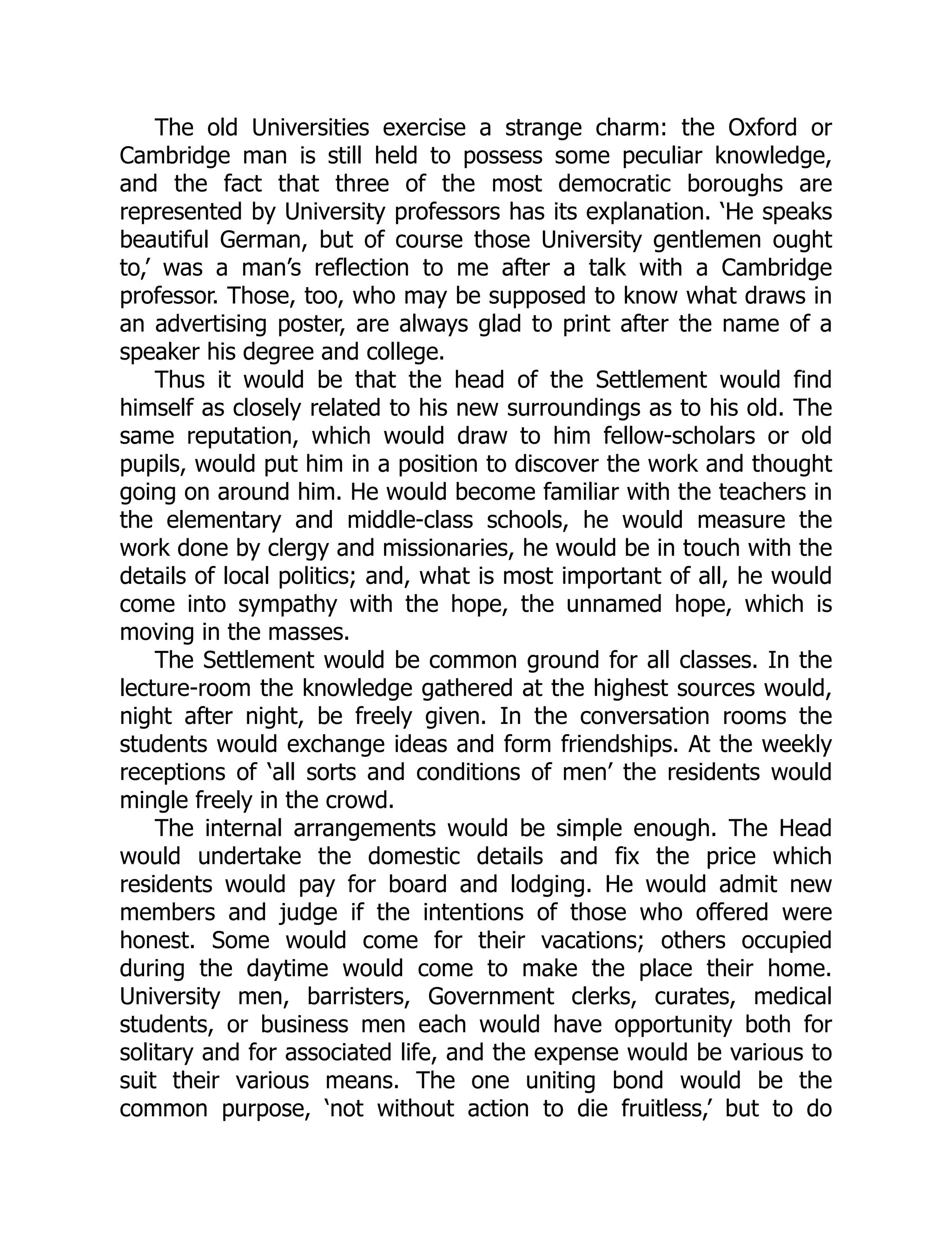 The old Universities exercise a strange charm: the Oxford or
Cambridge man is still held to possess some peculiar knowledge,
and the fact that three of the most democratic boroughs are
represented by University professors has its explanation. ‘He speaks
beautiful German, but of course those University gentlemen ought
to,’ was a man’s reflection to me after a talk with a Cambridge
professor. Those, too, who may be supposed to know what draws in
an advertising poster, are always glad to print after the name of a
speaker his degree and college.
Thus it would be that the head of the Settlement would find
himself as closely related to his new surroundings as to his old. The
same reputation, which would draw to him fellow-scholars or old
pupils, would put him in a position to discover the work and thought
going on around him. He would become familiar with the teachers in
the elementary and middle-class schools, he would measure the
work done by clergy and missionaries, he would be in touch with the
details of local politics; and, what is most important of all, he would
come into sympathy with the hope, the unnamed hope, which is
moving in the masses.
The Settlement would be common ground for all classes. In the
lecture-room the knowledge gathered at the highest sources would,
night after night, be freely given. In the conversation rooms the
students would exchange ideas and form friendships. At the weekly
receptions of ‘all sorts and conditions of men’ the residents would
mingle freely in the crowd.
The internal arrangements would be simple enough. The Head
would undertake the domestic details and fix the price which
residents would pay for board and lodging. He would admit new
members and judge if the intentions of those who offered were
honest. Some would come for their vacations; others occupied
during the daytime would come to make the place their home.
University men, barristers, Government clerks, curates, medical
students, or business men each would have opportunity both for
solitary and for associated life, and the expense would be various to
suit their various means. The one uniting bond would be the
common purpose, ‘not without action to die fruitless,’ but to do
 