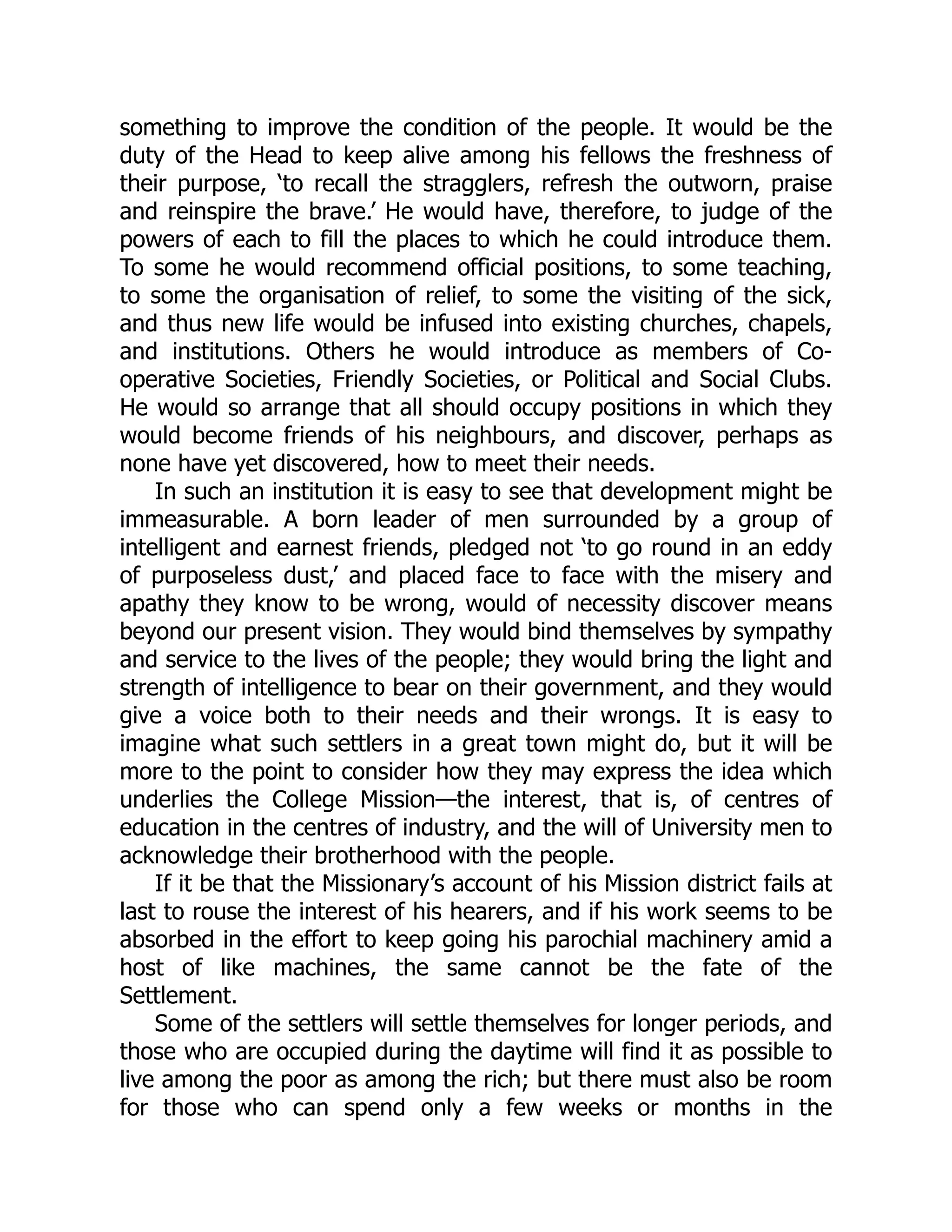 something to improve the condition of the people. It would be the
duty of the Head to keep alive among his fellows the freshness of
their purpose, ‘to recall the stragglers, refresh the outworn, praise
and reinspire the brave.’ He would have, therefore, to judge of the
powers of each to fill the places to which he could introduce them.
To some he would recommend official positions, to some teaching,
to some the organisation of relief, to some the visiting of the sick,
and thus new life would be infused into existing churches, chapels,
and institutions. Others he would introduce as members of Co-
operative Societies, Friendly Societies, or Political and Social Clubs.
He would so arrange that all should occupy positions in which they
would become friends of his neighbours, and discover, perhaps as
none have yet discovered, how to meet their needs.
In such an institution it is easy to see that development might be
immeasurable. A born leader of men surrounded by a group of
intelligent and earnest friends, pledged not ‘to go round in an eddy
of purposeless dust,’ and placed face to face with the misery and
apathy they know to be wrong, would of necessity discover means
beyond our present vision. They would bind themselves by sympathy
and service to the lives of the people; they would bring the light and
strength of intelligence to bear on their government, and they would
give a voice both to their needs and their wrongs. It is easy to
imagine what such settlers in a great town might do, but it will be
more to the point to consider how they may express the idea which
underlies the College Mission—the interest, that is, of centres of
education in the centres of industry, and the will of University men to
acknowledge their brotherhood with the people.
If it be that the Missionary’s account of his Mission district fails at
last to rouse the interest of his hearers, and if his work seems to be
absorbed in the effort to keep going his parochial machinery amid a
host of like machines, the same cannot be the fate of the
Settlement.
Some of the settlers will settle themselves for longer periods, and
those who are occupied during the daytime will find it as possible to
live among the poor as among the rich; but there must also be room
for those who can spend only a few weeks or months in the
 