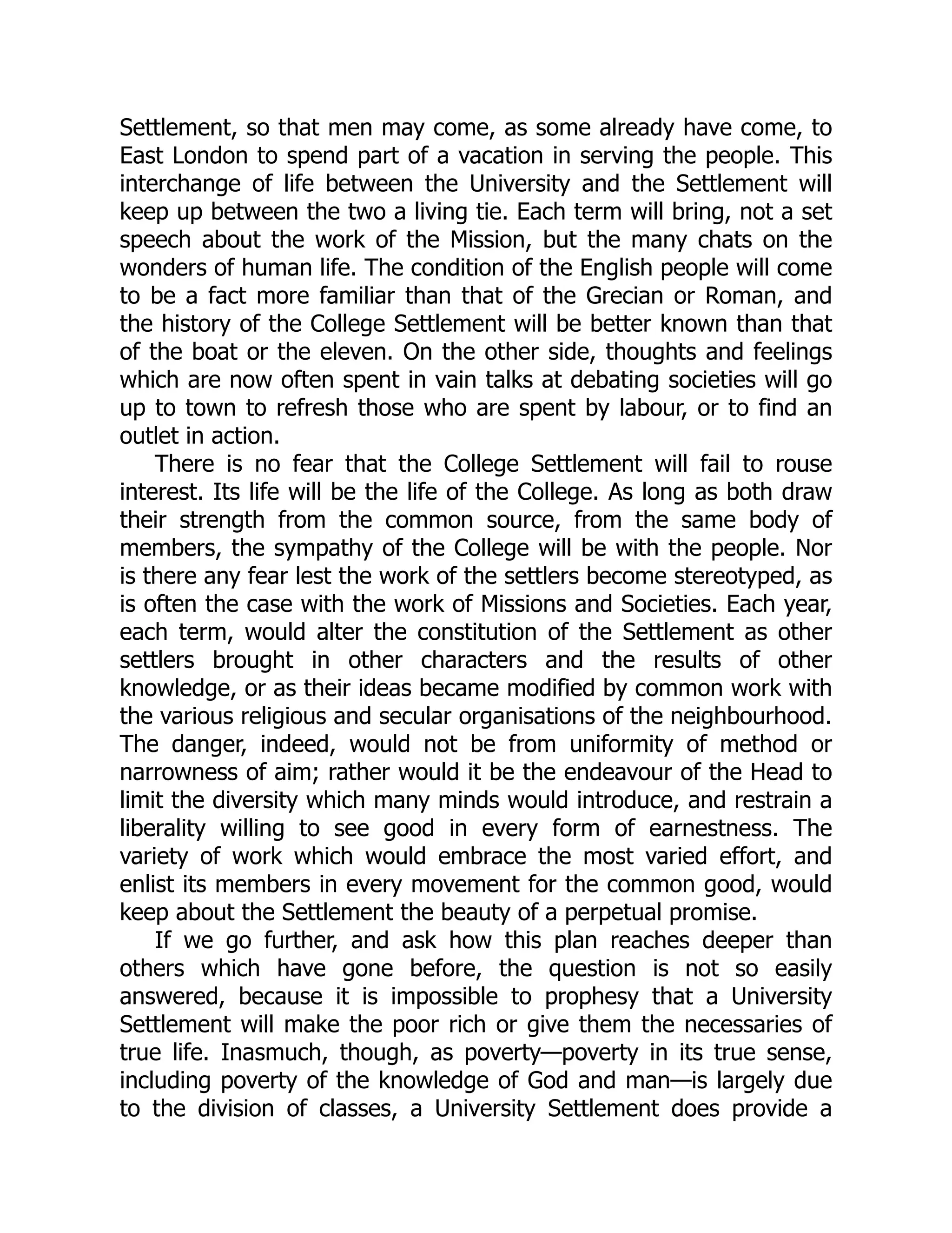 Settlement, so that men may come, as some already have come, to
East London to spend part of a vacation in serving the people. This
interchange of life between the University and the Settlement will
keep up between the two a living tie. Each term will bring, not a set
speech about the work of the Mission, but the many chats on the
wonders of human life. The condition of the English people will come
to be a fact more familiar than that of the Grecian or Roman, and
the history of the College Settlement will be better known than that
of the boat or the eleven. On the other side, thoughts and feelings
which are now often spent in vain talks at debating societies will go
up to town to refresh those who are spent by labour, or to find an
outlet in action.
There is no fear that the College Settlement will fail to rouse
interest. Its life will be the life of the College. As long as both draw
their strength from the common source, from the same body of
members, the sympathy of the College will be with the people. Nor
is there any fear lest the work of the settlers become stereotyped, as
is often the case with the work of Missions and Societies. Each year,
each term, would alter the constitution of the Settlement as other
settlers brought in other characters and the results of other
knowledge, or as their ideas became modified by common work with
the various religious and secular organisations of the neighbourhood.
The danger, indeed, would not be from uniformity of method or
narrowness of aim; rather would it be the endeavour of the Head to
limit the diversity which many minds would introduce, and restrain a
liberality willing to see good in every form of earnestness. The
variety of work which would embrace the most varied effort, and
enlist its members in every movement for the common good, would
keep about the Settlement the beauty of a perpetual promise.
If we go further, and ask how this plan reaches deeper than
others which have gone before, the question is not so easily
answered, because it is impossible to prophesy that a University
Settlement will make the poor rich or give them the necessaries of
true life. Inasmuch, though, as poverty—poverty in its true sense,
including poverty of the knowledge of God and man—is largely due
to the division of classes, a University Settlement does provide a
 