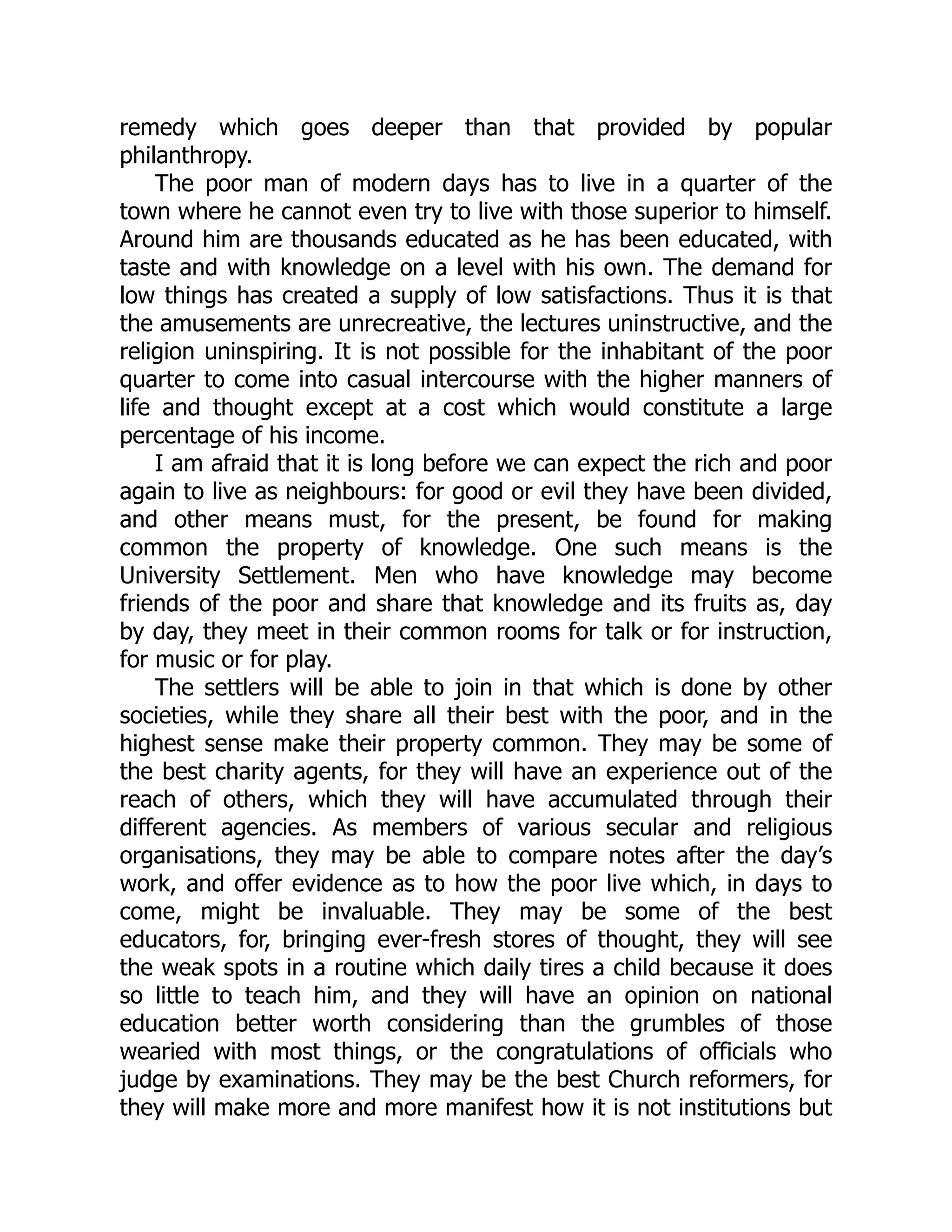 remedy which goes deeper than that provided by popular
philanthropy.
The poor man of modern days has to live in a quarter of the
town where he cannot even try to live with those superior to himself.
Around him are thousands educated as he has been educated, with
taste and with knowledge on a level with his own. The demand for
low things has created a supply of low satisfactions. Thus it is that
the amusements are unrecreative, the lectures uninstructive, and the
religion uninspiring. It is not possible for the inhabitant of the poor
quarter to come into casual intercourse with the higher manners of
life and thought except at a cost which would constitute a large
percentage of his income.
I am afraid that it is long before we can expect the rich and poor
again to live as neighbours: for good or evil they have been divided,
and other means must, for the present, be found for making
common the property of knowledge. One such means is the
University Settlement. Men who have knowledge may become
friends of the poor and share that knowledge and its fruits as, day
by day, they meet in their common rooms for talk or for instruction,
for music or for play.
The settlers will be able to join in that which is done by other
societies, while they share all their best with the poor, and in the
highest sense make their property common. They may be some of
the best charity agents, for they will have an experience out of the
reach of others, which they will have accumulated through their
different agencies. As members of various secular and religious
organisations, they may be able to compare notes after the day’s
work, and offer evidence as to how the poor live which, in days to
come, might be invaluable. They may be some of the best
educators, for, bringing ever-fresh stores of thought, they will see
the weak spots in a routine which daily tires a child because it does
so little to teach him, and they will have an opinion on national
education better worth considering than the grumbles of those
wearied with most things, or the congratulations of officials who
judge by examinations. They may be the best Church reformers, for
they will make more and more manifest how it is not institutions but
 