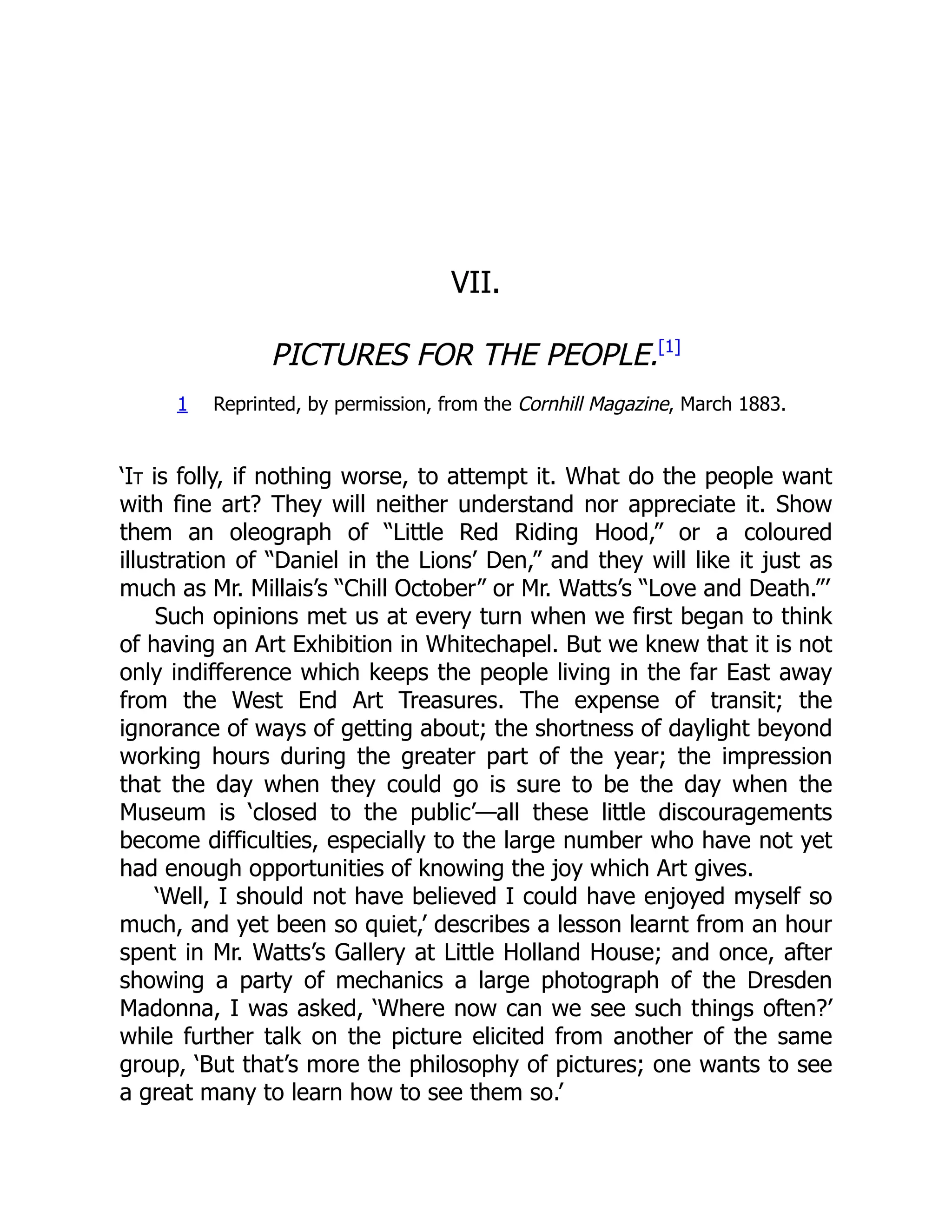 VII.
PICTURES FOR THE PEOPLE.[1]
1 Reprinted, by permission, from the Cornhill Magazine, March 1883.
‘It is folly, if nothing worse, to attempt it. What do the people want
with fine art? They will neither understand nor appreciate it. Show
them an oleograph of “Little Red Riding Hood,” or a coloured
illustration of “Daniel in the Lions’ Den,” and they will like it just as
much as Mr. Millais’s “Chill October” or Mr. Watts’s “Love and Death.”’
Such opinions met us at every turn when we first began to think
of having an Art Exhibition in Whitechapel. But we knew that it is not
only indifference which keeps the people living in the far East away
from the West End Art Treasures. The expense of transit; the
ignorance of ways of getting about; the shortness of daylight beyond
working hours during the greater part of the year; the impression
that the day when they could go is sure to be the day when the
Museum is ‘closed to the public’—all these little discouragements
become difficulties, especially to the large number who have not yet
had enough opportunities of knowing the joy which Art gives.
‘Well, I should not have believed I could have enjoyed myself so
much, and yet been so quiet,’ describes a lesson learnt from an hour
spent in Mr. Watts’s Gallery at Little Holland House; and once, after
showing a party of mechanics a large photograph of the Dresden
Madonna, I was asked, ‘Where now can we see such things often?’
while further talk on the picture elicited from another of the same
group, ‘But that’s more the philosophy of pictures; one wants to see
a great many to learn how to see them so.’
 
