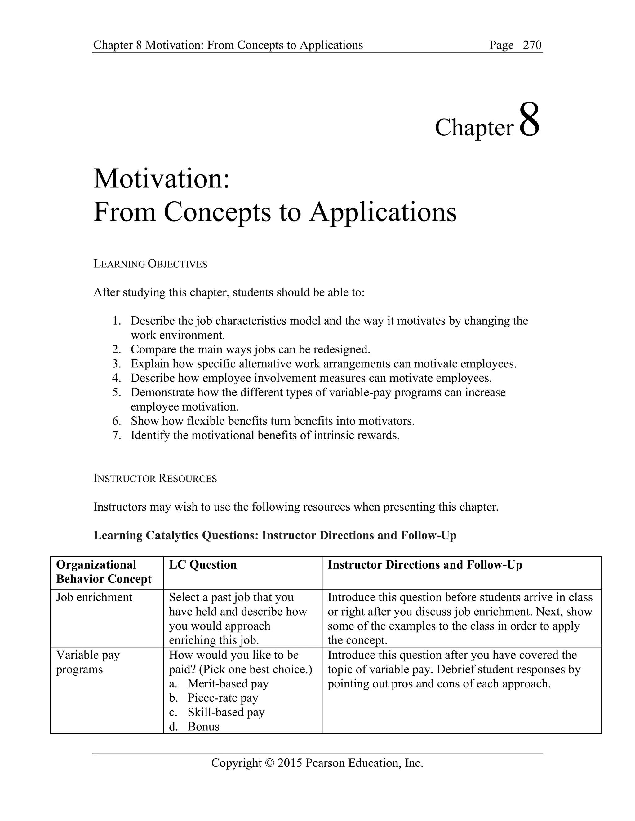 Chapter 8 Motivation: From Concepts to Applications Page
Copyright © 2015 Pearson Education, Inc.
270
Chapter8
Motivation:
From Concepts to Applications
LEARNING OBJECTIVES
After studying this chapter, students should be able to:
1. Describe the job characteristics model and the way it motivates by changing the
work environment.
2. Compare the main ways jobs can be redesigned.
3. Explain how specific alternative work arrangements can motivate employees.
4. Describe how employee involvement measures can motivate employees.
5. Demonstrate how the different types of variable-pay programs can increase
employee motivation.
6. Show how flexible benefits turn benefits into motivators.
7. Identify the motivational benefits of intrinsic rewards.
INSTRUCTOR RESOURCES
Instructors may wish to use the following resources when presenting this chapter.
Learning Catalytics Questions: Instructor Directions and Follow-Up
Organizational
Behavior Concept
LC Question Instructor Directions and Follow-Up
Job enrichment Select a past job that you
have held and describe how
you would approach
enriching this job.
Introduce this question before students arrive in class
or right after you discuss job enrichment. Next, show
some of the examples to the class in order to apply
the concept.
Variable pay
programs
How would you like to be
paid? (Pick one best choice.)
a. Merit-based pay
b. Piece-rate pay
c. Skill-based pay
d. Bonus
Introduce this question after you have covered the
topic of variable pay. Debrief student responses by
pointing out pros and cons of each approach.
 