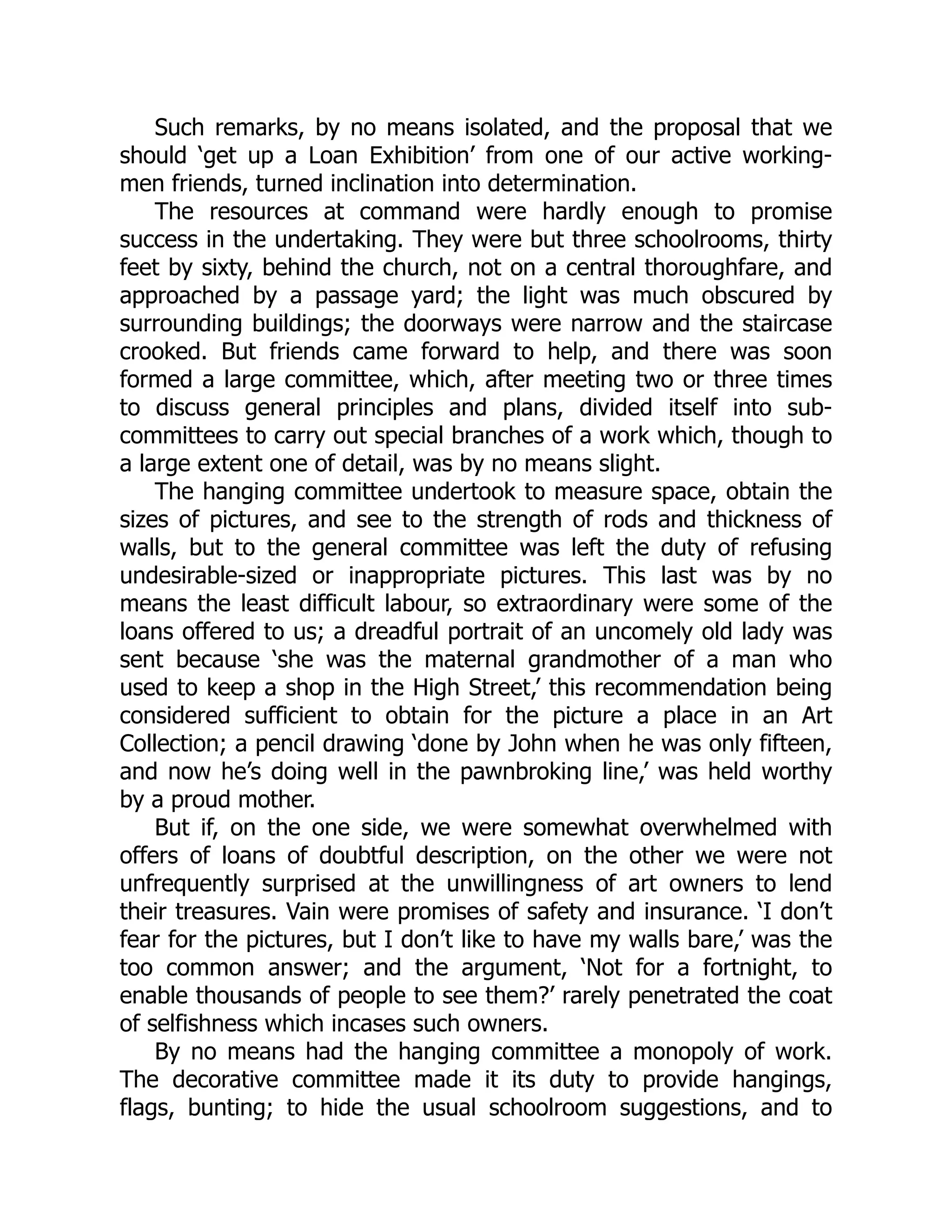 Such remarks, by no means isolated, and the proposal that we
should ‘get up a Loan Exhibition’ from one of our active working-
men friends, turned inclination into determination.
The resources at command were hardly enough to promise
success in the undertaking. They were but three schoolrooms, thirty
feet by sixty, behind the church, not on a central thoroughfare, and
approached by a passage yard; the light was much obscured by
surrounding buildings; the doorways were narrow and the staircase
crooked. But friends came forward to help, and there was soon
formed a large committee, which, after meeting two or three times
to discuss general principles and plans, divided itself into sub-
committees to carry out special branches of a work which, though to
a large extent one of detail, was by no means slight.
The hanging committee undertook to measure space, obtain the
sizes of pictures, and see to the strength of rods and thickness of
walls, but to the general committee was left the duty of refusing
undesirable-sized or inappropriate pictures. This last was by no
means the least difficult labour, so extraordinary were some of the
loans offered to us; a dreadful portrait of an uncomely old lady was
sent because ‘she was the maternal grandmother of a man who
used to keep a shop in the High Street,’ this recommendation being
considered sufficient to obtain for the picture a place in an Art
Collection; a pencil drawing ‘done by John when he was only fifteen,
and now he’s doing well in the pawnbroking line,’ was held worthy
by a proud mother.
But if, on the one side, we were somewhat overwhelmed with
offers of loans of doubtful description, on the other we were not
unfrequently surprised at the unwillingness of art owners to lend
their treasures. Vain were promises of safety and insurance. ‘I don’t
fear for the pictures, but I don’t like to have my walls bare,’ was the
too common answer; and the argument, ‘Not for a fortnight, to
enable thousands of people to see them?’ rarely penetrated the coat
of selfishness which incases such owners.
By no means had the hanging committee a monopoly of work.
The decorative committee made it its duty to provide hangings,
flags, bunting; to hide the usual schoolroom suggestions, and to
 