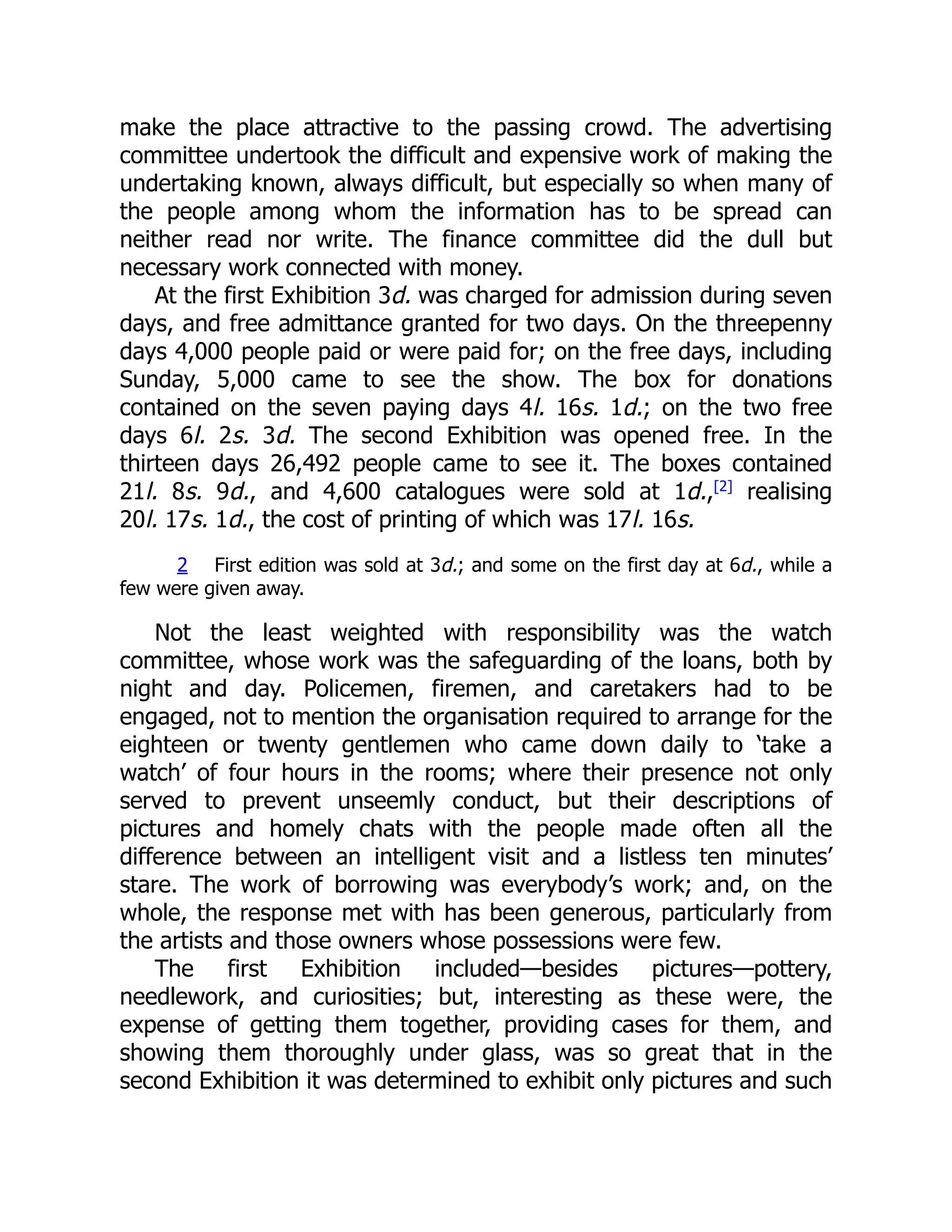 make the place attractive to the passing crowd. The advertising
committee undertook the difficult and expensive work of making the
undertaking known, always difficult, but especially so when many of
the people among whom the information has to be spread can
neither read nor write. The finance committee did the dull but
necessary work connected with money.
At the first Exhibition 3d. was charged for admission during seven
days, and free admittance granted for two days. On the threepenny
days 4,000 people paid or were paid for; on the free days, including
Sunday, 5,000 came to see the show. The box for donations
contained on the seven paying days 4l. 16s. 1d.; on the two free
days 6l. 2s. 3d. The second Exhibition was opened free. In the
thirteen days 26,492 people came to see it. The boxes contained
21l. 8s. 9d., and 4,600 catalogues were sold at 1d.,[2]
realising
20l. 17s. 1d., the cost of printing of which was 17l. 16s.
2 First edition was sold at 3d.; and some on the first day at 6d., while a
few were given away.
Not the least weighted with responsibility was the watch
committee, whose work was the safeguarding of the loans, both by
night and day. Policemen, firemen, and caretakers had to be
engaged, not to mention the organisation required to arrange for the
eighteen or twenty gentlemen who came down daily to ‘take a
watch’ of four hours in the rooms; where their presence not only
served to prevent unseemly conduct, but their descriptions of
pictures and homely chats with the people made often all the
difference between an intelligent visit and a listless ten minutes’
stare. The work of borrowing was everybody’s work; and, on the
whole, the response met with has been generous, particularly from
the artists and those owners whose possessions were few.
The first Exhibition included—besides pictures—pottery,
needlework, and curiosities; but, interesting as these were, the
expense of getting them together, providing cases for them, and
showing them thoroughly under glass, was so great that in the
second Exhibition it was determined to exhibit only pictures and such
 