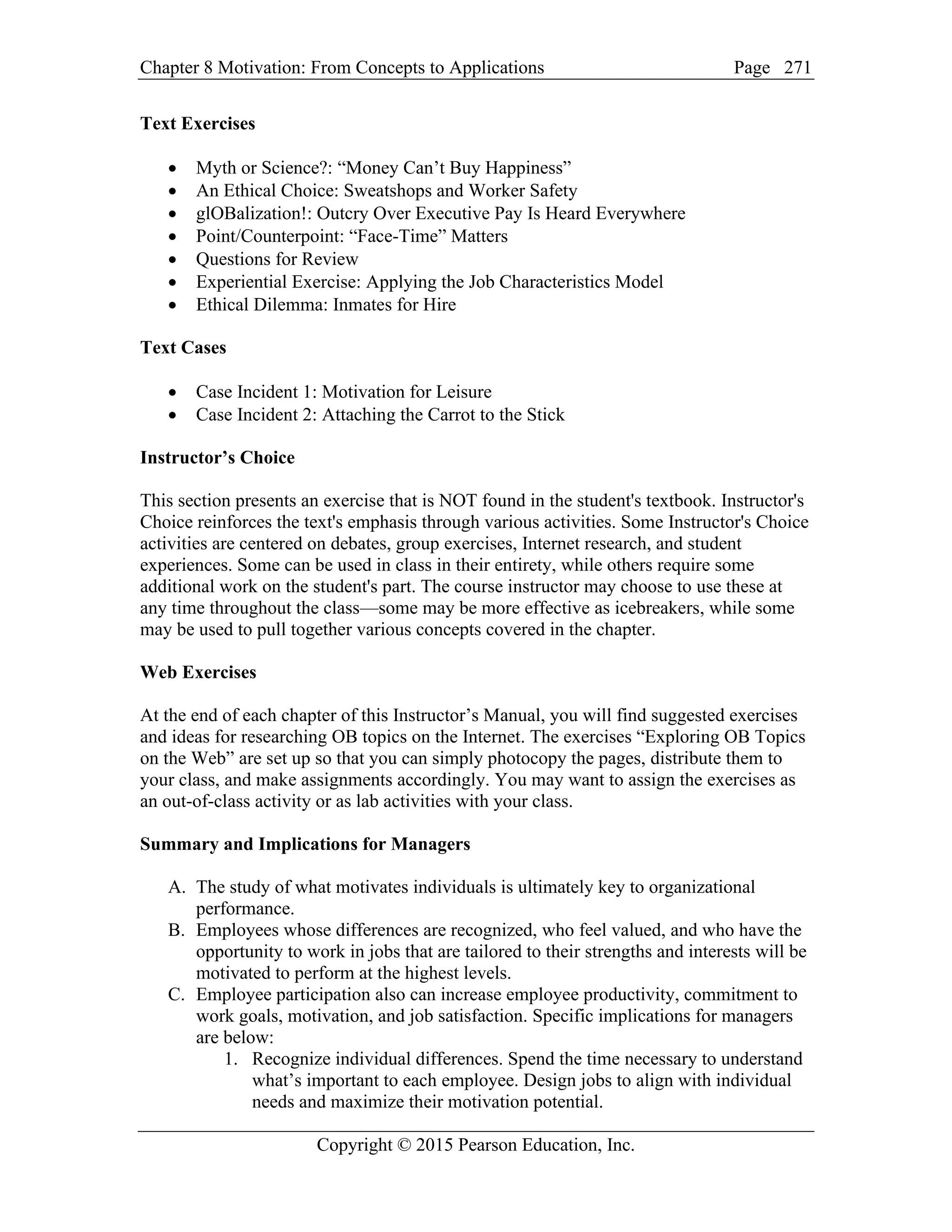 Chapter 8 Motivation: From Concepts to Applications Page
Copyright © 2015 Pearson Education, Inc.
271
Text Exercises
• Myth or Science?: “Money Can’t Buy Happiness”
• An Ethical Choice: Sweatshops and Worker Safety
• glOBalization!: Outcry Over Executive Pay Is Heard Everywhere
• Point/Counterpoint: “Face-Time” Matters
• Questions for Review
• Experiential Exercise: Applying the Job Characteristics Model
• Ethical Dilemma: Inmates for Hire
Text Cases
• Case Incident 1: Motivation for Leisure
• Case Incident 2: Attaching the Carrot to the Stick
Instructor’s Choice
This section presents an exercise that is NOT found in the student's textbook. Instructor's
Choice reinforces the text's emphasis through various activities. Some Instructor's Choice
activities are centered on debates, group exercises, Internet research, and student
experiences. Some can be used in class in their entirety, while others require some
additional work on the student's part. The course instructor may choose to use these at
any time throughout the class—some may be more effective as icebreakers, while some
may be used to pull together various concepts covered in the chapter.
Web Exercises
At the end of each chapter of this Instructor’s Manual, you will find suggested exercises
and ideas for researching OB topics on the Internet. The exercises “Exploring OB Topics
on the Web” are set up so that you can simply photocopy the pages, distribute them to
your class, and make assignments accordingly. You may want to assign the exercises as
an out-of-class activity or as lab activities with your class.
Summary and Implications for Managers
A. The study of what motivates individuals is ultimately key to organizational
performance.
B. Employees whose differences are recognized, who feel valued, and who have the
opportunity to work in jobs that are tailored to their strengths and interests will be
motivated to perform at the highest levels.
C. Employee participation also can increase employee productivity, commitment to
work goals, motivation, and job satisfaction. Specific implications for managers
are below:
1. Recognize individual differences. Spend the time necessary to understand
what’s important to each employee. Design jobs to align with individual
needs and maximize their motivation potential.
 