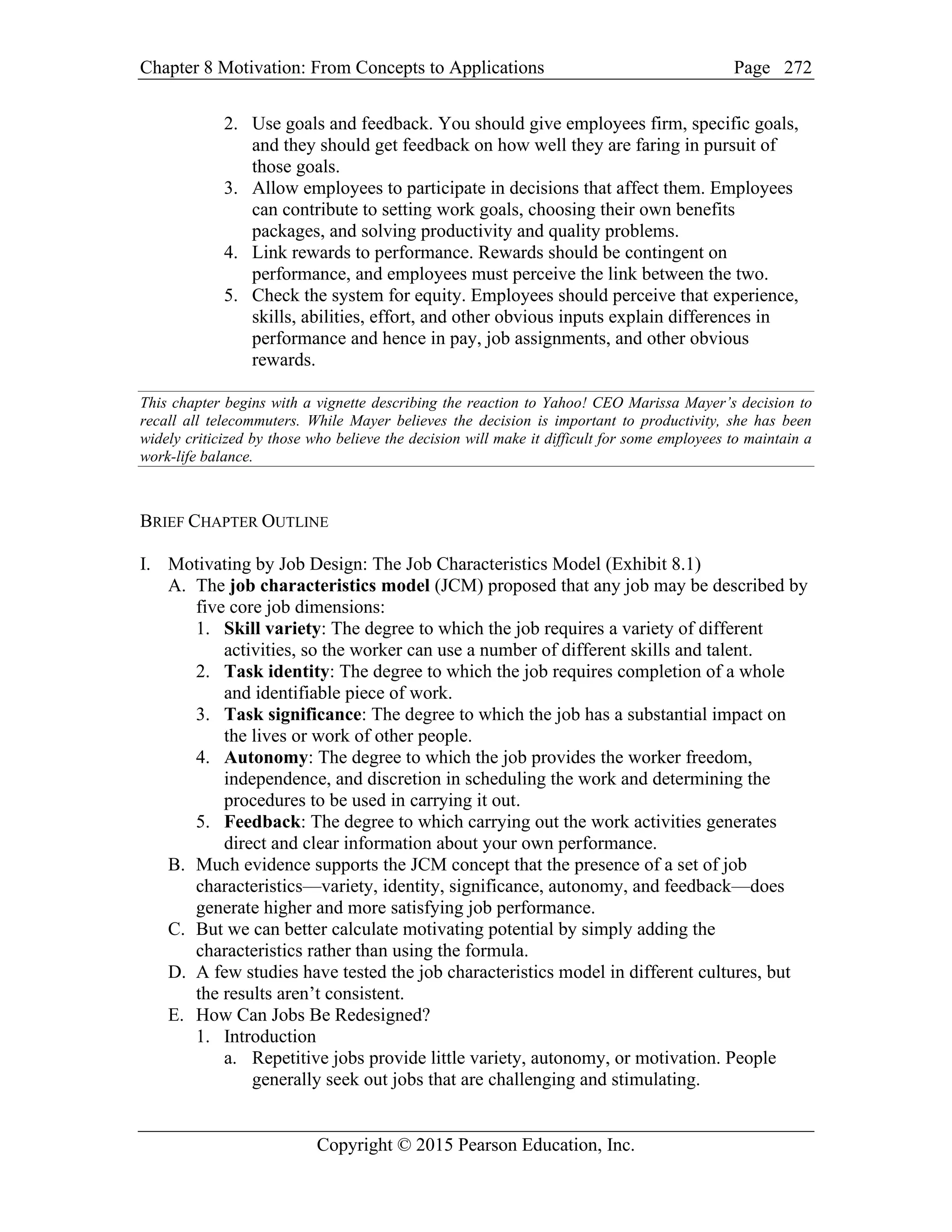 Chapter 8 Motivation: From Concepts to Applications Page
Copyright © 2015 Pearson Education, Inc.
272
2. Use goals and feedback. You should give employees firm, specific goals,
and they should get feedback on how well they are faring in pursuit of
those goals.
3. Allow employees to participate in decisions that affect them. Employees
can contribute to setting work goals, choosing their own benefits
packages, and solving productivity and quality problems.
4. Link rewards to performance. Rewards should be contingent on
performance, and employees must perceive the link between the two.
5. Check the system for equity. Employees should perceive that experience,
skills, abilities, effort, and other obvious inputs explain differences in
performance and hence in pay, job assignments, and other obvious
rewards.
This chapter begins with a vignette describing the reaction to Yahoo! CEO Marissa Mayer’s decision to
recall all telecommuters. While Mayer believes the decision is important to productivity, she has been
widely criticized by those who believe the decision will make it difficult for some employees to maintain a
work-life balance.
BRIEF CHAPTER OUTLINE
I. Motivating by Job Design: The Job Characteristics Model (Exhibit 8.1)
A. The job characteristics model (JCM) proposed that any job may be described by
five core job dimensions:
1. Skill variety: The degree to which the job requires a variety of different
activities, so the worker can use a number of different skills and talent.
2. Task identity: The degree to which the job requires completion of a whole
and identifiable piece of work.
3. Task significance: The degree to which the job has a substantial impact on
the lives or work of other people.
4. Autonomy: The degree to which the job provides the worker freedom,
independence, and discretion in scheduling the work and determining the
procedures to be used in carrying it out.
5. Feedback: The degree to which carrying out the work activities generates
direct and clear information about your own performance.
B. Much evidence supports the JCM concept that the presence of a set of job
characteristics—variety, identity, significance, autonomy, and feedback—does
generate higher and more satisfying job performance.
C. But we can better calculate motivating potential by simply adding the
characteristics rather than using the formula.
D. A few studies have tested the job characteristics model in different cultures, but
the results aren’t consistent.
E. How Can Jobs Be Redesigned?
1. Introduction
a. Repetitive jobs provide little variety, autonomy, or motivation. People
generally seek out jobs that are challenging and stimulating.
 