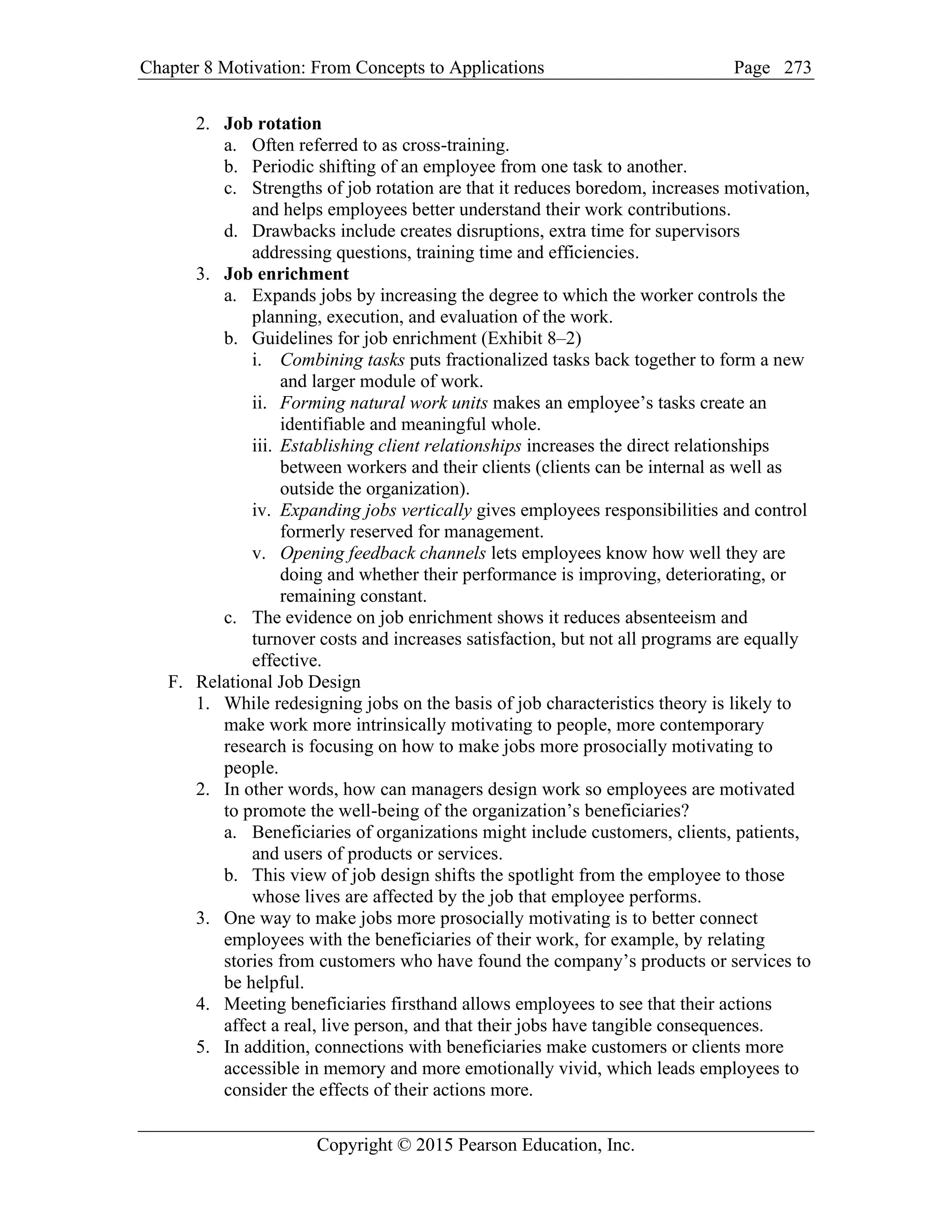 Chapter 8 Motivation: From Concepts to Applications Page
Copyright © 2015 Pearson Education, Inc.
273
2. Job rotation
a. Often referred to as cross-training.
b. Periodic shifting of an employee from one task to another.
c. Strengths of job rotation are that it reduces boredom, increases motivation,
and helps employees better understand their work contributions.
d. Drawbacks include creates disruptions, extra time for supervisors
addressing questions, training time and efficiencies.
3. Job enrichment
a. Expands jobs by increasing the degree to which the worker controls the
planning, execution, and evaluation of the work.
b. Guidelines for job enrichment (Exhibit 8–2)
i. Combining tasks puts fractionalized tasks back together to form a new
and larger module of work.
ii. Forming natural work units makes an employee’s tasks create an
identifiable and meaningful whole.
iii. Establishing client relationships increases the direct relationships
between workers and their clients (clients can be internal as well as
outside the organization).
iv. Expanding jobs vertically gives employees responsibilities and control
formerly reserved for management.
v. Opening feedback channels lets employees know how well they are
doing and whether their performance is improving, deteriorating, or
remaining constant.
c. The evidence on job enrichment shows it reduces absenteeism and
turnover costs and increases satisfaction, but not all programs are equally
effective.
F. Relational Job Design
1. While redesigning jobs on the basis of job characteristics theory is likely to
make work more intrinsically motivating to people, more contemporary
research is focusing on how to make jobs more prosocially motivating to
people.
2. In other words, how can managers design work so employees are motivated
to promote the well-being of the organization’s beneficiaries?
a. Beneficiaries of organizations might include customers, clients, patients,
and users of products or services.
b. This view of job design shifts the spotlight from the employee to those
whose lives are affected by the job that employee performs.
3. One way to make jobs more prosocially motivating is to better connect
employees with the beneficiaries of their work, for example, by relating
stories from customers who have found the company’s products or services to
be helpful.
4. Meeting beneficiaries firsthand allows employees to see that their actions
affect a real, live person, and that their jobs have tangible consequences.
5. In addition, connections with beneficiaries make customers or clients more
accessible in memory and more emotionally vivid, which leads employees to
consider the effects of their actions more.
 