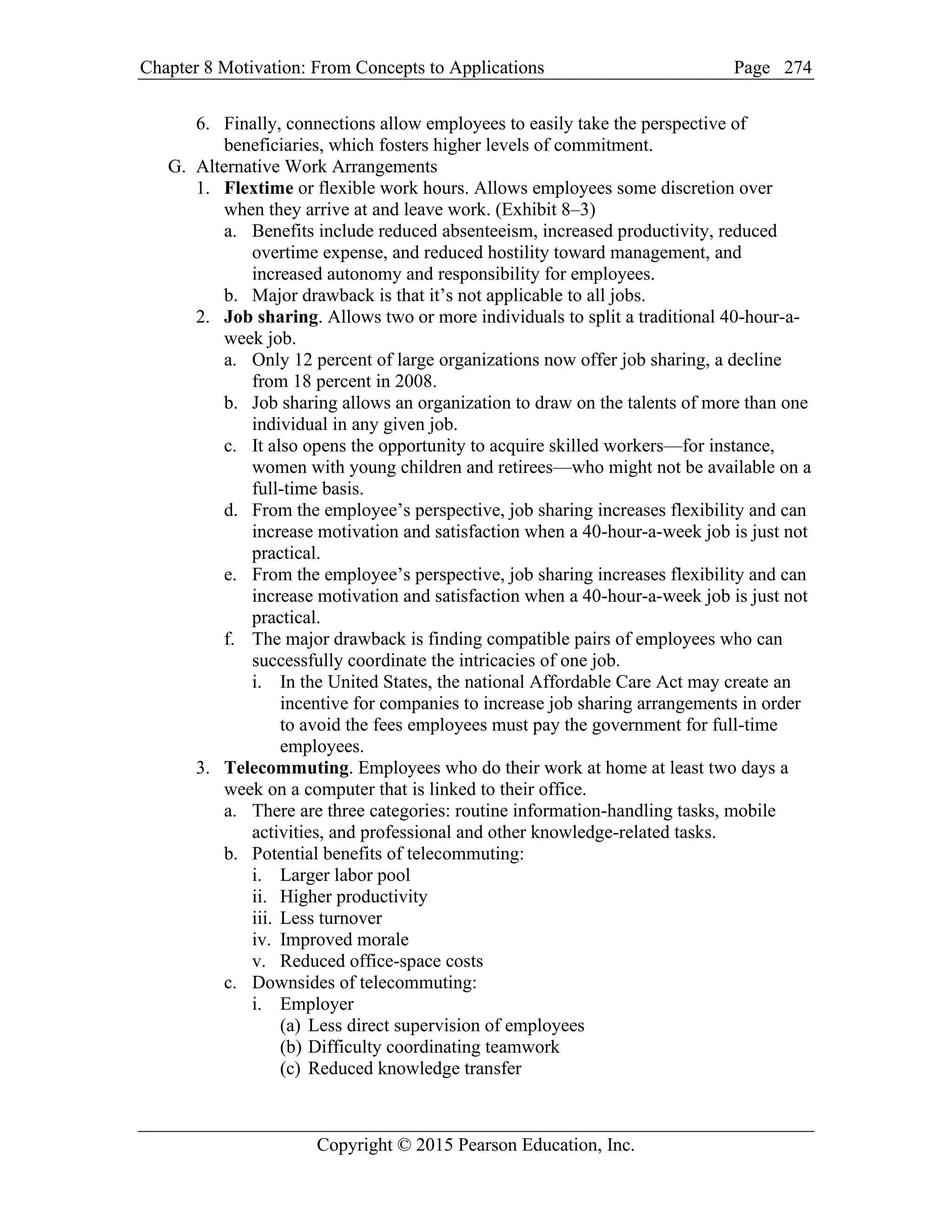 Chapter 8 Motivation: From Concepts to Applications Page
Copyright © 2015 Pearson Education, Inc.
274
6. Finally, connections allow employees to easily take the perspective of
beneficiaries, which fosters higher levels of commitment.
G. Alternative Work Arrangements
1. Flextime or flexible work hours. Allows employees some discretion over
when they arrive at and leave work. (Exhibit 8–3)
a. Benefits include reduced absenteeism, increased productivity, reduced
overtime expense, and reduced hostility toward management, and
increased autonomy and responsibility for employees.
b. Major drawback is that it’s not applicable to all jobs.
2. Job sharing. Allows two or more individuals to split a traditional 40-hour-a-
week job.
a. Only 12 percent of large organizations now offer job sharing, a decline
from 18 percent in 2008.
b. Job sharing allows an organization to draw on the talents of more than one
individual in any given job.
c. It also opens the opportunity to acquire skilled workers—for instance,
women with young children and retirees—who might not be available on a
full-time basis.
d. From the employee’s perspective, job sharing increases flexibility and can
increase motivation and satisfaction when a 40-hour-a-week job is just not
practical.
e. From the employee’s perspective, job sharing increases flexibility and can
increase motivation and satisfaction when a 40-hour-a-week job is just not
practical.
f. The major drawback is finding compatible pairs of employees who can
successfully coordinate the intricacies of one job.
i. In the United States, the national Affordable Care Act may create an
incentive for companies to increase job sharing arrangements in order
to avoid the fees employees must pay the government for full-time
employees.
3. Telecommuting. Employees who do their work at home at least two days a
week on a computer that is linked to their office.
a. There are three categories: routine information-handling tasks, mobile
activities, and professional and other knowledge-related tasks.
b. Potential benefits of telecommuting:
i. Larger labor pool
ii. Higher productivity
iii. Less turnover
iv. Improved morale
v. Reduced office-space costs
c. Downsides of telecommuting:
i. Employer
(a) Less direct supervision of employees
(b) Difficulty coordinating teamwork
(c) Reduced knowledge transfer
 