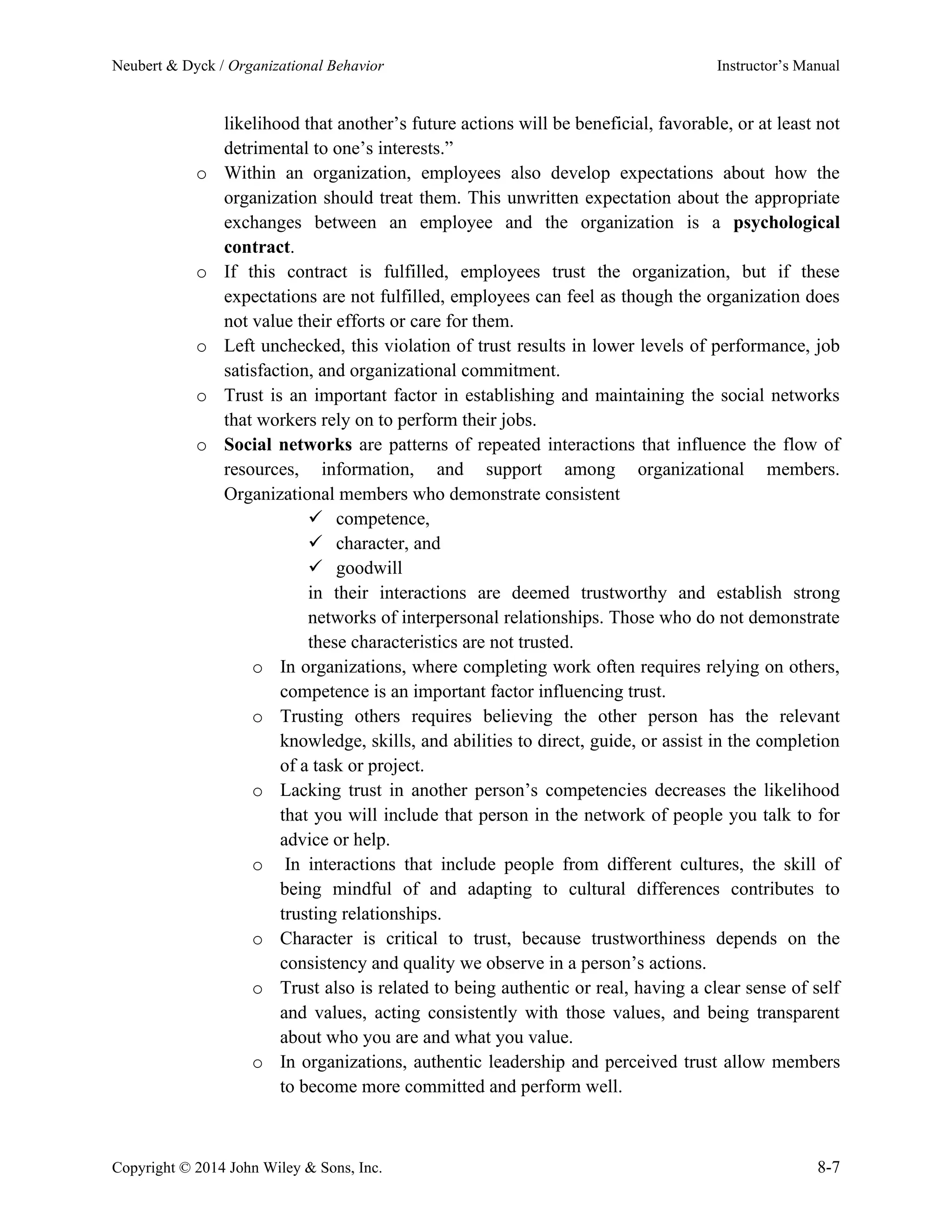 Neubert & Dyck / Organizational Behavior Instructor’s Manual
Copyright © 2014 John Wiley & Sons, Inc. 8-7
likelihood that another’s future actions will be beneficial, favorable, or at least not
detrimental to one’s interests.”
o Within an organization, employees also develop expectations about how the
organization should treat them. This unwritten expectation about the appropriate
exchanges between an employee and the organization is a psychological
contract.
o If this contract is fulfilled, employees trust the organization, but if these
expectations are not fulfilled, employees can feel as though the organization does
not value their efforts or care for them.
o Left unchecked, this violation of trust results in lower levels of performance, job
satisfaction, and organizational commitment.
o Trust is an important factor in establishing and maintaining the social networks
that workers rely on to perform their jobs.
o Social networks are patterns of repeated interactions that influence the flow of
resources, information, and support among organizational members.
Organizational members who demonstrate consistent
✓ competence,
✓ character, and
✓ goodwill
in their interactions are deemed trustworthy and establish strong
networks of interpersonal relationships. Those who do not demonstrate
these characteristics are not trusted.
o In organizations, where completing work often requires relying on others,
competence is an important factor influencing trust.
o Trusting others requires believing the other person has the relevant
knowledge, skills, and abilities to direct, guide, or assist in the completion
of a task or project.
o Lacking trust in another person’s competencies decreases the likelihood
that you will include that person in the network of people you talk to for
advice or help.
o In interactions that include people from different cultures, the skill of
being mindful of and adapting to cultural differences contributes to
trusting relationships.
o Character is critical to trust, because trustworthiness depends on the
consistency and quality we observe in a person’s actions.
o Trust also is related to being authentic or real, having a clear sense of self
and values, acting consistently with those values, and being transparent
about who you are and what you value.
o In organizations, authentic leadership and perceived trust allow members
to become more committed and perform well.
 