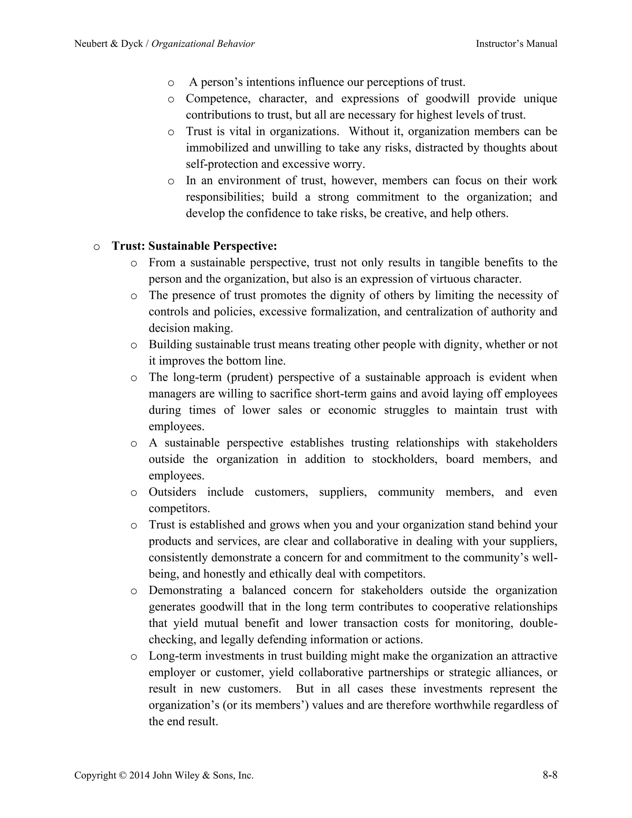 Neubert & Dyck / Organizational Behavior Instructor’s Manual
Copyright © 2014 John Wiley & Sons, Inc. 8-8
o A person’s intentions influence our perceptions of trust.
o Competence, character, and expressions of goodwill provide unique
contributions to trust, but all are necessary for highest levels of trust.
o Trust is vital in organizations. Without it, organization members can be
immobilized and unwilling to take any risks, distracted by thoughts about
self-protection and excessive worry.
o In an environment of trust, however, members can focus on their work
responsibilities; build a strong commitment to the organization; and
develop the confidence to take risks, be creative, and help others.
o Trust: Sustainable Perspective:
o From a sustainable perspective, trust not only results in tangible benefits to the
person and the organization, but also is an expression of virtuous character.
o The presence of trust promotes the dignity of others by limiting the necessity of
controls and policies, excessive formalization, and centralization of authority and
decision making.
o Building sustainable trust means treating other people with dignity, whether or not
it improves the bottom line.
o The long-term (prudent) perspective of a sustainable approach is evident when
managers are willing to sacrifice short-term gains and avoid laying off employees
during times of lower sales or economic struggles to maintain trust with
employees.
o A sustainable perspective establishes trusting relationships with stakeholders
outside the organization in addition to stockholders, board members, and
employees.
o Outsiders include customers, suppliers, community members, and even
competitors.
o Trust is established and grows when you and your organization stand behind your
products and services, are clear and collaborative in dealing with your suppliers,
consistently demonstrate a concern for and commitment to the community’s well-
being, and honestly and ethically deal with competitors.
o Demonstrating a balanced concern for stakeholders outside the organization
generates goodwill that in the long term contributes to cooperative relationships
that yield mutual benefit and lower transaction costs for monitoring, double-
checking, and legally defending information or actions.
o Long-term investments in trust building might make the organization an attractive
employer or customer, yield collaborative partnerships or strategic alliances, or
result in new customers. But in all cases these investments represent the
organization’s (or its members’) values and are therefore worthwhile regardless of
the end result.
 