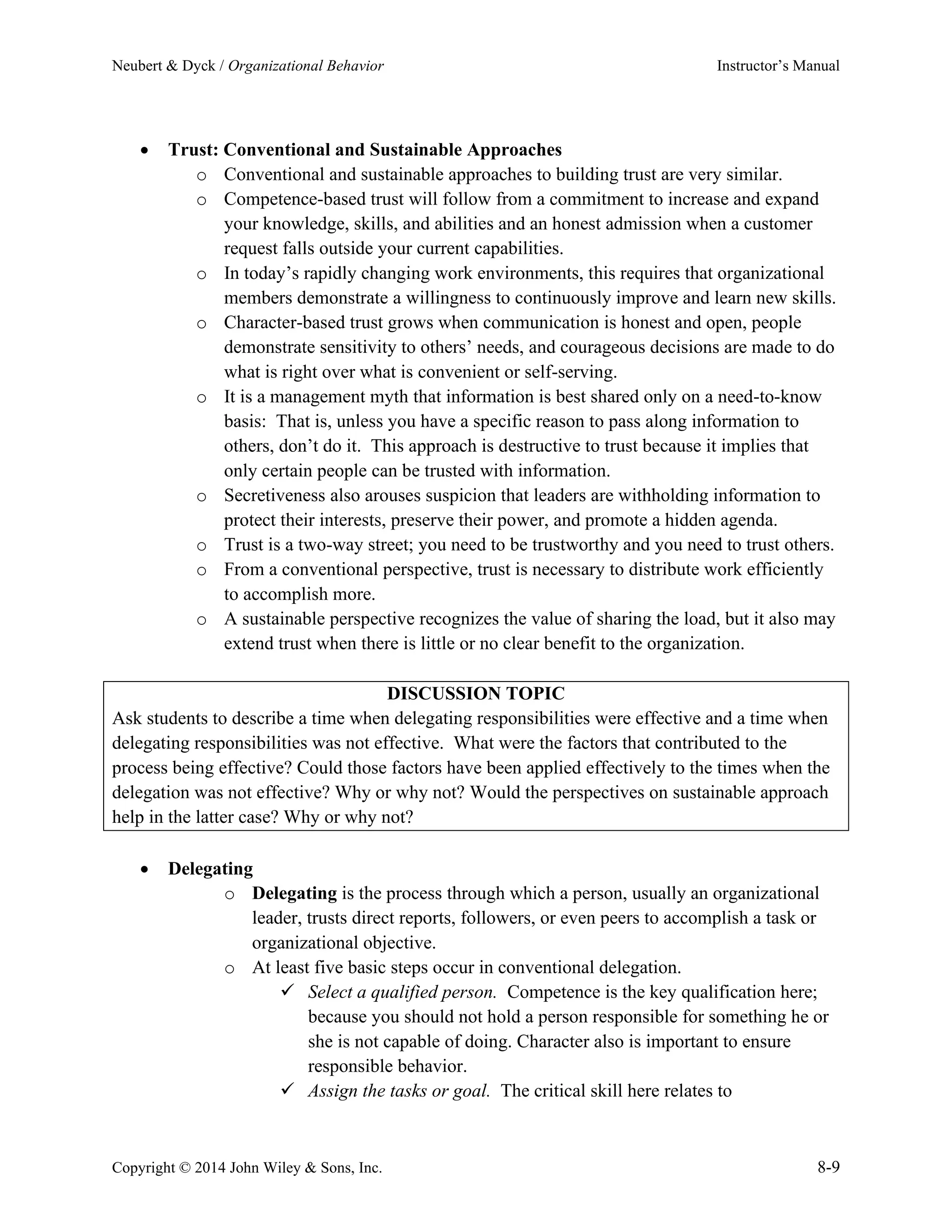 Neubert & Dyck / Organizational Behavior Instructor’s Manual
Copyright © 2014 John Wiley & Sons, Inc. 8-9
• Trust: Conventional and Sustainable Approaches
o Conventional and sustainable approaches to building trust are very similar.
o Competence-based trust will follow from a commitment to increase and expand
your knowledge, skills, and abilities and an honest admission when a customer
request falls outside your current capabilities.
o In today’s rapidly changing work environments, this requires that organizational
members demonstrate a willingness to continuously improve and learn new skills.
o Character-based trust grows when communication is honest and open, people
demonstrate sensitivity to others’ needs, and courageous decisions are made to do
what is right over what is convenient or self-serving.
o It is a management myth that information is best shared only on a need-to-know
basis: That is, unless you have a specific reason to pass along information to
others, don’t do it. This approach is destructive to trust because it implies that
only certain people can be trusted with information.
o Secretiveness also arouses suspicion that leaders are withholding information to
protect their interests, preserve their power, and promote a hidden agenda.
o Trust is a two-way street; you need to be trustworthy and you need to trust others.
o From a conventional perspective, trust is necessary to distribute work efficiently
to accomplish more.
o A sustainable perspective recognizes the value of sharing the load, but it also may
extend trust when there is little or no clear benefit to the organization.
DISCUSSION TOPIC
Ask students to describe a time when delegating responsibilities were effective and a time when
delegating responsibilities was not effective. What were the factors that contributed to the
process being effective? Could those factors have been applied effectively to the times when the
delegation was not effective? Why or why not? Would the perspectives on sustainable approach
help in the latter case? Why or why not?
• Delegating
o Delegating is the process through which a person, usually an organizational
leader, trusts direct reports, followers, or even peers to accomplish a task or
organizational objective.
o At least five basic steps occur in conventional delegation.
✓ Select a qualified person. Competence is the key qualification here;
because you should not hold a person responsible for something he or
she is not capable of doing. Character also is important to ensure
responsible behavior.
✓ Assign the tasks or goal. The critical skill here relates to
 