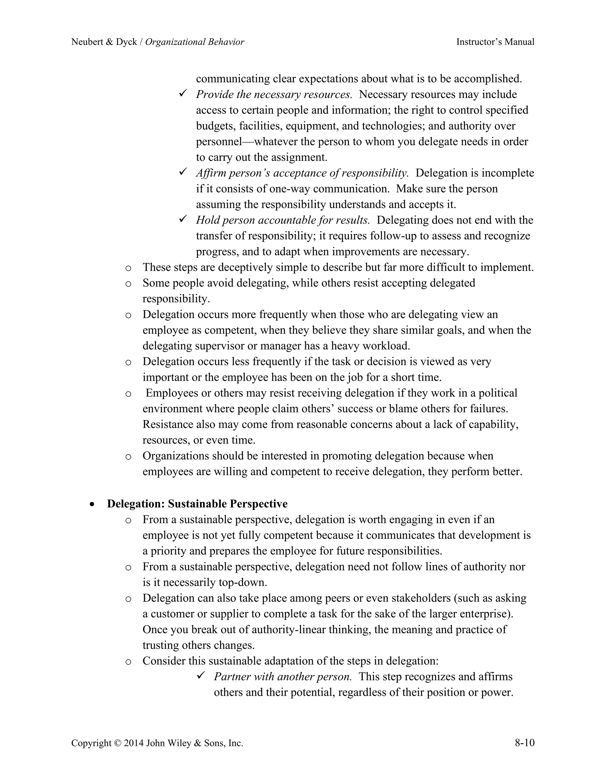 Neubert & Dyck / Organizational Behavior Instructor’s Manual
Copyright © 2014 John Wiley & Sons, Inc. 8-10
communicating clear expectations about what is to be accomplished.
✓ Provide the necessary resources. Necessary resources may include
access to certain people and information; the right to control specified
budgets, facilities, equipment, and technologies; and authority over
personnel—whatever the person to whom you delegate needs in order
to carry out the assignment.
✓ Affirm person’s acceptance of responsibility. Delegation is incomplete
if it consists of one-way communication. Make sure the person
assuming the responsibility understands and accepts it.
✓ Hold person accountable for results. Delegating does not end with the
transfer of responsibility; it requires follow-up to assess and recognize
progress, and to adapt when improvements are necessary.
o These steps are deceptively simple to describe but far more difficult to implement.
o Some people avoid delegating, while others resist accepting delegated
responsibility.
o Delegation occurs more frequently when those who are delegating view an
employee as competent, when they believe they share similar goals, and when the
delegating supervisor or manager has a heavy workload.
o Delegation occurs less frequently if the task or decision is viewed as very
important or the employee has been on the job for a short time.
o Employees or others may resist receiving delegation if they work in a political
environment where people claim others’ success or blame others for failures.
Resistance also may come from reasonable concerns about a lack of capability,
resources, or even time.
o Organizations should be interested in promoting delegation because when
employees are willing and competent to receive delegation, they perform better.
• Delegation: Sustainable Perspective
o From a sustainable perspective, delegation is worth engaging in even if an
employee is not yet fully competent because it communicates that development is
a priority and prepares the employee for future responsibilities.
o From a sustainable perspective, delegation need not follow lines of authority nor
is it necessarily top-down.
o Delegation can also take place among peers or even stakeholders (such as asking
a customer or supplier to complete a task for the sake of the larger enterprise).
Once you break out of authority-linear thinking, the meaning and practice of
trusting others changes.
o Consider this sustainable adaptation of the steps in delegation:
✓ Partner with another person. This step recognizes and affirms
others and their potential, regardless of their position or power.
 