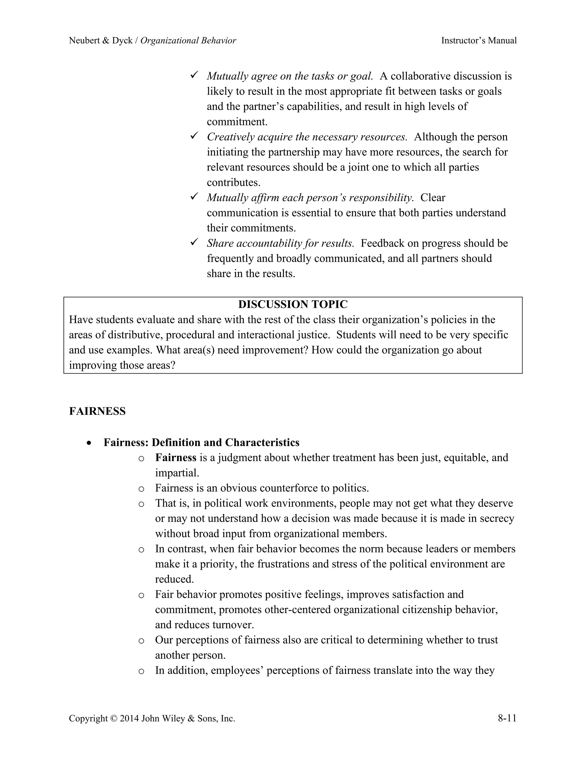 Neubert & Dyck / Organizational Behavior Instructor’s Manual
Copyright © 2014 John Wiley & Sons, Inc. 8-11
✓ Mutually agree on the tasks or goal. A collaborative discussion is
likely to result in the most appropriate fit between tasks or goals
and the partner’s capabilities, and result in high levels of
commitment.
✓ Creatively acquire the necessary resources. Although the person
initiating the partnership may have more resources, the search for
relevant resources should be a joint one to which all parties
contributes.
✓ Mutually affirm each person’s responsibility. Clear
communication is essential to ensure that both parties understand
their commitments.
✓ Share accountability for results. Feedback on progress should be
frequently and broadly communicated, and all partners should
share in the results.
DISCUSSION TOPIC
Have students evaluate and share with the rest of the class their organization’s policies in the
areas of distributive, procedural and interactional justice. Students will need to be very specific
and use examples. What area(s) need improvement? How could the organization go about
improving those areas?
FAIRNESS
• Fairness: Definition and Characteristics
o Fairness is a judgment about whether treatment has been just, equitable, and
impartial.
o Fairness is an obvious counterforce to politics.
o That is, in political work environments, people may not get what they deserve
or may not understand how a decision was made because it is made in secrecy
without broad input from organizational members.
o In contrast, when fair behavior becomes the norm because leaders or members
make it a priority, the frustrations and stress of the political environment are
reduced.
o Fair behavior promotes positive feelings, improves satisfaction and
commitment, promotes other-centered organizational citizenship behavior,
and reduces turnover.
o Our perceptions of fairness also are critical to determining whether to trust
another person.
o In addition, employees’ perceptions of fairness translate into the way they
 