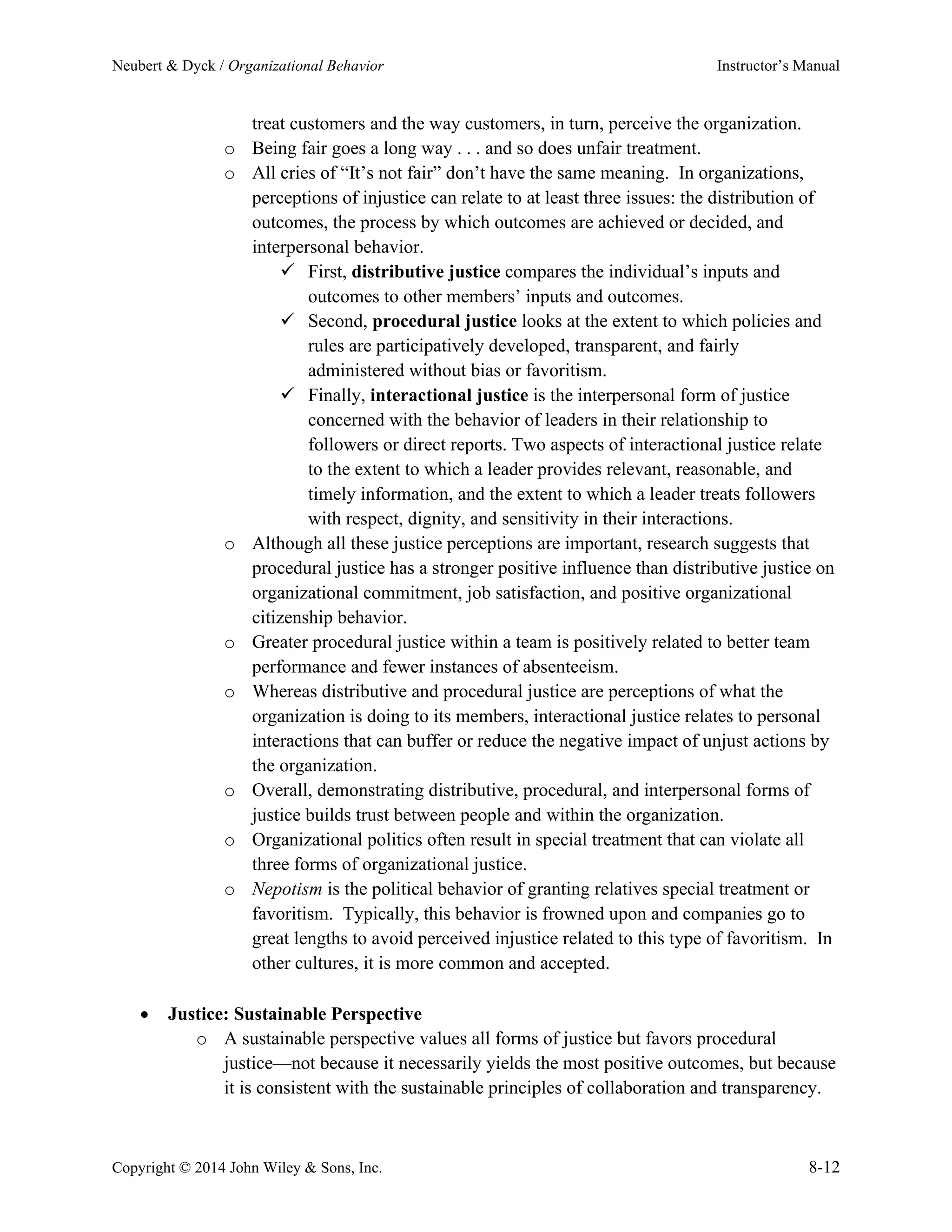 Neubert & Dyck / Organizational Behavior Instructor’s Manual
Copyright © 2014 John Wiley & Sons, Inc. 8-12
treat customers and the way customers, in turn, perceive the organization.
o Being fair goes a long way . . . and so does unfair treatment.
o All cries of “It’s not fair” don’t have the same meaning. In organizations,
perceptions of injustice can relate to at least three issues: the distribution of
outcomes, the process by which outcomes are achieved or decided, and
interpersonal behavior.
✓ First, distributive justice compares the individual’s inputs and
outcomes to other members’ inputs and outcomes.
✓ Second, procedural justice looks at the extent to which policies and
rules are participatively developed, transparent, and fairly
administered without bias or favoritism.
✓ Finally, interactional justice is the interpersonal form of justice
concerned with the behavior of leaders in their relationship to
followers or direct reports. Two aspects of interactional justice relate
to the extent to which a leader provides relevant, reasonable, and
timely information, and the extent to which a leader treats followers
with respect, dignity, and sensitivity in their interactions.
o Although all these justice perceptions are important, research suggests that
procedural justice has a stronger positive influence than distributive justice on
organizational commitment, job satisfaction, and positive organizational
citizenship behavior.
o Greater procedural justice within a team is positively related to better team
performance and fewer instances of absenteeism.
o Whereas distributive and procedural justice are perceptions of what the
organization is doing to its members, interactional justice relates to personal
interactions that can buffer or reduce the negative impact of unjust actions by
the organization.
o Overall, demonstrating distributive, procedural, and interpersonal forms of
justice builds trust between people and within the organization.
o Organizational politics often result in special treatment that can violate all
three forms of organizational justice.
o Nepotism is the political behavior of granting relatives special treatment or
favoritism. Typically, this behavior is frowned upon and companies go to
great lengths to avoid perceived injustice related to this type of favoritism. In
other cultures, it is more common and accepted.
• Justice: Sustainable Perspective
o A sustainable perspective values all forms of justice but favors procedural
justice—not because it necessarily yields the most positive outcomes, but because
it is consistent with the sustainable principles of collaboration and transparency.
 