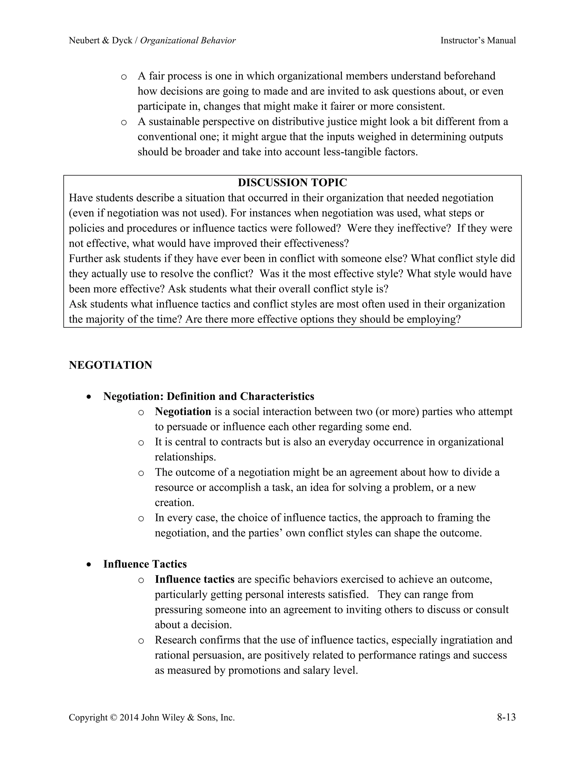 Neubert & Dyck / Organizational Behavior Instructor’s Manual
Copyright © 2014 John Wiley & Sons, Inc. 8-13
o A fair process is one in which organizational members understand beforehand
how decisions are going to made and are invited to ask questions about, or even
participate in, changes that might make it fairer or more consistent.
o A sustainable perspective on distributive justice might look a bit different from a
conventional one; it might argue that the inputs weighed in determining outputs
should be broader and take into account less-tangible factors.
DISCUSSION TOPIC
Have students describe a situation that occurred in their organization that needed negotiation
(even if negotiation was not used). For instances when negotiation was used, what steps or
policies and procedures or influence tactics were followed? Were they ineffective? If they were
not effective, what would have improved their effectiveness?
Further ask students if they have ever been in conflict with someone else? What conflict style did
they actually use to resolve the conflict? Was it the most effective style? What style would have
been more effective? Ask students what their overall conflict style is?
Ask students what influence tactics and conflict styles are most often used in their organization
the majority of the time? Are there more effective options they should be employing?
NEGOTIATION
• Negotiation: Definition and Characteristics
o Negotiation is a social interaction between two (or more) parties who attempt
to persuade or influence each other regarding some end.
o It is central to contracts but is also an everyday occurrence in organizational
relationships.
o The outcome of a negotiation might be an agreement about how to divide a
resource or accomplish a task, an idea for solving a problem, or a new
creation.
o In every case, the choice of influence tactics, the approach to framing the
negotiation, and the parties’ own conflict styles can shape the outcome.
• Influence Tactics
o Influence tactics are specific behaviors exercised to achieve an outcome,
particularly getting personal interests satisfied. They can range from
pressuring someone into an agreement to inviting others to discuss or consult
about a decision.
o Research confirms that the use of influence tactics, especially ingratiation and
rational persuasion, are positively related to performance ratings and success
as measured by promotions and salary level.
 