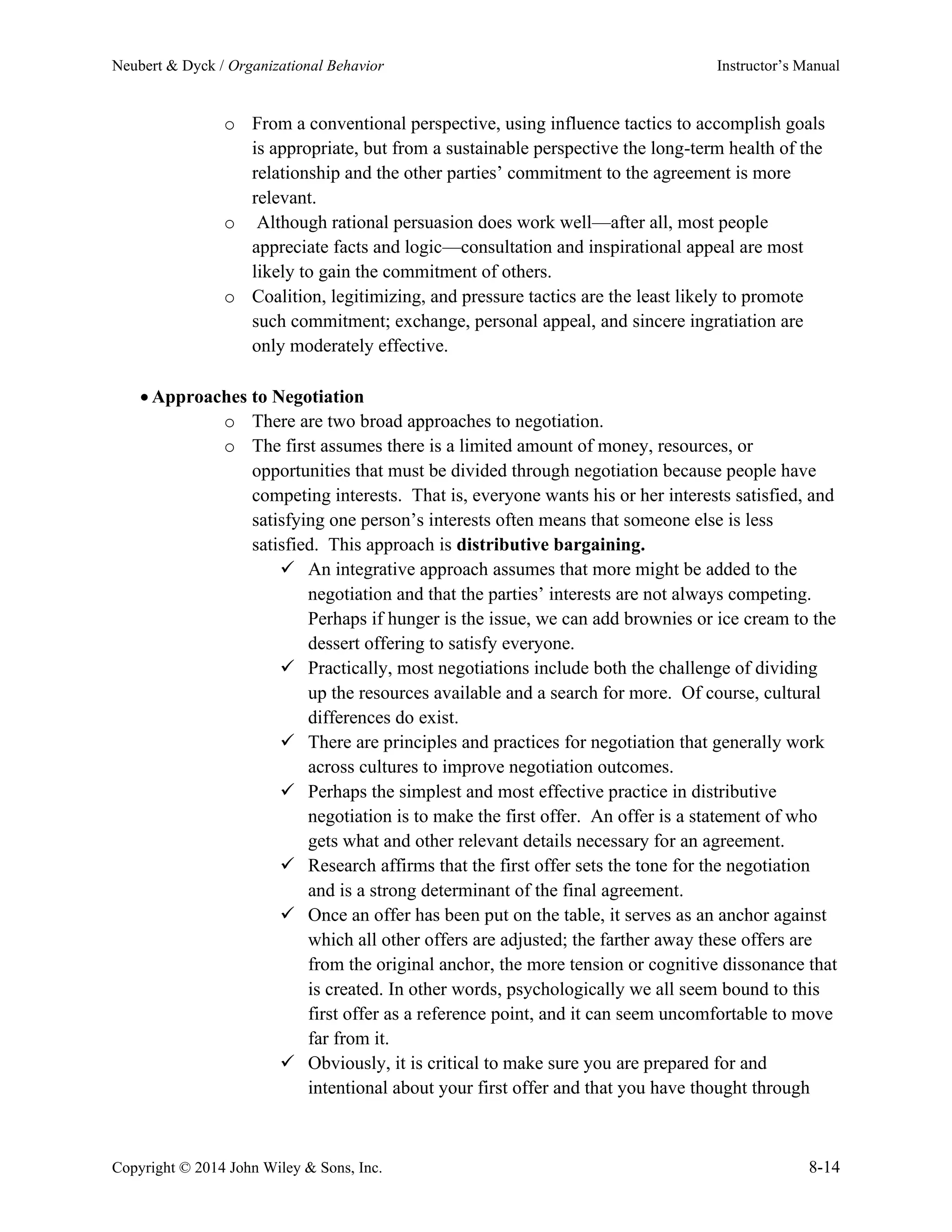 Neubert & Dyck / Organizational Behavior Instructor’s Manual
Copyright © 2014 John Wiley & Sons, Inc. 8-14
o From a conventional perspective, using influence tactics to accomplish goals
is appropriate, but from a sustainable perspective the long-term health of the
relationship and the other parties’ commitment to the agreement is more
relevant.
o Although rational persuasion does work well—after all, most people
appreciate facts and logic—consultation and inspirational appeal are most
likely to gain the commitment of others.
o Coalition, legitimizing, and pressure tactics are the least likely to promote
such commitment; exchange, personal appeal, and sincere ingratiation are
only moderately effective.
• Approaches to Negotiation
o There are two broad approaches to negotiation.
o The first assumes there is a limited amount of money, resources, or
opportunities that must be divided through negotiation because people have
competing interests. That is, everyone wants his or her interests satisfied, and
satisfying one person’s interests often means that someone else is less
satisfied. This approach is distributive bargaining.
✓ An integrative approach assumes that more might be added to the
negotiation and that the parties’ interests are not always competing.
Perhaps if hunger is the issue, we can add brownies or ice cream to the
dessert offering to satisfy everyone.
✓ Practically, most negotiations include both the challenge of dividing
up the resources available and a search for more. Of course, cultural
differences do exist.
✓ There are principles and practices for negotiation that generally work
across cultures to improve negotiation outcomes.
✓ Perhaps the simplest and most effective practice in distributive
negotiation is to make the first offer. An offer is a statement of who
gets what and other relevant details necessary for an agreement.
✓ Research affirms that the first offer sets the tone for the negotiation
and is a strong determinant of the final agreement.
✓ Once an offer has been put on the table, it serves as an anchor against
which all other offers are adjusted; the farther away these offers are
from the original anchor, the more tension or cognitive dissonance that
is created. In other words, psychologically we all seem bound to this
first offer as a reference point, and it can seem uncomfortable to move
far from it.
✓ Obviously, it is critical to make sure you are prepared for and
intentional about your first offer and that you have thought through
 