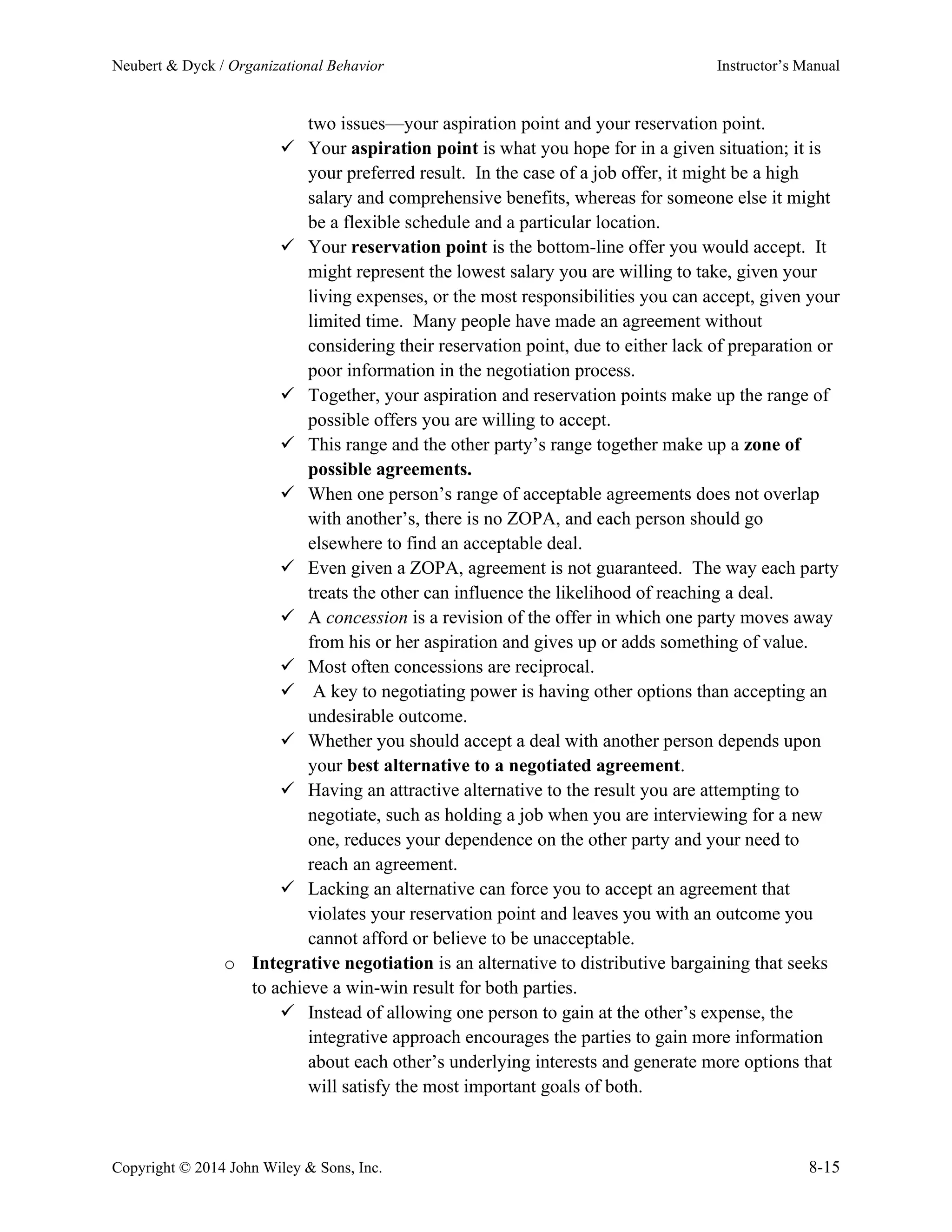 Neubert & Dyck / Organizational Behavior Instructor’s Manual
Copyright © 2014 John Wiley & Sons, Inc. 8-15
two issues—your aspiration point and your reservation point.
✓ Your aspiration point is what you hope for in a given situation; it is
your preferred result. In the case of a job offer, it might be a high
salary and comprehensive benefits, whereas for someone else it might
be a flexible schedule and a particular location.
✓ Your reservation point is the bottom-line offer you would accept. It
might represent the lowest salary you are willing to take, given your
living expenses, or the most responsibilities you can accept, given your
limited time. Many people have made an agreement without
considering their reservation point, due to either lack of preparation or
poor information in the negotiation process.
✓ Together, your aspiration and reservation points make up the range of
possible offers you are willing to accept.
✓ This range and the other party’s range together make up a zone of
possible agreements.
✓ When one person’s range of acceptable agreements does not overlap
with another’s, there is no ZOPA, and each person should go
elsewhere to find an acceptable deal.
✓ Even given a ZOPA, agreement is not guaranteed. The way each party
treats the other can influence the likelihood of reaching a deal.
✓ A concession is a revision of the offer in which one party moves away
from his or her aspiration and gives up or adds something of value.
✓ Most often concessions are reciprocal.
✓ A key to negotiating power is having other options than accepting an
undesirable outcome.
✓ Whether you should accept a deal with another person depends upon
your best alternative to a negotiated agreement.
✓ Having an attractive alternative to the result you are attempting to
negotiate, such as holding a job when you are interviewing for a new
one, reduces your dependence on the other party and your need to
reach an agreement.
✓ Lacking an alternative can force you to accept an agreement that
violates your reservation point and leaves you with an outcome you
cannot afford or believe to be unacceptable.
o Integrative negotiation is an alternative to distributive bargaining that seeks
to achieve a win-win result for both parties.
✓ Instead of allowing one person to gain at the other’s expense, the
integrative approach encourages the parties to gain more information
about each other’s underlying interests and generate more options that
will satisfy the most important goals of both.
 