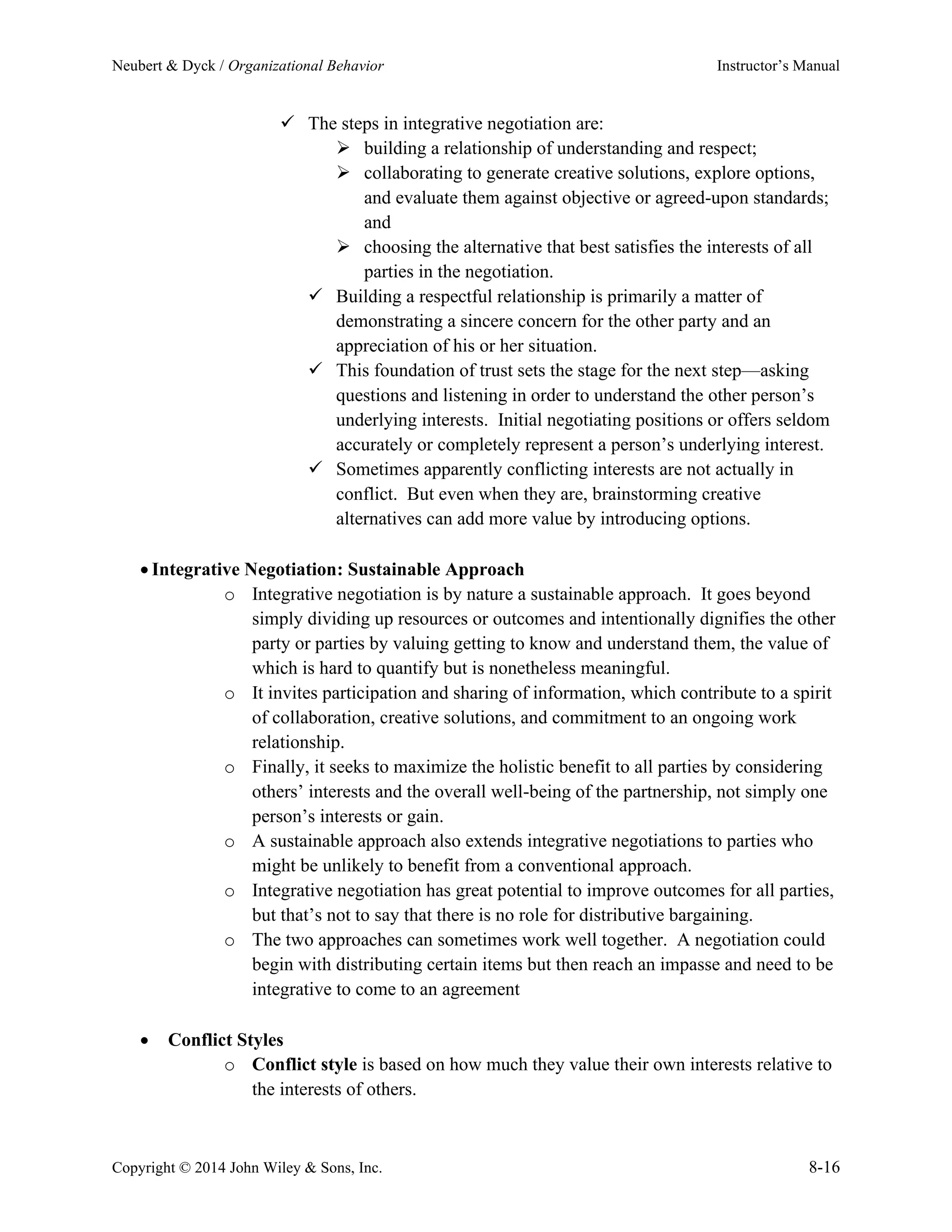 Neubert & Dyck / Organizational Behavior Instructor’s Manual
Copyright © 2014 John Wiley & Sons, Inc. 8-16
✓ The steps in integrative negotiation are:
➢ building a relationship of understanding and respect;
➢ collaborating to generate creative solutions, explore options,
and evaluate them against objective or agreed-upon standards;
and
➢ choosing the alternative that best satisfies the interests of all
parties in the negotiation.
✓ Building a respectful relationship is primarily a matter of
demonstrating a sincere concern for the other party and an
appreciation of his or her situation.
✓ This foundation of trust sets the stage for the next step—asking
questions and listening in order to understand the other person’s
underlying interests. Initial negotiating positions or offers seldom
accurately or completely represent a person’s underlying interest.
✓ Sometimes apparently conflicting interests are not actually in
conflict. But even when they are, brainstorming creative
alternatives can add more value by introducing options.
• Integrative Negotiation: Sustainable Approach
o Integrative negotiation is by nature a sustainable approach. It goes beyond
simply dividing up resources or outcomes and intentionally dignifies the other
party or parties by valuing getting to know and understand them, the value of
which is hard to quantify but is nonetheless meaningful.
o It invites participation and sharing of information, which contribute to a spirit
of collaboration, creative solutions, and commitment to an ongoing work
relationship.
o Finally, it seeks to maximize the holistic benefit to all parties by considering
others’ interests and the overall well-being of the partnership, not simply one
person’s interests or gain.
o A sustainable approach also extends integrative negotiations to parties who
might be unlikely to benefit from a conventional approach.
o Integrative negotiation has great potential to improve outcomes for all parties,
but that’s not to say that there is no role for distributive bargaining.
o The two approaches can sometimes work well together. A negotiation could
begin with distributing certain items but then reach an impasse and need to be
integrative to come to an agreement
• Conflict Styles
o Conflict style is based on how much they value their own interests relative to
the interests of others.
 