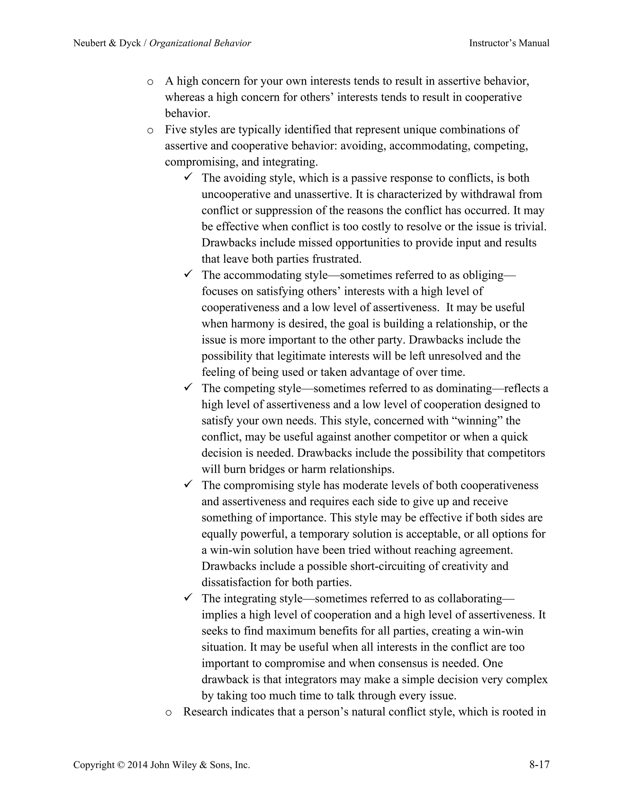 Neubert & Dyck / Organizational Behavior Instructor’s Manual
Copyright © 2014 John Wiley & Sons, Inc. 8-17
o A high concern for your own interests tends to result in assertive behavior,
whereas a high concern for others’ interests tends to result in cooperative
behavior.
o Five styles are typically identified that represent unique combinations of
assertive and cooperative behavior: avoiding, accommodating, competing,
compromising, and integrating.
✓ The avoiding style, which is a passive response to conflicts, is both
uncooperative and unassertive. It is characterized by withdrawal from
conflict or suppression of the reasons the conflict has occurred. It may
be effective when conflict is too costly to resolve or the issue is trivial.
Drawbacks include missed opportunities to provide input and results
that leave both parties frustrated.
✓ The accommodating style—sometimes referred to as obliging—
focuses on satisfying others’ interests with a high level of
cooperativeness and a low level of assertiveness. It may be useful
when harmony is desired, the goal is building a relationship, or the
issue is more important to the other party. Drawbacks include the
possibility that legitimate interests will be left unresolved and the
feeling of being used or taken advantage of over time.
✓ The competing style—sometimes referred to as dominating—reflects a
high level of assertiveness and a low level of cooperation designed to
satisfy your own needs. This style, concerned with “winning” the
conflict, may be useful against another competitor or when a quick
decision is needed. Drawbacks include the possibility that competitors
will burn bridges or harm relationships.
✓ The compromising style has moderate levels of both cooperativeness
and assertiveness and requires each side to give up and receive
something of importance. This style may be effective if both sides are
equally powerful, a temporary solution is acceptable, or all options for
a win-win solution have been tried without reaching agreement.
Drawbacks include a possible short-circuiting of creativity and
dissatisfaction for both parties.
✓ The integrating style—sometimes referred to as collaborating—
implies a high level of cooperation and a high level of assertiveness. It
seeks to find maximum benefits for all parties, creating a win-win
situation. It may be useful when all interests in the conflict are too
important to compromise and when consensus is needed. One
drawback is that integrators may make a simple decision very complex
by taking too much time to talk through every issue.
o Research indicates that a person’s natural conflict style, which is rooted in
 