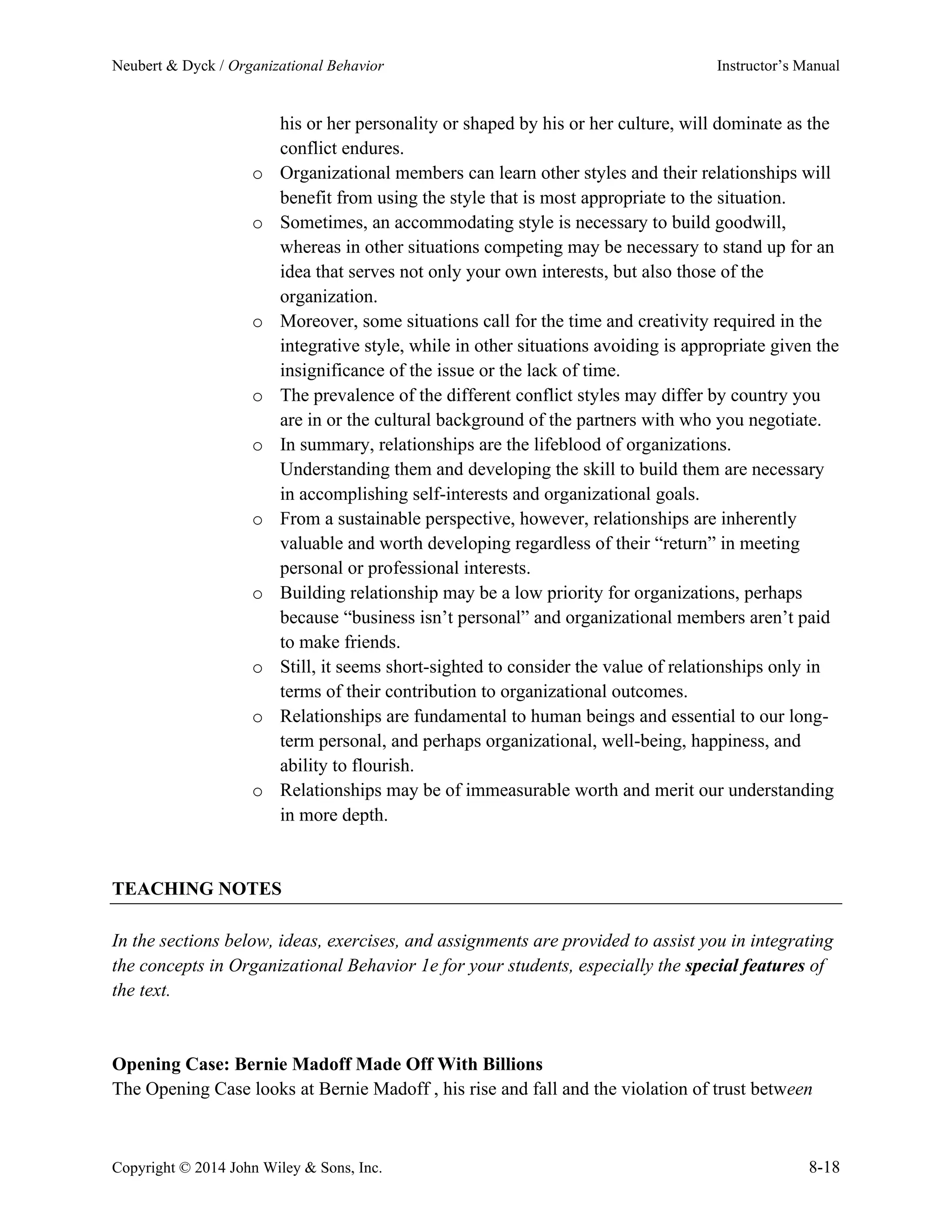 Neubert & Dyck / Organizational Behavior Instructor’s Manual
Copyright © 2014 John Wiley & Sons, Inc. 8-18
his or her personality or shaped by his or her culture, will dominate as the
conflict endures.
o Organizational members can learn other styles and their relationships will
benefit from using the style that is most appropriate to the situation.
o Sometimes, an accommodating style is necessary to build goodwill,
whereas in other situations competing may be necessary to stand up for an
idea that serves not only your own interests, but also those of the
organization.
o Moreover, some situations call for the time and creativity required in the
integrative style, while in other situations avoiding is appropriate given the
insignificance of the issue or the lack of time.
o The prevalence of the different conflict styles may differ by country you
are in or the cultural background of the partners with who you negotiate.
o In summary, relationships are the lifeblood of organizations.
Understanding them and developing the skill to build them are necessary
in accomplishing self-interests and organizational goals.
o From a sustainable perspective, however, relationships are inherently
valuable and worth developing regardless of their “return” in meeting
personal or professional interests.
o Building relationship may be a low priority for organizations, perhaps
because “business isn’t personal” and organizational members aren’t paid
to make friends.
o Still, it seems short-sighted to consider the value of relationships only in
terms of their contribution to organizational outcomes.
o Relationships are fundamental to human beings and essential to our long-
term personal, and perhaps organizational, well-being, happiness, and
ability to flourish.
o Relationships may be of immeasurable worth and merit our understanding
in more depth.
TEACHING NOTES
In the sections below, ideas, exercises, and assignments are provided to assist you in integrating
the concepts in Organizational Behavior 1e for your students, especially the special features of
the text.
Opening Case: Bernie Madoff Made Off With Billions
The Opening Case looks at Bernie Madoff , his rise and fall and the violation of trust between
 