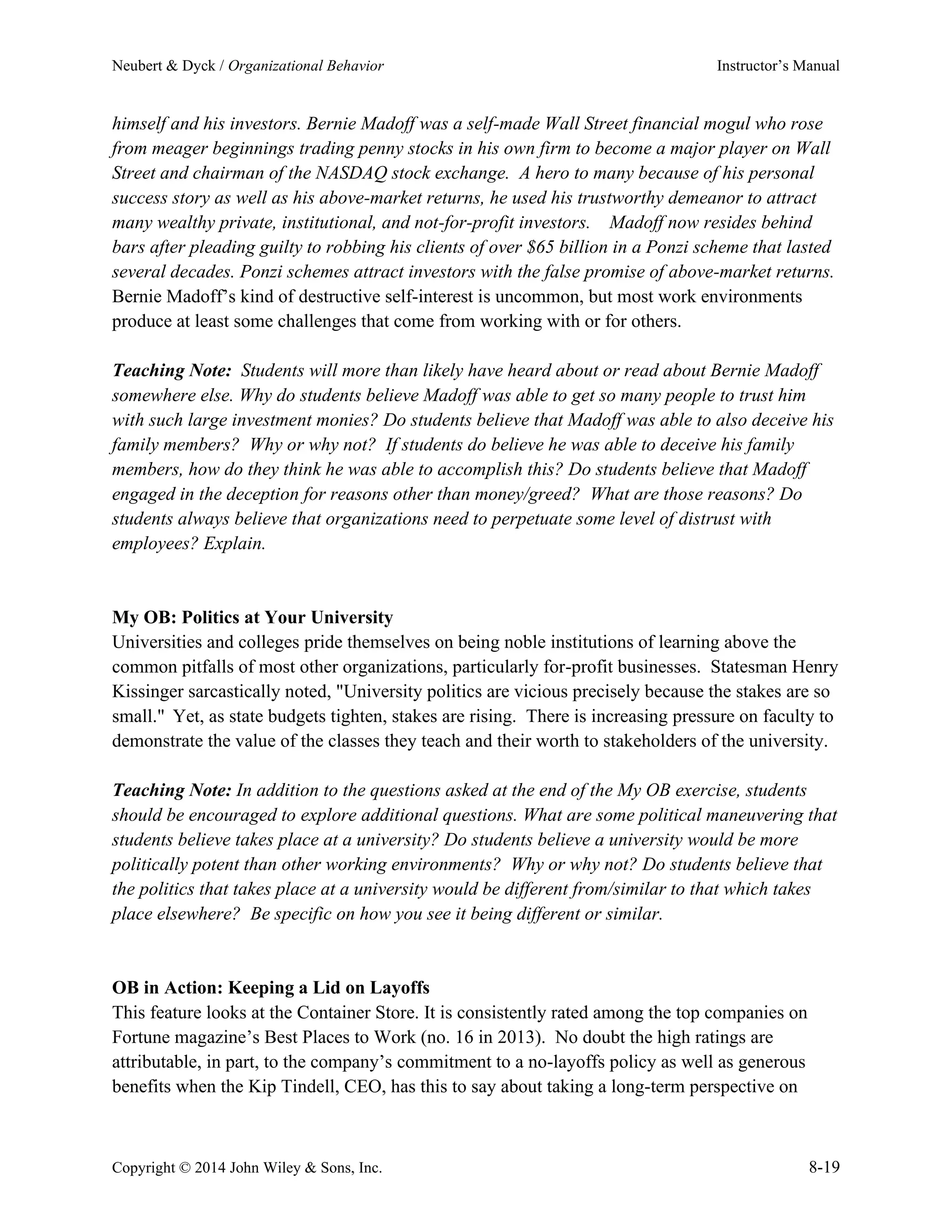 Neubert & Dyck / Organizational Behavior Instructor’s Manual
Copyright © 2014 John Wiley & Sons, Inc. 8-19
himself and his investors. Bernie Madoff was a self-made Wall Street financial mogul who rose
from meager beginnings trading penny stocks in his own firm to become a major player on Wall
Street and chairman of the NASDAQ stock exchange. A hero to many because of his personal
success story as well as his above-market returns, he used his trustworthy demeanor to attract
many wealthy private, institutional, and not-for-profit investors. Madoff now resides behind
bars after pleading guilty to robbing his clients of over $65 billion in a Ponzi scheme that lasted
several decades. Ponzi schemes attract investors with the false promise of above-market returns.
Bernie Madoff’s kind of destructive self-interest is uncommon, but most work environments
produce at least some challenges that come from working with or for others.
Teaching Note: Students will more than likely have heard about or read about Bernie Madoff
somewhere else. Why do students believe Madoff was able to get so many people to trust him
with such large investment monies? Do students believe that Madoff was able to also deceive his
family members? Why or why not? If students do believe he was able to deceive his family
members, how do they think he was able to accomplish this? Do students believe that Madoff
engaged in the deception for reasons other than money/greed? What are those reasons? Do
students always believe that organizations need to perpetuate some level of distrust with
employees? Explain.
My OB: Politics at Your University
Universities and colleges pride themselves on being noble institutions of learning above the
common pitfalls of most other organizations, particularly for-profit businesses. Statesman Henry
Kissinger sarcastically noted, "University politics are vicious precisely because the stakes are so
small." Yet, as state budgets tighten, stakes are rising. There is increasing pressure on faculty to
demonstrate the value of the classes they teach and their worth to stakeholders of the university.
Teaching Note: In addition to the questions asked at the end of the My OB exercise, students
should be encouraged to explore additional questions. What are some political maneuvering that
students believe takes place at a university? Do students believe a university would be more
politically potent than other working environments? Why or why not? Do students believe that
the politics that takes place at a university would be different from/similar to that which takes
place elsewhere? Be specific on how you see it being different or similar.
OB in Action: Keeping a Lid on Layoffs
This feature looks at the Container Store. It is consistently rated among the top companies on
Fortune magazine’s Best Places to Work (no. 16 in 2013). No doubt the high ratings are
attributable, in part, to the company’s commitment to a no-layoffs policy as well as generous
benefits when the Kip Tindell, CEO, has this to say about taking a long-term perspective on
 