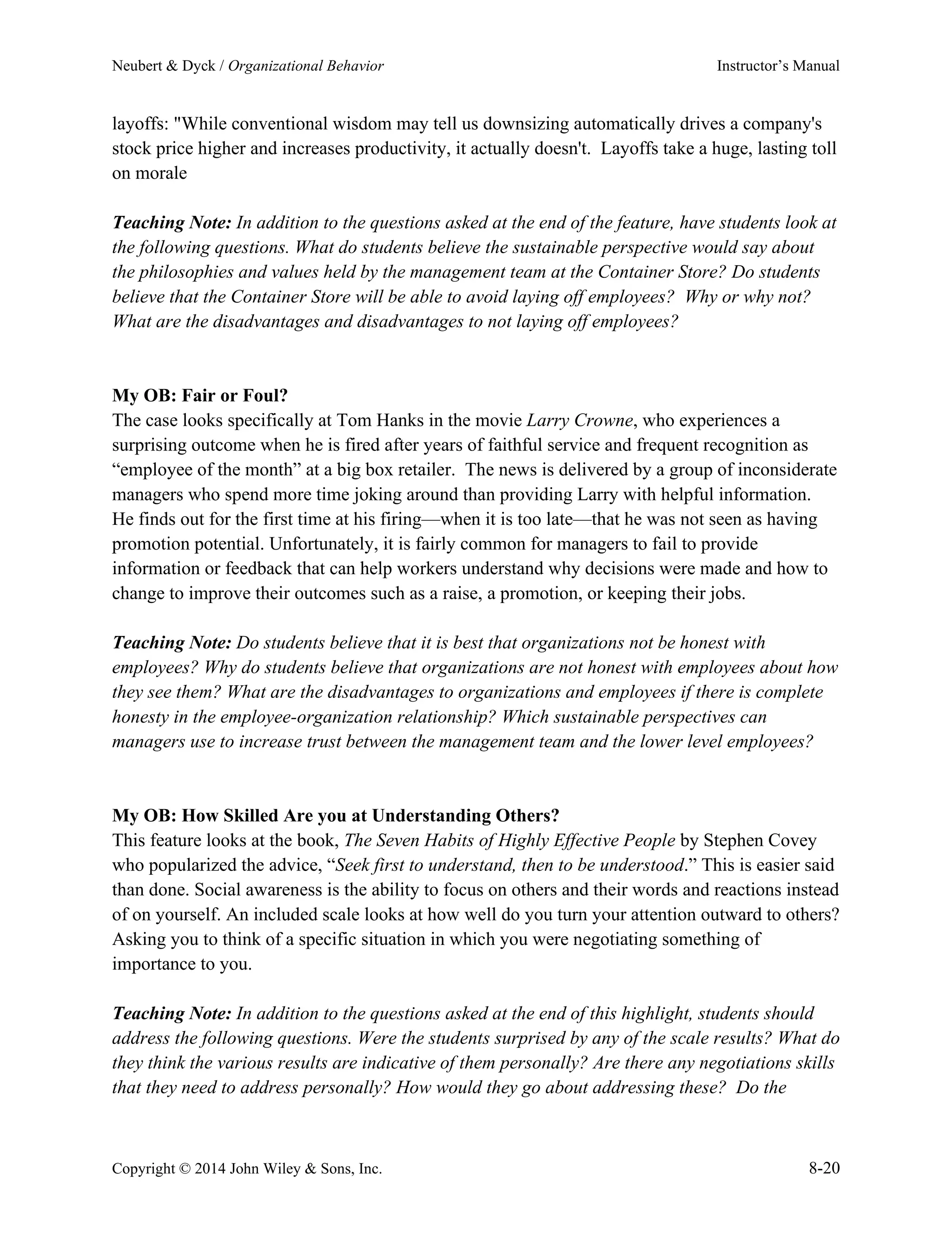 Neubert & Dyck / Organizational Behavior Instructor’s Manual
Copyright © 2014 John Wiley & Sons, Inc. 8-20
layoffs: "While conventional wisdom may tell us downsizing automatically drives a company's
stock price higher and increases productivity, it actually doesn't. Layoffs take a huge, lasting toll
on morale
Teaching Note: In addition to the questions asked at the end of the feature, have students look at
the following questions. What do students believe the sustainable perspective would say about
the philosophies and values held by the management team at the Container Store? Do students
believe that the Container Store will be able to avoid laying off employees? Why or why not?
What are the disadvantages and disadvantages to not laying off employees?
My OB: Fair or Foul?
The case looks specifically at Tom Hanks in the movie Larry Crowne, who experiences a
surprising outcome when he is fired after years of faithful service and frequent recognition as
“employee of the month” at a big box retailer. The news is delivered by a group of inconsiderate
managers who spend more time joking around than providing Larry with helpful information.
He finds out for the first time at his firing—when it is too late—that he was not seen as having
promotion potential. Unfortunately, it is fairly common for managers to fail to provide
information or feedback that can help workers understand why decisions were made and how to
change to improve their outcomes such as a raise, a promotion, or keeping their jobs.
Teaching Note: Do students believe that it is best that organizations not be honest with
employees? Why do students believe that organizations are not honest with employees about how
they see them? What are the disadvantages to organizations and employees if there is complete
honesty in the employee-organization relationship? Which sustainable perspectives can
managers use to increase trust between the management team and the lower level employees?
My OB: How Skilled Are you at Understanding Others?
This feature looks at the book, The Seven Habits of Highly Effective People by Stephen Covey
who popularized the advice, “Seek first to understand, then to be understood.” This is easier said
than done. Social awareness is the ability to focus on others and their words and reactions instead
of on yourself. An included scale looks at how well do you turn your attention outward to others?
Asking you to think of a specific situation in which you were negotiating something of
importance to you.
Teaching Note: In addition to the questions asked at the end of this highlight, students should
address the following questions. Were the students surprised by any of the scale results? What do
they think the various results are indicative of them personally? Are there any negotiations skills
that they need to address personally? How would they go about addressing these? Do the
 