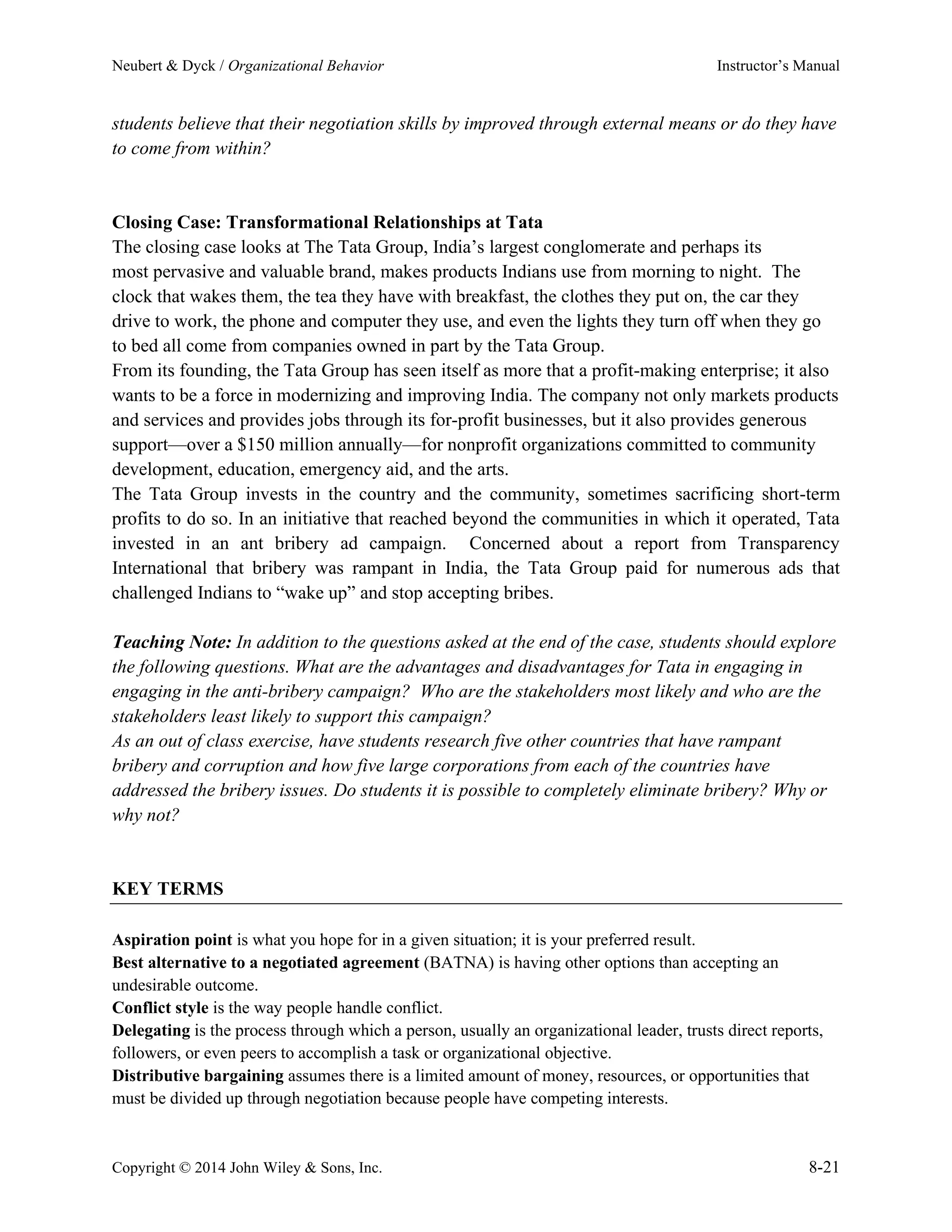 Neubert & Dyck / Organizational Behavior Instructor’s Manual
Copyright © 2014 John Wiley & Sons, Inc. 8-21
students believe that their negotiation skills by improved through external means or do they have
to come from within?
Closing Case: Transformational Relationships at Tata
The closing case looks at The Tata Group, India’s largest conglomerate and perhaps its
most pervasive and valuable brand, makes products Indians use from morning to night. The
clock that wakes them, the tea they have with breakfast, the clothes they put on, the car they
drive to work, the phone and computer they use, and even the lights they turn off when they go
to bed all come from companies owned in part by the Tata Group.
From its founding, the Tata Group has seen itself as more that a profit-making enterprise; it also
wants to be a force in modernizing and improving India. The company not only markets products
and services and provides jobs through its for-profit businesses, but it also provides generous
support—over a $150 million annually—for nonprofit organizations committed to community
development, education, emergency aid, and the arts.
The Tata Group invests in the country and the community, sometimes sacrificing short-term
profits to do so. In an initiative that reached beyond the communities in which it operated, Tata
invested in an ant bribery ad campaign. Concerned about a report from Transparency
International that bribery was rampant in India, the Tata Group paid for numerous ads that
challenged Indians to “wake up” and stop accepting bribes.
Teaching Note: In addition to the questions asked at the end of the case, students should explore
the following questions. What are the advantages and disadvantages for Tata in engaging in
engaging in the anti-bribery campaign? Who are the stakeholders most likely and who are the
stakeholders least likely to support this campaign?
As an out of class exercise, have students research five other countries that have rampant
bribery and corruption and how five large corporations from each of the countries have
addressed the bribery issues. Do students it is possible to completely eliminate bribery? Why or
why not?
KEY TERMS
Aspiration point is what you hope for in a given situation; it is your preferred result.
Best alternative to a negotiated agreement (BATNA) is having other options than accepting an
undesirable outcome.
Conflict style is the way people handle conflict.
Delegating is the process through which a person, usually an organizational leader, trusts direct reports,
followers, or even peers to accomplish a task or organizational objective.
Distributive bargaining assumes there is a limited amount of money, resources, or opportunities that
must be divided up through negotiation because people have competing interests.
 
