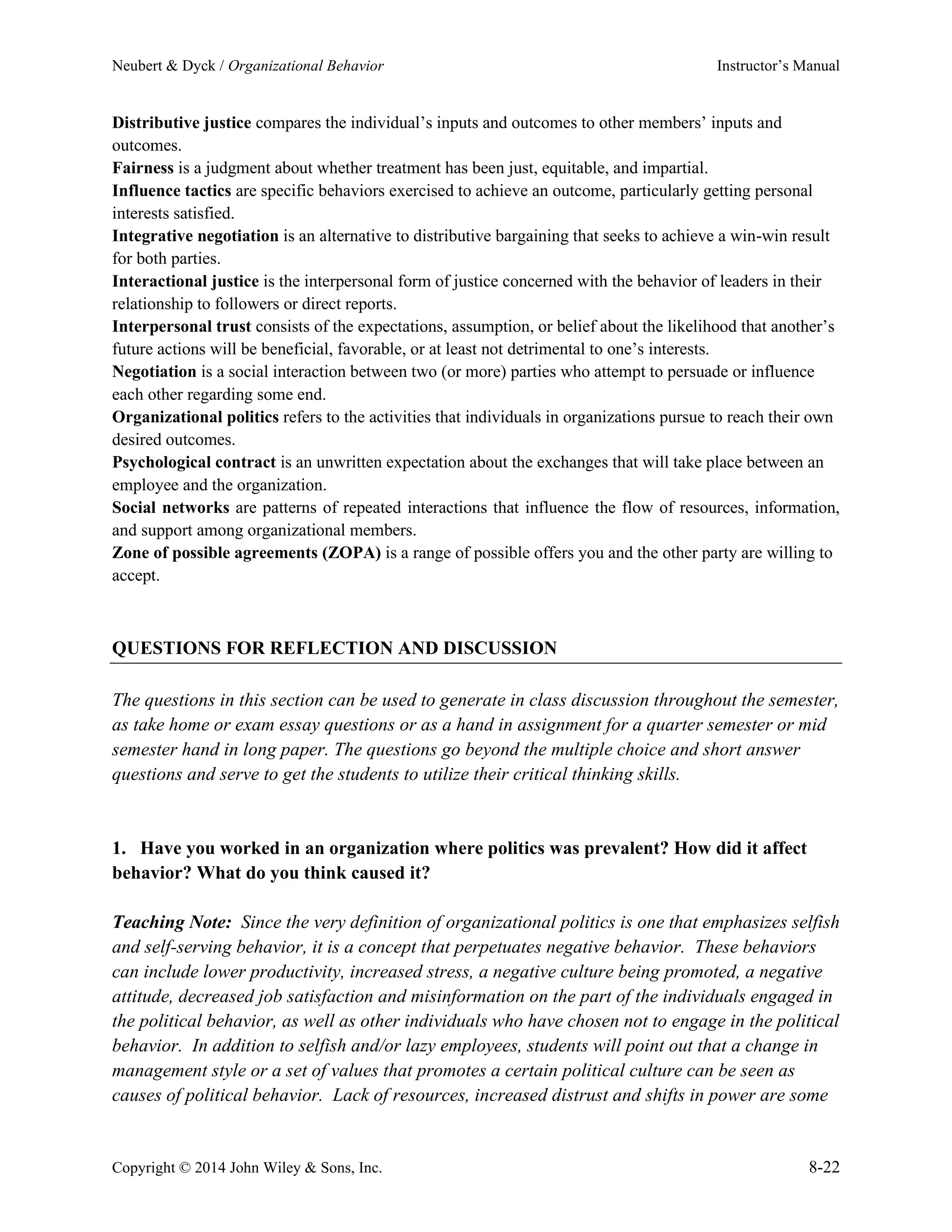 Neubert & Dyck / Organizational Behavior Instructor’s Manual
Copyright © 2014 John Wiley & Sons, Inc. 8-22
Distributive justice compares the individual’s inputs and outcomes to other members’ inputs and
outcomes.
Fairness is a judgment about whether treatment has been just, equitable, and impartial.
Influence tactics are specific behaviors exercised to achieve an outcome, particularly getting personal
interests satisfied.
Integrative negotiation is an alternative to distributive bargaining that seeks to achieve a win-win result
for both parties.
Interactional justice is the interpersonal form of justice concerned with the behavior of leaders in their
relationship to followers or direct reports.
Interpersonal trust consists of the expectations, assumption, or belief about the likelihood that another’s
future actions will be beneficial, favorable, or at least not detrimental to one’s interests.
Negotiation is a social interaction between two (or more) parties who attempt to persuade or influence
each other regarding some end.
Organizational politics refers to the activities that individuals in organizations pursue to reach their own
desired outcomes.
Psychological contract is an unwritten expectation about the exchanges that will take place between an
employee and the organization.
Social networks are patterns of repeated interactions that influence the flow of resources, information,
and support among organizational members.
Zone of possible agreements (ZOPA) is a range of possible offers you and the other party are willing to
accept.
QUESTIONS FOR REFLECTION AND DISCUSSION
The questions in this section can be used to generate in class discussion throughout the semester,
as take home or exam essay questions or as a hand in assignment for a quarter semester or mid
semester hand in long paper. The questions go beyond the multiple choice and short answer
questions and serve to get the students to utilize their critical thinking skills.
1. Have you worked in an organization where politics was prevalent? How did it affect
behavior? What do you think caused it?
Teaching Note: Since the very definition of organizational politics is one that emphasizes selfish
and self-serving behavior, it is a concept that perpetuates negative behavior. These behaviors
can include lower productivity, increased stress, a negative culture being promoted, a negative
attitude, decreased job satisfaction and misinformation on the part of the individuals engaged in
the political behavior, as well as other individuals who have chosen not to engage in the political
behavior. In addition to selfish and/or lazy employees, students will point out that a change in
management style or a set of values that promotes a certain political culture can be seen as
causes of political behavior. Lack of resources, increased distrust and shifts in power are some
 