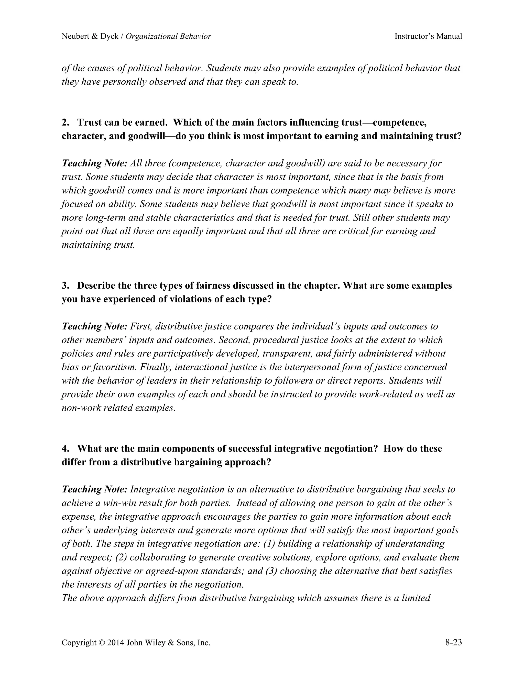 Neubert & Dyck / Organizational Behavior Instructor’s Manual
Copyright © 2014 John Wiley & Sons, Inc. 8-23
of the causes of political behavior. Students may also provide examples of political behavior that
they have personally observed and that they can speak to.
2. Trust can be earned. Which of the main factors influencing trust—competence,
character, and goodwill—do you think is most important to earning and maintaining trust?
Teaching Note: All three (competence, character and goodwill) are said to be necessary for
trust. Some students may decide that character is most important, since that is the basis from
which goodwill comes and is more important than competence which many may believe is more
focused on ability. Some students may believe that goodwill is most important since it speaks to
more long-term and stable characteristics and that is needed for trust. Still other students may
point out that all three are equally important and that all three are critical for earning and
maintaining trust.
3. Describe the three types of fairness discussed in the chapter. What are some examples
you have experienced of violations of each type?
Teaching Note: First, distributive justice compares the individual’s inputs and outcomes to
other members’ inputs and outcomes. Second, procedural justice looks at the extent to which
policies and rules are participatively developed, transparent, and fairly administered without
bias or favoritism. Finally, interactional justice is the interpersonal form of justice concerned
with the behavior of leaders in their relationship to followers or direct reports. Students will
provide their own examples of each and should be instructed to provide work-related as well as
non-work related examples.
4. What are the main components of successful integrative negotiation? How do these
differ from a distributive bargaining approach?
Teaching Note: Integrative negotiation is an alternative to distributive bargaining that seeks to
achieve a win-win result for both parties. Instead of allowing one person to gain at the other’s
expense, the integrative approach encourages the parties to gain more information about each
other’s underlying interests and generate more options that will satisfy the most important goals
of both. The steps in integrative negotiation are: (1) building a relationship of understanding
and respect; (2) collaborating to generate creative solutions, explore options, and evaluate them
against objective or agreed-upon standards; and (3) choosing the alternative that best satisfies
the interests of all parties in the negotiation.
The above approach differs from distributive bargaining which assumes there is a limited
 