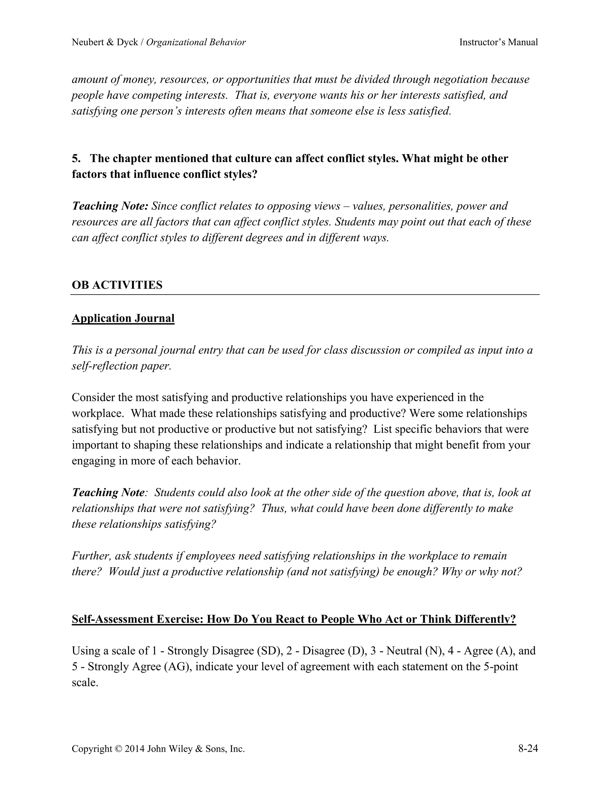Neubert & Dyck / Organizational Behavior Instructor’s Manual
Copyright © 2014 John Wiley & Sons, Inc. 8-24
amount of money, resources, or opportunities that must be divided through negotiation because
people have competing interests. That is, everyone wants his or her interests satisfied, and
satisfying one person’s interests often means that someone else is less satisfied.
5. The chapter mentioned that culture can affect conflict styles. What might be other
factors that influence conflict styles?
Teaching Note: Since conflict relates to opposing views – values, personalities, power and
resources are all factors that can affect conflict styles. Students may point out that each of these
can affect conflict styles to different degrees and in different ways.
OB ACTIVITIES
Application Journal
This is a personal journal entry that can be used for class discussion or compiled as input into a
self-reflection paper.
Consider the most satisfying and productive relationships you have experienced in the
workplace. What made these relationships satisfying and productive? Were some relationships
satisfying but not productive or productive but not satisfying? List specific behaviors that were
important to shaping these relationships and indicate a relationship that might benefit from your
engaging in more of each behavior.
Teaching Note: Students could also look at the other side of the question above, that is, look at
relationships that were not satisfying? Thus, what could have been done differently to make
these relationships satisfying?
Further, ask students if employees need satisfying relationships in the workplace to remain
there? Would just a productive relationship (and not satisfying) be enough? Why or why not?
Self-Assessment Exercise: How Do You React to People Who Act or Think Differently?
Using a scale of 1 - Strongly Disagree (SD), 2 - Disagree (D), 3 - Neutral (N), 4 - Agree (A), and
5 - Strongly Agree (AG), indicate your level of agreement with each statement on the 5-point
scale.
 