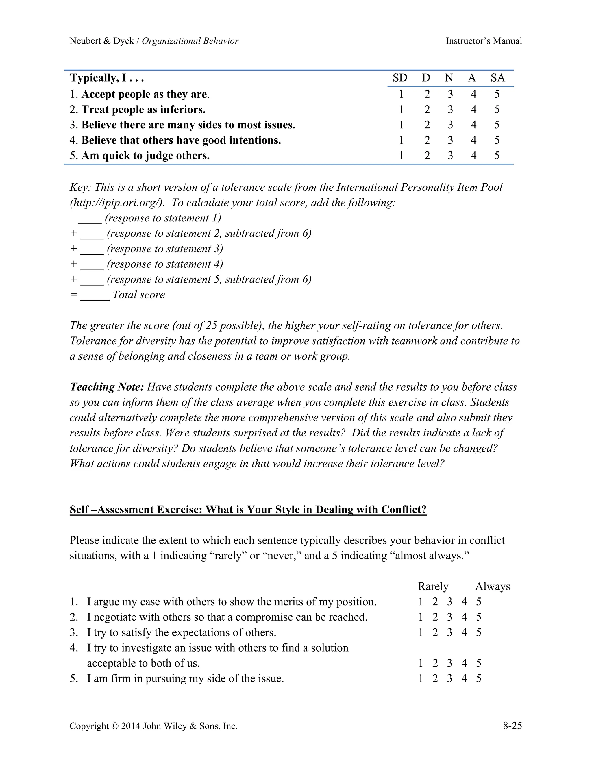 Neubert & Dyck / Organizational Behavior Instructor’s Manual
Copyright © 2014 John Wiley & Sons, Inc. 8-25
Typically, I . . . SD D N A SA
1. Accept people as they are. 1 2 3 4 5
2. Treat people as inferiors. 1 2 3 4 5
3. Believe there are many sides to most issues. 1 2 3 4 5
4. Believe that others have good intentions. 1 2 3 4 5
5. Am quick to judge others. 1 2 3 4 5
Key: This is a short version of a tolerance scale from the International Personality Item Pool
(http://ipip.ori.org/). To calculate your total score, add the following:
____ (response to statement 1)
+ ____ (response to statement 2, subtracted from 6)
+ ____ (response to statement 3)
+ ____ (response to statement 4)
+ ____ (response to statement 5, subtracted from 6)
= _____ Total score
The greater the score (out of 25 possible), the higher your self-rating on tolerance for others.
Tolerance for diversity has the potential to improve satisfaction with teamwork and contribute to
a sense of belonging and closeness in a team or work group.
Teaching Note: Have students complete the above scale and send the results to you before class
so you can inform them of the class average when you complete this exercise in class. Students
could alternatively complete the more comprehensive version of this scale and also submit they
results before class. Were students surprised at the results? Did the results indicate a lack of
tolerance for diversity? Do students believe that someone’s tolerance level can be changed?
What actions could students engage in that would increase their tolerance level?
Self –Assessment Exercise: What is Your Style in Dealing with Conflict?
Please indicate the extent to which each sentence typically describes your behavior in conflict
situations, with a 1 indicating “rarely” or “never,” and a 5 indicating “almost always.”
Rarely Always
1. I argue my case with others to show the merits of my position. 1 2 3 4 5
2. I negotiate with others so that a compromise can be reached. 1 2 3 4 5
3. I try to satisfy the expectations of others. 1 2 3 4 5
4. I try to investigate an issue with others to find a solution
acceptable to both of us. 1 2 3 4 5
5. I am firm in pursuing my side of the issue. 1 2 3 4 5
 