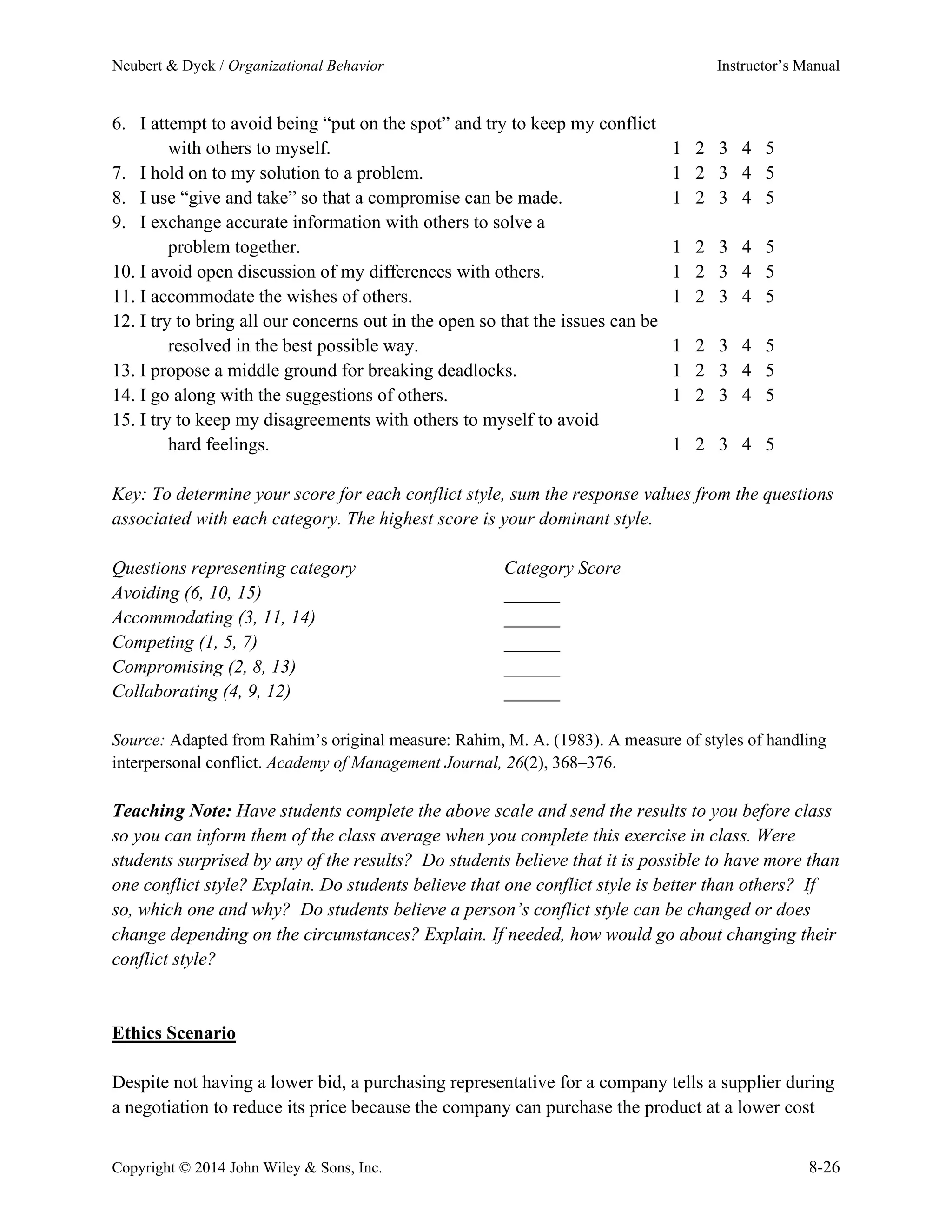 Neubert & Dyck / Organizational Behavior Instructor’s Manual
Copyright © 2014 John Wiley & Sons, Inc. 8-26
6. I attempt to avoid being “put on the spot” and try to keep my conflict
with others to myself. 1 2 3 4 5
7. I hold on to my solution to a problem. 1 2 3 4 5
8. I use “give and take” so that a compromise can be made. 1 2 3 4 5
9. I exchange accurate information with others to solve a
problem together. 1 2 3 4 5
10. I avoid open discussion of my differences with others. 1 2 3 4 5
11. I accommodate the wishes of others. 1 2 3 4 5
12. I try to bring all our concerns out in the open so that the issues can be
resolved in the best possible way. 1 2 3 4 5
13. I propose a middle ground for breaking deadlocks. 1 2 3 4 5
14. I go along with the suggestions of others. 1 2 3 4 5
15. I try to keep my disagreements with others to myself to avoid
hard feelings. 1 2 3 4 5
Key: To determine your score for each conflict style, sum the response values from the questions
associated with each category. The highest score is your dominant style.
Questions representing category Category Score
Avoiding (6, 10, 15) ______
Accommodating (3, 11, 14) ______
Competing (1, 5, 7) ______
Compromising (2, 8, 13) ______
Collaborating (4, 9, 12) ______
Source: Adapted from Rahim’s original measure: Rahim, M. A. (1983). A measure of styles of handling
interpersonal conflict. Academy of Management Journal, 26(2), 368–376.
Teaching Note: Have students complete the above scale and send the results to you before class
so you can inform them of the class average when you complete this exercise in class. Were
students surprised by any of the results? Do students believe that it is possible to have more than
one conflict style? Explain. Do students believe that one conflict style is better than others? If
so, which one and why? Do students believe a person’s conflict style can be changed or does
change depending on the circumstances? Explain. If needed, how would go about changing their
conflict style?
Ethics Scenario
Despite not having a lower bid, a purchasing representative for a company tells a supplier during
a negotiation to reduce its price because the company can purchase the product at a lower cost
 