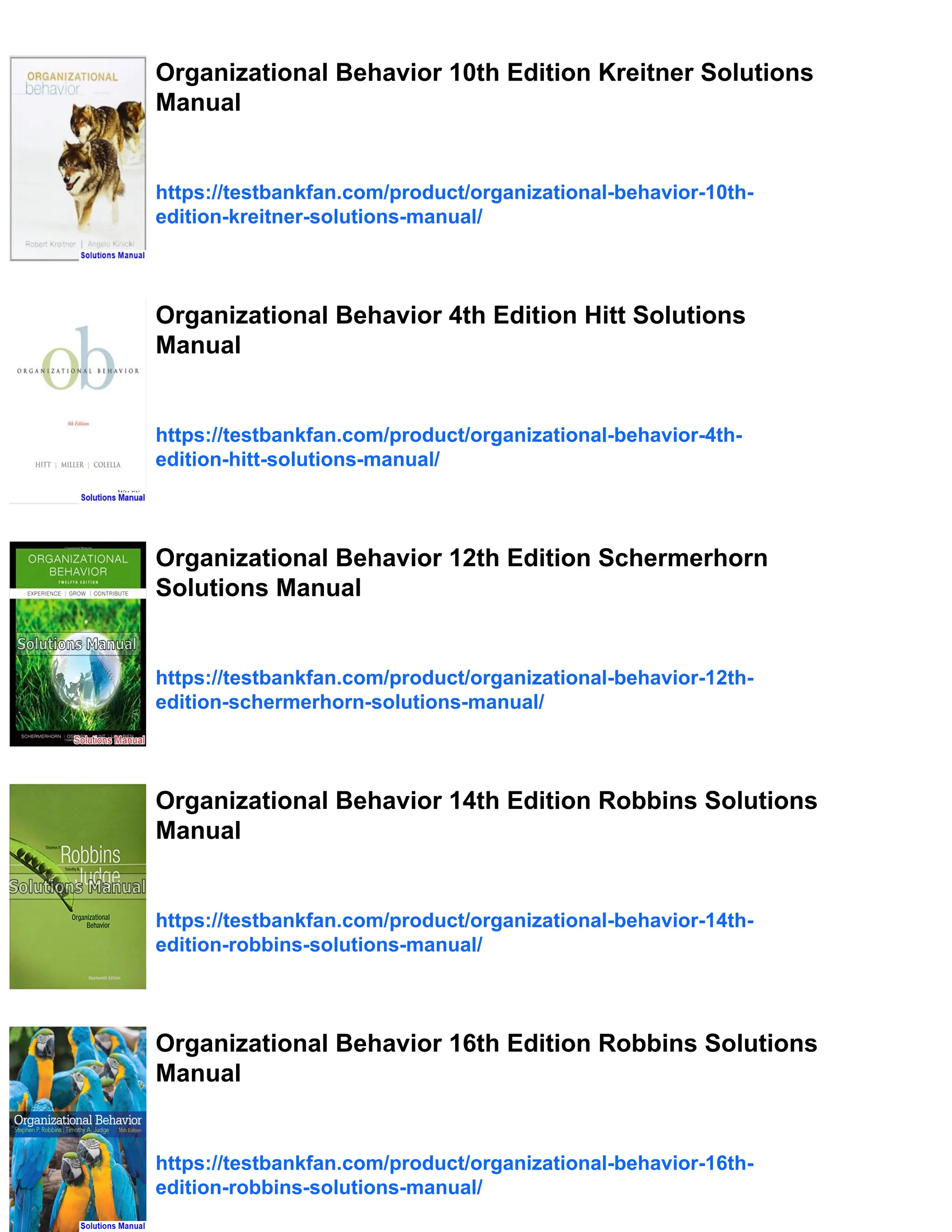 Organizational Behavior 10th Edition Kreitner Solutions
Manual
https://testbankfan.com/product/organizational-behavior-10th-
edition-kreitner-solutions-manual/
Organizational Behavior 4th Edition Hitt Solutions
Manual
https://testbankfan.com/product/organizational-behavior-4th-
edition-hitt-solutions-manual/
Organizational Behavior 12th Edition Schermerhorn
Solutions Manual
https://testbankfan.com/product/organizational-behavior-12th-
edition-schermerhorn-solutions-manual/
Organizational Behavior 14th Edition Robbins Solutions
Manual
https://testbankfan.com/product/organizational-behavior-14th-
edition-robbins-solutions-manual/
Organizational Behavior 16th Edition Robbins Solutions
Manual
https://testbankfan.com/product/organizational-behavior-16th-
edition-robbins-solutions-manual/
 