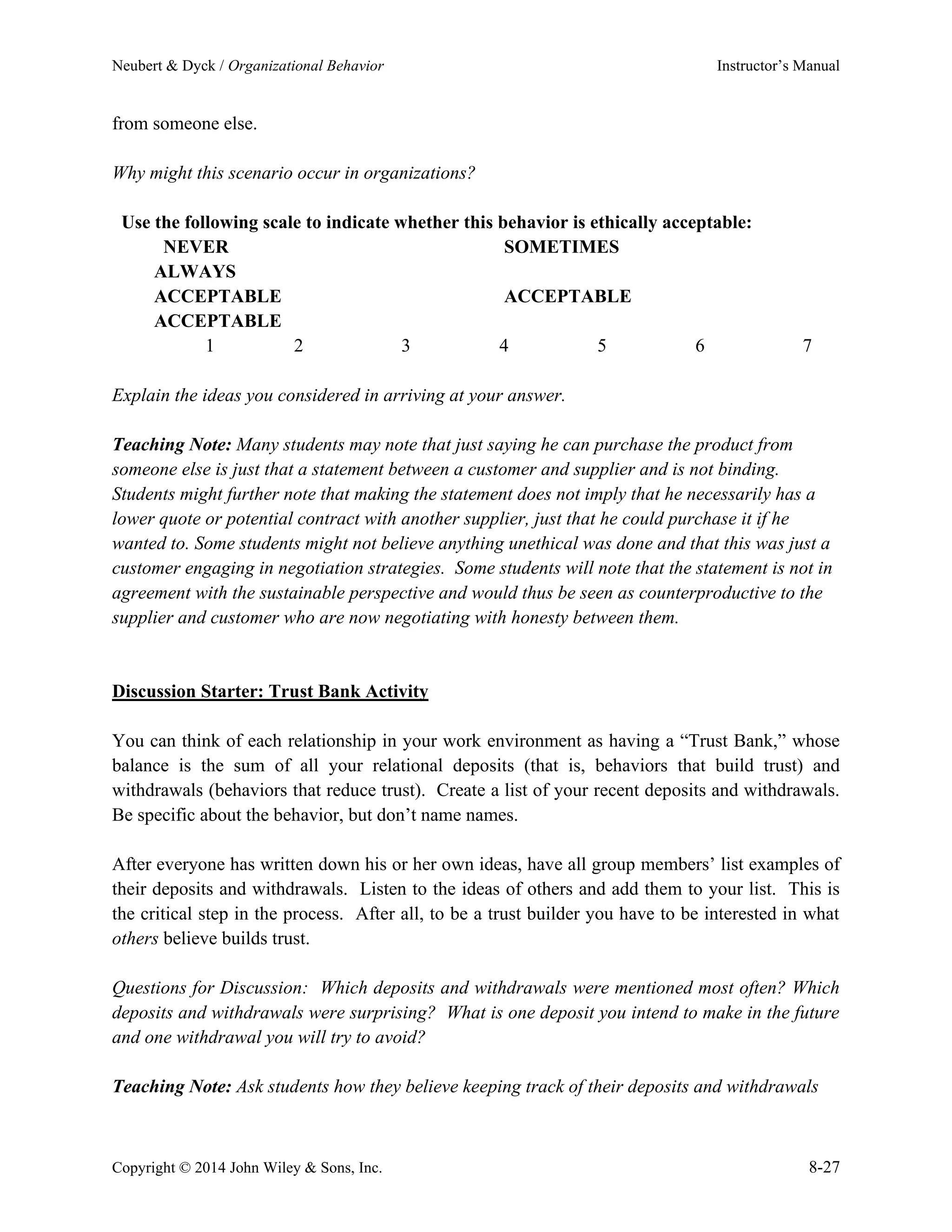 Neubert & Dyck / Organizational Behavior Instructor’s Manual
Copyright © 2014 John Wiley & Sons, Inc. 8-27
from someone else.
Why might this scenario occur in organizations?
Use the following scale to indicate whether this behavior is ethically acceptable:
NEVER SOMETIMES
ALWAYS
ACCEPTABLE ACCEPTABLE
ACCEPTABLE
1 2 3 4 5 6 7
Explain the ideas you considered in arriving at your answer.
Teaching Note: Many students may note that just saying he can purchase the product from
someone else is just that a statement between a customer and supplier and is not binding.
Students might further note that making the statement does not imply that he necessarily has a
lower quote or potential contract with another supplier, just that he could purchase it if he
wanted to. Some students might not believe anything unethical was done and that this was just a
customer engaging in negotiation strategies. Some students will note that the statement is not in
agreement with the sustainable perspective and would thus be seen as counterproductive to the
supplier and customer who are now negotiating with honesty between them.
Discussion Starter: Trust Bank Activity
You can think of each relationship in your work environment as having a “Trust Bank,” whose
balance is the sum of all your relational deposits (that is, behaviors that build trust) and
withdrawals (behaviors that reduce trust). Create a list of your recent deposits and withdrawals.
Be specific about the behavior, but don’t name names.
After everyone has written down his or her own ideas, have all group members’ list examples of
their deposits and withdrawals. Listen to the ideas of others and add them to your list. This is
the critical step in the process. After all, to be a trust builder you have to be interested in what
others believe builds trust.
Questions for Discussion: Which deposits and withdrawals were mentioned most often? Which
deposits and withdrawals were surprising? What is one deposit you intend to make in the future
and one withdrawal you will try to avoid?
Teaching Note: Ask students how they believe keeping track of their deposits and withdrawals
 