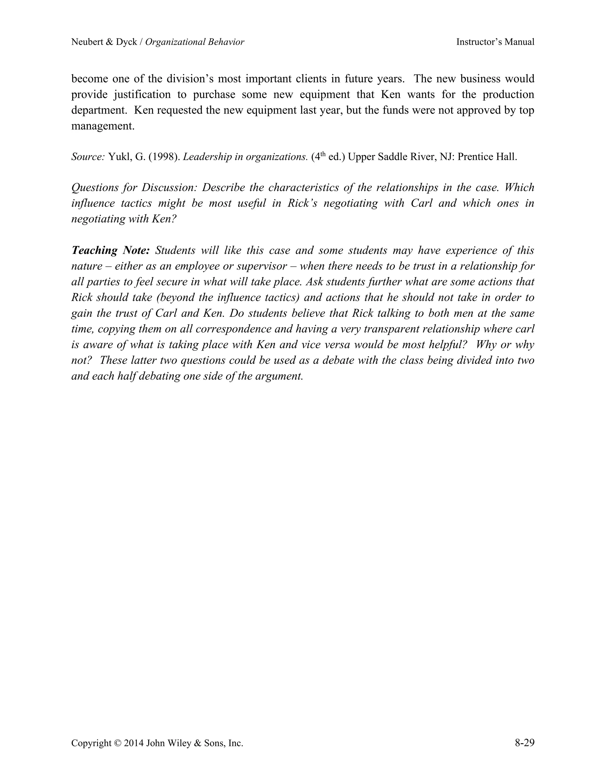 Neubert & Dyck / Organizational Behavior Instructor’s Manual
Copyright © 2014 John Wiley & Sons, Inc. 8-29
become one of the division’s most important clients in future years. The new business would
provide justification to purchase some new equipment that Ken wants for the production
department. Ken requested the new equipment last year, but the funds were not approved by top
management.
Source: Yukl, G. (1998). Leadership in organizations. (4th
ed.) Upper Saddle River, NJ: Prentice Hall.
Questions for Discussion: Describe the characteristics of the relationships in the case. Which
influence tactics might be most useful in Rick’s negotiating with Carl and which ones in
negotiating with Ken?
Teaching Note: Students will like this case and some students may have experience of this
nature – either as an employee or supervisor – when there needs to be trust in a relationship for
all parties to feel secure in what will take place. Ask students further what are some actions that
Rick should take (beyond the influence tactics) and actions that he should not take in order to
gain the trust of Carl and Ken. Do students believe that Rick talking to both men at the same
time, copying them on all correspondence and having a very transparent relationship where carl
is aware of what is taking place with Ken and vice versa would be most helpful? Why or why
not? These latter two questions could be used as a debate with the class being divided into two
and each half debating one side of the argument.
 