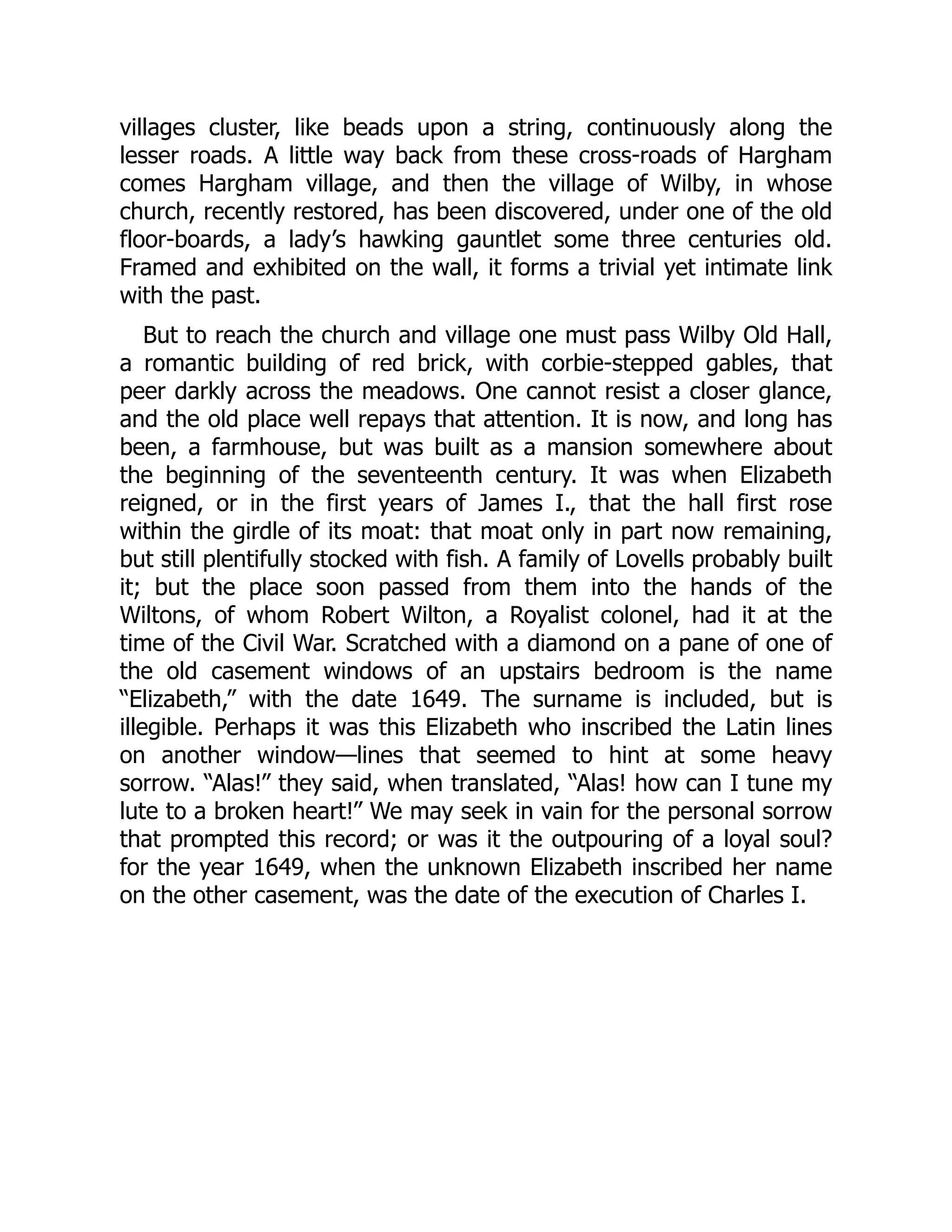 villages cluster, like beads upon a string, continuously along the
lesser roads. A little way back from these cross-roads of Hargham
comes Hargham village, and then the village of Wilby, in whose
church, recently restored, has been discovered, under one of the old
floor-boards, a lady’s hawking gauntlet some three centuries old.
Framed and exhibited on the wall, it forms a trivial yet intimate link
with the past.
But to reach the church and village one must pass Wilby Old Hall,
a romantic building of red brick, with corbie-stepped gables, that
peer darkly across the meadows. One cannot resist a closer glance,
and the old place well repays that attention. It is now, and long has
been, a farmhouse, but was built as a mansion somewhere about
the beginning of the seventeenth century. It was when Elizabeth
reigned, or in the first years of James I., that the hall first rose
within the girdle of its moat: that moat only in part now remaining,
but still plentifully stocked with fish. A family of Lovells probably built
it; but the place soon passed from them into the hands of the
Wiltons, of whom Robert Wilton, a Royalist colonel, had it at the
time of the Civil War. Scratched with a diamond on a pane of one of
the old casement windows of an upstairs bedroom is the name
“Elizabeth,” with the date 1649. The surname is included, but is
illegible. Perhaps it was this Elizabeth who inscribed the Latin lines
on another window—lines that seemed to hint at some heavy
sorrow. “Alas!” they said, when translated, “Alas! how can I tune my
lute to a broken heart!” We may seek in vain for the personal sorrow
that prompted this record; or was it the outpouring of a loyal soul?
for the year 1649, when the unknown Elizabeth inscribed her name
on the other casement, was the date of the execution of Charles I.
 